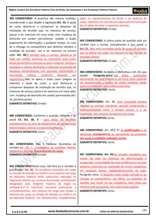 Regime Jurídico dos Servidores Públicos Civis da União, das Autarquias e das Fundações Públicas Federais

399 COMENTÁRIO: A assertiva não merece acolhida,
considerando o que dispõe a legislação.Art. 53. A ajuda
de custo destina-se a compensar as despesas de
instalação do servidor que, no interesse do serviço,
passar a ter exercício em nova sede, com mudança de
domicílio em caráter permanente, vedado o duplo
pagamento de indenização, a qualquer tempo, no caso
de o cônjuge ou companheiro que detenha também a
condição de servidor, vier a ter exercício na mesma
sede. Art. 58.O servidor que, a serviço, afastar-se da
sede em caráter eventual ou transitório para outro
ponto do território nacional ou para o exterior, fará jus a
passagens e diárias destinadas a indenizar as parcelas de
despesas extraordinárias com pousada, alimentação e
locomoção
urbana,
conforme
dispuser
em
regulamento.Não se aplica a esses casos (viagem ao
exterior) a ajuda de custo, a qual destina-se a
compensar despesas de instalação do servidor que, no
interesse do serviço, passa a ter exercício em nova sede,
com mudança de domicílio em caráter permanente (Art.
53, primeira parte).
GABARITO DEFINITIVO: Errado.

400 COMENTÁRIO: Conforme a questão, também a lei
prevê CF, Art. 38, V - para efeito de benefício
previdenciário, no caso de afastamento, os valores serão
determinados como se no exercício estivesse.
GABARITO DEFINITIVO: Certo.

401 COMENTÁRIO: Não é hipótese facultativa ao
servidor.Art. 94, I - tratando-se de mandato federal,
estadual ou distrital, ficará afastado do cargo.
GABARITO DEFINITIVO: Errado.

402 COMENTÁRIO:Neste caso, não fará jus o servidor à
gratificação. Art. 38. Os servidores investidos em cargo
ou função de direção ou chefia e os ocupantes de cargo
de Natureza Especial terão substitutos indicados no
regimento interno ou, no caso de omissão, previamente
designados pelo dirigente máximo do órgão ou
entidade.§ 1o O substituto assumirá automática e
cumulativamente, sem prejuízo do cargo que ocupa, o
exercício do cargo ou função de direção ou chefia e os
de Natureza Especial, nos afastamentos, impedimentos

Lei 8.112/90

legais ou regulamentares do titular e na vacância do
cargo, hipóteses em que deverá optar pela remuneração
de um deles durante o respectivo período.
GABARITO DEFINITIVO: Errado.

403 COMENTÁRIO: A última parte da questão está em
conflito com a norma, considerando o que prevê o
Art. 55. Não será concedida ajuda de custo ao servidor
que se afastar do cargo, ou reassumi-lo, em virtude de
mandato eletivo.
GABARITO DEFINITIVO: Errado.

404 COMENTÁRIO: Acoberta a afirmativa o Art. 44, que
dispõe:
Parágrafo único. As
faltas
justificadas
decorrentes de caso fortuito ou de força maior poderão
ser compensadas a critério da chefia imediata, sendo
assim consideradas como efetivo exercício.
GABARITO DEFINITIVO: Certo.

405 COMENTÁRIO: Art. 98. Será concedido horário
especial ao servidor estudante, quando comprovada a
incompatibilidade entre o horário escolar e o da
repartição, sem prejuízo do exercício do cargo.
GABARITO DEFINITVO: Certo.

406 COMENTÁRIO: Art. 49,§ 2º As gratificações e os
adicionais incorporam-se ao vencimento ou provento,
nos casos e condições indicados em lei.
GABARITO DEFINITVO: Certo.

407 COMENTÁRIO: Art. 99.Ao servidor estudante que
mudar de sede no interesse da administração é
assegurada, na localidade da nova residência ou na mais
próxima, matrícula em instituição de ensino congênere,
em qualquer época, independentemente de vaga.
Parágrafo único. O disposto neste artigo estende-se ao
cônjuge ou companheiro, aos filhos, ou enteados do
servidor que vivam na sua companhia, bem como aos
menores sob sua guarda, com autorização judicial.
GABARITO DEFINITVO: Certo.

www.beabadoconcurso.com.br

TODOS OS DIREITOS RESERVADOS.

135

 