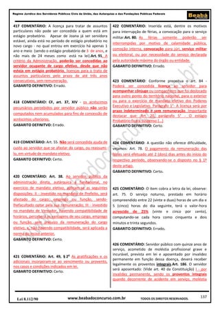 Regime Jurídico dos Servidores Públicos Civis da União, das Autarquias e das Fundações Públicas Federais

417 COMENTÁRIO: A licença para tratar de assuntos
particulares não pode ser concedida a quem está em
estágio probatório. Apesar de Joana já ser servidora
estável, ainda está no período de estágio probatório no
novo cargo - no qual entrou em exercício há apenas 1
ano e meio (sendo o estágio probatório de 3 de anos, e
não mais de 24 meses como está na lei).Art. 91. A
critério da Administração, poderão ser concedidas ao
servidor ocupante de cargo efetivo, desde que não
esteja em estágio probatório, licenças para o trato de
assuntos particulares pelo prazo de até três anos
consecutivos, sem remuneração.
GABARITO DEFINITIVO: Errado.

418 COMENTÁRIO: CF, art. 37, XIV - os acréscimos
pecuniários percebidos por servidor público não serão
computados nem acumulados para fins de concessão de
acréscimos ulteriores.
GABARITO DEFINITVO: Errado.

419 COMENTÁRIO: Art. 55. Não será concedida ajuda de
custo ao servidor que se afastar do cargo, ou reassumilo, em virtude de mandato eletivo.
GABARITO DEFINITVO: Certo.

422 COMENTÁRIO: Inserida está, dentre os motivos
para interrupção de férias, a convocação para o serviço
militar.Art. 80. As férias somente poderão ser
interrompidas por motivo de calamidade pública,
comoção interna, convocação para júri, serviço militar
ou eleitoral, ou por necessidade do serviço declarada
pela autoridade máxima do órgão ou entidade.
GABARITO DEFINITIVO: Errado.

423 COMENTÁRIO: Conforme preceitua o art. 84 Poderá ser concedida licença ao servidor para
acompanhar cônjuge ou companheiro que foi deslocado
para outro ponto do território nacional, para o exterior
ou para o exercício de mandato efetivo dos Poderes
Executivo e Legislativo. Parágrafo 1°- A licença será por
prazo indeterminado e sem remuneração. Importante
destacar que: Art. 20, parágrafo 5° - O estágio
Probatório ficará suspenso (...)
GABARITO DEFINITIVO: Certo.

424 COMENTÁRIO: A questão não oferece dificuldade,
vejamos: Art. 78. O pagamento da remuneração das
férias será efetuado até 2 (dois) dias antes do início do
respectivo período, observando-se o disposto no § 1º
deste artigo.
GABARITO DEFINITIVO: Certo.

420 COMENTÁRIO: Art. 38. Ao servidor público da
administração direta, autárquica e fundacional, no
exercício de mandato eletivo, aplicam-se as seguintes
disposições: II - investido no mandato de Prefeito, será
afastado do cargo, emprego ou função, sendolhefacultado optar pela sua remuneração; III - investido
no mandato de Vereador, havendo compatibilidade de
horários, perceberá as vantagens de seu cargo, emprego
ou função, sem prejuízo da remuneração do cargo
eletivo, e, não havendo compatibilidade, será aplicada a
norma do inciso anterior.
GABARITO DEFINITVO: Certo.

425 COMENTÁRIO: O item cobra a letra da lei, observe:
art. 75. O serviço noturno, prestado em horário
compreendido entre 22 (vinte e duas) horas de um dia e
5 (cinco) horas do dia seguinte, terá o valor-hora
acrescido de 25% (vinte e cinco por cento),
computando-se cada hora como cinquenta e dois
minutos e trinta segundos.
GABARITO DEFINITIVO: Errado.

421 COMENTÁRIO: Art. 49, § 2o As gratificações e os
adicionais incorporam-se ao vencimento ou provento,
nos casos e condições indicados em lei.
GABARITO DEFINITIVO: Certo.

426 COMENTÁRIO: Servidor público com quinze anos de
serviço, acometido de moléstia profissional grave e
incurável, prevista em lei e aposentado por invalidez
permanente em função dessa doença, deverá receber
legalmente os proventos integrais.Art. 186. O servidor
será aposentado: (Vide art. 40 da Constituição) I - por
invalidez permanente, sendo os proventos integrais
quando decorrente de acidente em serviço, moléstia

Lei 8.112/90

www.beabadoconcurso.com.br

TODOS OS DIREITOS RESERVADOS.

137

 