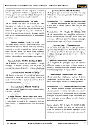 Regime Jurídico dos Servidores Públicos Civis da União, das Autarquias e das Fundações Públicas Federais

para prover o servidor em outro cargo mais compatível
com sua superveniente limitação de capacidade física ou
mental, apurada em inspeção médica, distinguindo-se
da reversão ou provimento derivado horizontal.

(Técnico Judiciário - TRE-AM - FCC 2010)
110 O prazo para o servidor empossado em cargo
público entrar em exercício, contados da data da posse é
de quinze dias.

(Analista Administrativo - FCC 2007)
104 O servidor que deva ter exercício em outro
Município, em razão de ter sido removido terá, no
mínimo, 10 (dez) e, no máximo, 30 (trinta) dias de prazo
contados da publicação do ato, para a retomada do
efetivo desempenho das atribuições do cargo, incluído
nesse prazo o tempo necessário para o deslocamento
para a nova sede.

(Técnico Judiciário – TRT – 5ª Região – BA – CESPE/UnB 2008)

(Analista Judiciário - TRE-AL - FCC 2010)
105 Mélvio, analista judiciário, será reintegrado no cargo
anteriormente ocupado. Porém, esse cargo anterior já
encontra- se provido e ocupado por Isabela, servidora
pública estável. Nesse caso, entre outras hipóteses,
Isabela será reconduzida ao cargo de origem, sem
direito a indenização, ou aproveitada em outro cargo.

111 O servidor readaptado e, em seguida, considerado
incapaz para o serviço público será colocado em
disponibilidade.
(Técnico Judiciário – TRT – 5ª Região – BA – CESPE/UnB 2008)

112 Na impossibilidade de o candidato comparecer à
entrada em exercício de cargo para o qual tenha sido
nomeado, é admissível que ele outorgue procuração
para que, em seu lugar, terceiro entre em exercício.
(Assistente - CAPES - CESGRANRIO 2008)
113 De acordo com a Lei no 8.112/90, que institui o
Regime Jurídico dos Servidores Públicos Civis da União,
nos casos de provimento de cargo por nomeação, a
investidura no cargo público ocorre com o ato de
designação.

(Técnico Judiciário - TRE-MG - CESPE/UnB - 2009)
106 É vedado o acesso de estrangeiros a cargos,
empregos e funções públicas, por se tratar de
prerrogativa exclusiva de brasileiro nato ou naturalizado.

(Administrador - Senado Federal -FGV - 2008)
114 A exigência de aprovação prévia em concurso
público de provas, ou de provas e títulos, aplica-se à
investidura em todos os cargos e empregos públicos, em
observância ao princípio da impessoalidade.

(Técnico Judiciário - TRE-AM - FCC 2010)
107 Quanto ao exercício é incorreto que a promoção
interrompe o tempo de exercício, que é contado no
novo posicionamento na carreira a partir da data da
nomeação do servidor.

(Administrador - Senado Federal –FGV 2008)
115 A única condição exigida para a aquisição do direito
à estabilidade consiste no decurso de 3 (três) anos de
efetivo exercício pelo servidor titular de cargo efetivo.

(Técnico Judiciário - TRE-AM - FCC 2010)
108 A idade mínima para a investidura em cargo público
é de vinte e um anos.
(Técnico Judiciário - TRE-MG - CESPE/UnB 2009)
109 A contratação por tempo determinado para atender
à necessidade temporária de excepcional interesse
público afronta o princípio constitucional do concurso
público.

Lei 8.112/90

(Técnico Judiciário – TRT – 5ª Região – BA – CESPE/UnB 2008)

116 O servidor ocupante de cargo em comissão ou de
natureza especial poderá ser nomeado para exercício
interino em outro cargo de confiança, sem prejuízo das
atribuições do que atualmente ocupa, hipótese em que
deverá optar pela remuneração de um deles durante o
período da interinidade.
(Técnico Judiciário – TRT – 5ª Região –RJ – CESPE/UnB 2008)

117 Caso um cidadão, em razão de tratamento de
saúde, não possa estar presente no órgão para o qual
prestou concurso no dia marcado para a sua posse, ele

www.beabadoconcurso.com.br

TODOS OS DIREITOS RESERVADOS.

14

 