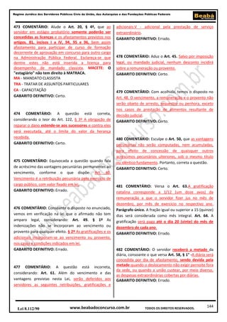 Regime Jurídico dos Servidores Públicos Civis da União, das Autarquias e das Fundações Públicas Federais

473 COMENTÁRIO: Alude o Art. 20, § 4º, que ao
servidor em estágio probatório somente poderão ser
concedidas as licenças e os afastamentos previstos nos
artigos. 81, incisos I a IV, 94, 95 e 96, bem assim
afastamento para participar de curso de formação
decorrente de aprovação em concurso para outro cargo
na Administração Pública Federal. Esclareça-se que
dentre estes não está inserida a licença para
desempenho de mandado classista. MACETE: O
"estagiário" não tem direito à MATRACA.
MA - MANDATO CLASSISTA
TRA - TRATAR DE ASSUNTOS PARTICULARES
CA - CAPACITAÇÃO
GABARITO DEFINITIVO: Certo.

474 COMENTÁRIO: A questão está correta,
considerando o teor do Art. 122, § 3º A obrigação de
reparar o dano estende-se aos sucessores e contra eles
será executada, até o limite do valor da herança
recebida.
GABARITO DEFINITIVO: Certo.

475 COMENTÁRIO: Equivocada a questão quando fala
de acréscimo das vantagens pecuniárias permanentes ao
vencimento, conforme o que dispõe: Art. 40.
Vencimento é a retribuição pecuniária pelo exercício de
cargo público, com valor fixado em lei.
GABARITO DEFINITIVO: Errado.

476 COMENTÁRIO: Consoante o disposto no enunciado,
vemos em verificação na lei que o afirmado não tem
amparo legal, considerando: Art. 49. § 1º As
indenizações não se incorporam ao vencimento ou
provento para qualquer efeito. § 2º As gratificações e os
adicionais incorporam-se ao vencimento ou provento,
nos casos e condições indicados em lei.
GABARITO DEFINITIVO: Errado.

477 COMENTÁRIO: A questão está incorreta,
considerando: Art. 61. Além do vencimento e das
vantagens previstas nesta Lei, serão deferidos aos
servidores as seguintes retribuições, gratificações e

Lei 8.112/90

adicionais:V - adicional pela prestação de serviço
extraordinário.
GABARITO DEFINITIVO: Errado.

478 COMENTÁRIO: Aduz o Art. 45. Salvo por imposição
legal, ou mandado judicial, nenhum desconto incidirá
sobre a remuneração ou provento.
GABARITO DEFINITIVO: Certo.

479 COMENTÁRIO: Com acolhida, temos o disposto no
Art. 48. O vencimento, a remuneração e o provento não
serão objeto de arresto, sequestro ou penhora, exceto
nos casos de prestação de alimentos resultante de
decisão judicial.
GABARITO DEFINITIVO: Certo.

480 COMENTÁRIO: Esculpe o Art. 50, que as vantagens
pecuniárias não serão computadas, nem acumuladas,
para efeito de concessão de quaisquer outros
acréscimos pecuniários ulteriores, sob o mesmo título
ou idêntico fundamento. Portanto, correta a questão.
GABARITO DEFINITIVO: Certo.

481 COMENTÁRIO: Versa o Art. 63.A gratificação
natalina corresponde a 1/12 (um doze avos) da
remuneração a que o servidor fizer jus no mês de
dezembro, por mês de exercício no respectivo ano.
Parágrafo único. A fração igual ou superior a 15 (quinze)
dias será considerada como mês integral. Art. 64. A
gratificação será paga até o dia 20 (vinte) do mês de
dezembro de cada ano.
GABARITO DEFINITIVO: Errado.

482 COMENTÁRIO: O servidor receberá a metade da
diária, consoante o que versa Art. 58, § 1° -A diária será
concedida por dia de afastamento, sendo devida pela
metade quando o deslocamento não exigir pernoite fora
da sede, ou quando a união custear, por meio diverso,
as despesas extraordinárias cobertas por diárias.
GABARITO DEFINITIVO: Errado.

www.beabadoconcurso.com.br

TODOS OS DIREITOS RESERVADOS.

144

 