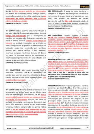 Regime Jurídico dos Servidores Públicos Civis da União, das Autarquias e das Fundações Públicas Federais

Art. 80. As férias somente poderão ser interrompidas
por motivo de calamidade pública, comoção interna,
convocação para júri, serviço militar ou eleitoral, ou por
necessidade do serviço declarada pela autoridade
máxima do órgão ou entidade.
GABARITO DEFINITIVO: Errado.

492 COMENTÁRIO: A assertiva está discrepante com o
que aduz o Art. 92. É assegurado ao servidor o direito à
licença sem remuneração para o desempenho de
mandato em confederação, federação, associação de
classe de âmbito nacional, sindicato representativo da
categoria ou entidade fiscalizadora da profissão ou,
ainda, para participar de gerência ou administração em
sociedade cooperativa constituída por servidores
públicos para prestar serviços a seus membros,
observado o disposto na alínea c do inciso VIII do art.
102 desta Lei, conforme disposto em regulamento e
observados os seguintes limites: III - para entidades com
mais de 30.000 associados, três servidores.
GABARITO DEFINITIVO: Errado.

493 COMENTÁRIO: Não recebe cobertura legal a
afirmativa, consoante: Art. 96. O afastamento de
servidor para servir em organismo internacional de que
o Brasil participe ou com o qual coopere dar-se-á com
perda total da remuneração.
GABARITO DEFINITIVO: Errado.

494 COMENTÁRIO: A licença poderá ser concedida com
remuneração por 60 dias, sendo que por 90 dias ela se
dará sem remuneração, considerando: Art. 83. Poderá
ser concedida licença ao servidor por motivo de doença
do cônjuge ou companheiro, dos pais, dos filhos, do
padrasto ou madrasta e enteado, ou dependente que
viva a suas expensas e conste do seu assentamento
funcional, mediante comprovação por perícia médica
oficial: I- por até sessenta dias, consecutivos ou não,
mantida a remuneração do servidor;II- por até noventa
dias, consecutivos ou não, sem remuneração.
GABARITO DEFINITIVO: Errado.

Lei 8.112/90

495 COMENTÁRIO: A ajuda de custo destina-se a
compensar as despesas de instalação do servidor que,
no interesse do serviço, passar a ter exercício em nova
sede, com mudança de domicílio em caráter
permanente. Art. 55. Não será concedida ajuda de
custo ao servidor que se afastar do cargo, ou reassumilo, em virtude de mandato eletivo.
GABARITO DEFINITIVO: Errado.

496 OMENTÁRIO: Encontra respaldo a questão.
Art. 98. Será concedido horário especial ao servidor
estudante, quando comprovada a incompatibilidade
entre o horário escolar e o da repartição, sem prejuízo
do exercício do cargo. § 1o Para efeito do disposto neste
artigo, será exigida a compensação de horário no órgão
ou entidade que tiver exercício, respeitada a duração
semanal do trabalho.
GABARITO DEFINITIVO: Certo.

497 COMENTÁRIO: Versa o Art. 77. O servidor fará jus a
trinta dias de férias, que podem ser acumuladas, até o
máximo de dois períodos, no caso de necessidade do
serviço, ressalvadas as hipóteses em que haja legislação
específica. § 1o Para o primeiro período aquisitivo de
férias serão exigidos 12 (doze) meses de exercício.
Obs.: Para o gozo do 2º período de férias não são
necessários mais 12 meses de exercício, essa exigência
é apenas para o 1º período aquisitivo.
GABARITO DEFINITIVO: Certo.

498 COMENTÁRIO: Com respaldo legal na lei a assertiva,
conforme o que dispõe:Art. 96-A. O servidor poderá, no
interesse da Administração, e desde que a participação
não possa ocorrer simultaneamente com o exercício do
cargo ou mediante compensação de horário, afastar-se
do exercício do cargo efetivo, com a respectiva
remuneração, para participar em programa de pósgraduação stricto sensu em instituição de ensino
superior no País. § 2o Os afastamentos para realização
de programas de mestrado e doutorado somente serão
concedidos aos servidores titulares de cargos efetivosno
respectivo órgão ou entidade há pelo menos 3 (três)
anos para mestrado e 4 (quatro) anos para doutorado,
incluído o período de estágio probatório, que não
tenham se afastado por licença para tratar de assuntos
particulares para gozo de licença capacitação ou com

www.beabadoconcurso.com.br

TODOS OS DIREITOS RESERVADOS.

146

 