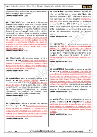 Regime Jurídico dos Servidores Públicos Civis da União, das Autarquias e das Fundações Públicas Federais

fundamento neste artigo nos 2 (dois) anos anteriores à
data da solicitação de afastamento.
GABARITO DEFINITIVO: Certo.

499 COMENTÁRIO:Como regra geral, o Estatuto do
Servidor Público Federal proíbe que a remuneração ou
provento do servidor público seja objeto de descontos.
No entanto, excepciona as seguintes hipóteses em que o
desconto é legítimo: imposição legal, mandado judicial e
consignação em folha a favor de terceiros, mediante
autorização do servidor (a critério da administração).
Art. 48.Vencimento, remuneração e provento, em regra,
não serão objetos das medidas judiciais de arreto,
sequestro ou penhora.No entanto, nos casos de
prestação de alimentos resultantes de decisão judicial, a
legislação abre uma exceção, sendo essa a única
hipótese prevista em lei.
GABARITO DEFINITIVO: Certo.

500 COMENTÁRIO: Não encontra guarida na lei o
enunciado. Art. 60-B. Conceder-se-á auxílio-moradia ao
servidor se atendidos os seguintes requisitos: VIII - o
deslocamento não tenha sido por força de alteração de
lotação ou nomeação para cargo efetivo.
GABARITO DEFINITIVO: Errado.

501 COMENTÁRIO: Certa a questão consoante o que
dispõe: Art. 97. Sem qualquer prejuízo, poderá o
servidor ausentar-se do serviço: I - por 1 (um) dia, para
doação de sangue; II - por 2 (dois) dias, para se alistar
como eleitor; III - por 8 (oito) dias consecutivos em razão
de : a) casamento; b) falecimento do cônjuge,
companheiro, pais, madrasta ou padrasto, filhos,
enteados, menor sob guarda ou tutela e irmãos.
GABARITO DEFINITIVO: Certo.

502 COMENTÁRIO: Correta a questão, com base no
dispositivo legal. Art. 99. Ao servidor estudante que
mudar de sede no interesse da administração é
assegurada, na localidade da nova residência ou na mais
próxima, matrícula em instituição de ensino congênere,
em qualquer época, independentemente de vaga.
GABARITO DEFINITIVO: Certo.

Lei 8.112/90

503 COMENTÁRIO: Não merece atenção a questão, por
estar em conflito com a norma. Art. 142. A ação
disciplinar prescreverá: § 3o A abertura de sindicância
ou a instauração de processo disciplinar interrompe a
prescrição, até a decisão final proferida por autoridade
competente. CF, Art. 144. § 3º A polícia ferroviária
federal, órgão permanente, organizado e mantido pela
União e estruturado em carreira, destina-se, na forma
da lei, ao patrulhamento ostensivo das ferrovias
federais.
GABARITO DEFINITIVO: Errado.

504 COMENTÁRIO:A questão encontra esteio na
legislação. Art. 211. Será licenciado, com remuneração
integral, o servidor acidentado em serviço.
Art. 212. Parágrafo único. Equipara-se ao acidente em
serviço o dano: I - decorrente de agressão sofrida e não
provocada pelo servidor no exercício do cargo; II sofrido no percurso da residência para o trabalho e viceversa.
GABARITO DEFINITIVO: Certo.

505 COMENTÁRIO: Respaldada na norma a questão:
Art. 103. § 3o É vedada a contagem cumulativa de
tempo de serviço prestado concomitantemente em mais
de um cargo ou função de órgão ou entidades dos
Poderes da União, Estado, Distrito Federal e Município,
autarquia, fundação pública, sociedade de economia
mista e empresa pública. Exceção: Conta-se em dobro o
tempo de serviço prestado às Forças Armadas em
operações de guerra, assim definidas em lei federal.
GABARITO DEFINITIVO: Certo.

506 COMENTÁRIO: Recebe total acolhida na norma a
questão, consoante: Art. 44 Parágrafo único. As faltas
justificadas decorrentes de caso fortuito ou de força
maior poderão ser compensadas a critério da chefia
imediata, sendo assim consideradas como efetivo
exercício.
GABARITO DEFINITIVO: Certo.

www.beabadoconcurso.com.br

TODOS OS DIREITOS RESERVADOS.

147

 