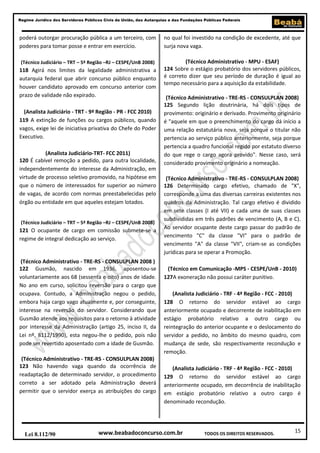 Regime Jurídico dos Servidores Públicos Civis da União, das Autarquias e das Fundações Públicas Federais

poderá outorgar procuração pública a um terceiro, com
poderes para tomar posse e entrar em exercício.

no qual foi investido na condição de excedente, até que
surja nova vaga.

(Técnico Judiciário – TRT – 5ª Região –RJ – CESPE/UnB 2008)

(Técnico Administrativo - MPU - ESAF)
124 Sobre o estágio probatório dos servidores públicos,
é correto dizer que seu período de duração é igual ao
tempo necessário para a aquisição da estabilidade.

118 Agirá nos limites da legalidade administrativa a
autarquia federal que abrir concurso público enquanto
houver candidato aprovado em concurso anterior com
prazo de validade não expirado.
(Analista Judiciário - TRT - 9ª Região - PR - FCC 2010)
119 A extinção de funções ou cargos públicos, quando
vagos, exige lei de iniciativa privativa do Chefe do Poder
Executivo.
(Analista Judiciário-TRT- FCC 2011)
120 É cabível remoção a pedido, para outra localidade,
independentemente do interesse da Administração, em
virtude de processo seletivo promovido, na hipótese em
que o número de interessados for superior ao número
de vagas, de acordo com normas preestabelecidas pelo
órgão ou entidade em que aqueles estejam lotados.
(Técnico Judiciário – TRT – 5ª Região –RJ – CESPE/UnB 2008)

121 O ocupante de cargo em comissão submete-se a
regime de integral dedicação ao serviço.

(Técnico Administrativo - TRE-RS - CONSULPLAN 2008 )
122 Gusmão, nascido em 1936, aposentou-se
voluntariamente aos 68 (sessenta e oito) anos de idade.
No ano em curso, solicitou reversão para o cargo que
ocupava. Contudo, a Administração negou o pedido,
embora haja cargo vago atualmente e, por conseguinte,
interesse na reversão do servidor. Considerando que
Gusmão atende aos requisitos para o retorno à atividade
por interesse da Administração (artigo 25, inciso II, da
Lei nº. 8112/1990), esta negou-lhe o pedido, pois não
pode ser revertido aposentado com a idade de Gusmão.
(Técnico Administrativo - TRE-RS - CONSULPLAN 2008)
123 Não havendo vaga quando da ocorrência de
readaptação de determinado servidor, o procedimento
correto a ser adotado pela Administração deverá
permitir que o servidor exerça as atribuições do cargo

Lei 8.112/90

(Técnico Administrativo - TRE-RS - CONSULPLAN 2008)
125 Segundo lição doutrinária, há dois tipos de
provimento: originário e derivado. Provimento originário
é "aquele em que o preenchimento do cargo dá início a
uma relação estatutária nova, seja porque o titular não
pertencia ao serviço público anteriormente, seja porque
pertencia a quadro funcional regido por estatuto diverso
do que rege o cargo agora provido". Nesse caso, será
considerado provimento originário a nomeação.
(Técnico Administrativo - TRE-RS - CONSULPLAN 2008)
126 Determinado cargo efetivo, chamado de "X",
corresponde a uma das diversas carreiras existentes nos
quadros da Administração. Tal cargo efetivo é dividido
em sete classes (I até VII) e cada uma de suas classes
subdivididas em três padrões de vencimento (A, B e C).
Ao servidor ocupante deste cargo passar do padrão de
vencimento "C" da classe "VI" para o padrão de
vencimento "A" da classe "VII", criam-se as condições
jurídicas para se operar a Promoção.
(Técnico em Comunicação -MPS - CESPE/UnB - 2010)
127A exoneração não possui caráter punitivo.
(Analista Judiciário - TRF - 4ª Região - FCC - 2010)
128 O retorno do servidor estável ao cargo
anteriormente ocupado e decorrente de inabilitação em
estágio probatório relativo a outro cargo ou
reintegração do anterior ocupante e o deslocamento do
servidor a pedido, no âmbito do mesmo quadro, com
mudança de sede, são respectivamente recondução e
remoção.
(Analista Judiciário - TRF - 4ª Região - FCC - 2010)
129 O retorno do servidor estável ao cargo
anteriormente ocupado, em decorrência de inabilitação
em estágio probatório relativo a outro cargo é
denominado recondução.

www.beabadoconcurso.com.br

TODOS OS DIREITOS RESERVADOS.

15

 