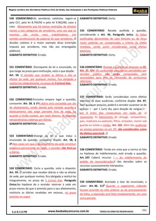 Regime Jurídico dos Servidores Públicos Civis da União, das Autarquias e das Fundações Públicas Federais

530 COMENTÁRIO:Os servidores celetistas regem-se
pela CLT, pela lei 8.745/93 e pela lei 9.962/00, caso a
caso. Obviamente que há menos restrições de direitos
sociais a tais categorias de servidores, uma vez que os
mesmos são muito mais trabalhadores (no
sentido constitucional da palavra) do que servidores. O
dissídio coletivo é o maior exemplo disso (restrição
imposta aos servidores, mas não aos empregados
públicos).
GABARITO DEFINITIVO: Errado.

GABARITO DEFINITIVO: Certo.

531 COMENTÁRIO: Discrepante da lei o enunciado, no
que tange ao prazo para restituição, visto o que dispõe:
Art. 59. O servidor que receber as diárias e não se
afastar da sede, por qualquer motivo, fica obrigado a
restituí-las integralmente, no prazo de 5 (cinco) dias.
GABARITO DEFINITIVO: Errado.

536 COMENTÁRIO: Diverge a questão do disposto na CF,
Art. 37. XIV- Os acréscimos pecuniários percebidos por
servidor público não serão computados nem
acumulados para fins de concessão de acréscimos
ulteriores.
GABARITO DEFINITIVO: Errado.

532 COMENTÁRIO:Encontra amparo legal a questão,
consoante: Art. 58. § 1ºA diária será concedida por dia
de afastamento, sendo devida pela metade quando o
deslocamento não exigir pernoite fora da sede, ou
quando a União custear, por meio diverso, as despesas
extraordinárias cobertas por diárias.
GABARITO DEFINITIVO: Certo.

533 COMENTÁRIO:Diverge da lei o que induz o
enunciado da questão, consoante dispõe: Art. 58, §
2º.Nos casos em que o deslocamento da sede constituir
exigência permanente do cargo, o servidor não fará jus
a diárias.
GABARITO DEFINITIVO: Errado.

534 COMENTÁRIO: Certa a questão, visto o disposto:
Art. 59. O servidor que receber diárias e não se afastar
da sede, por qualquer motivo, fica obrigado a restituí-las
integralmente, no prazo de 5 (cinco) dias. Parágrafo
Único.Na hipótese de o servidor retornar à sede em
prazo menos do que o previsto para o seu afastamento,
restituíra as diárias recebidas em excesso, no prazo
previsto no caput.

Lei 8.112/90

535 COMENTÁRIO: Recebe acolhida a questão,
considerando o Art. 44, Parágrafo único. As faltas
justificadas decorrentes de caso fortuito ou de força
maior poderão ser compensadas a critério da chefia
imediata, sendo assim consideradas como efetivo
exercício.
GABARITO DEFINITIVO: Certo.

537 COMENTÁRIO: Serão consideradas como efetivo
exercício as duas ausências, conforme dispõe: Art. 97.
Sem qualquer prejuízo, poderá o servidor ausentar-se do
serviço: I - por 1 (um) dia, para doação de sangue;III por 8 (oito) dias consecutivos em razão de: a)
casamento; b) falecimento do cônjuge, companheiro,
pais, madrasta ou padrasto, filhos, enteados, menor sob
guarda ou tutela e irmãos. Art. 102. Além das ausências
ao serviço previstas no art. 97, são considerados como
de efetivo exercício(...)
GABARITO DEFINITIVO: Errado.

538 COMENTÁRIO: Tendo em vista que a norma só fala
na hipótese de indeferimento, está errada a questão.
Art. 107. Caberá recurso: I – do indeferimento do
pedido de reconsideração;II - das decisões sobre os
recursos sucessivamente interpostos.
GABARITO DEFINITIVO: Errado.

539 COMENTÁRIO: Acertado o teor do enunciado, a
saber: Art. 46. § 2o Quando o pagamento indevido
houver ocorrido no mês anterior ao do processamento
da folha, a reposição será feita imediatamente, em uma
única parcela.

www.beabadoconcurso.com.br

TODOS OS DIREITOS RESERVADOS.

151

 