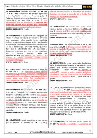 Regime Jurídico dos Servidores Públicos Civis da União, das Autarquias e das Fundações Públicas Federais

577 COMENTÁRIO: Conforme reza o Inc. XII, Art. 116,
Lei n. 8.112/90, são deveres do servidor: representar
contra ilegalidade, omissão ou abuso de poder. O
Parágrafo Único desse mesmo dispositivo prevê que a
representação de que trata o inciso XII será
encaminhada pela via hierárquica e apreciada pela
autoridade superior àquela contra a qual é formulada,
assegurando-se ao representando ampla defesa.
GABARITO DEFINITIVO: Errado.

578 COMENTÁRIO: O subordinado está obrigado, em
virtude do vínculo hierárquico, a obedecer às ordens de
seus superiores, salvo quando forem manifesta,
evidente e flagrantemente ilegais, assim , consideradas
as ordens que violam a literalidade de texto expresso de
Lei ou da Constituição. Em outros termos, queremos
dizer que o subordinado não está autorizado a
descumprir uma ordem com base em mera suspeita de
que
a
mesma
apresenta
vício
de
legalidade.Art. 116. São deveres do servidor: IV cumprir as ordens superiores, exceto quando
manifestamente ilegais.
GABARITO DEFINITIVO: Certo.

579 COMENTÁRIO: Conforme preceitua o caput do
Art. 118, Lei n. 8.112/90, ressalvados os casos previstos
na Constituição, é vedada a acumulação remunerada de
cargos públicos. Em seu § 2o, prevê que a acumulação de
cargos, ainda que lícita, fica condicionada à
comprovação da compatibilidade de horários.
GABARITO DEFINITIVO: Certo.

580 COMENTÁRIO: À luz do disposto no Art. 133, § 7o, o
prazo para a conclusão do processo administrativo
disciplinar submetido ao rito sumário não excederá
trinta dias, contados da data de publicação do ato que
constituir a comissão, admitida a sua prorrogação por
até quinze dias, quando as circunstâncias o exigirem.O
enunciado fala de 60 dias para conclusão e 30 dias para
prorrogação, o que não está em consonância com a
legislação.
GABARITO DEFINITIVO: Errado.

581 COMENTÁRIO: Possui supedâneo a assertiva, no
que diz respeito ao disposto no Art. 142, § 3o A

Lei 8.112/90

abertura de sindicância ou a instauração de processo
disciplinar interrompe a prescrição, até a decisão final
proferida por autoridade competente.
GABARITO DEFINITIVO: Certo.

582 COMENTÁRIO: O servidor tem como dever,
elencado dentre as hipóteses da Lei n. 8.112/90, Art.
116, IV -cumprir as ordens superiores, exceto quando
manifestamente ilegais. Portanto, não merece acolhida
a questão.
GABARITO DEFINITIVO: Errado.

583COMENTÁRIO: Com arrimo na alínea “a”,Inc. V, Art.
116, Lei n. 8.112/90, é dever do servidor atender com
presteza à expedição de certidões requeridas para a
defesa de direito ou, inclusive,esclarecimento de
situações de interesse pessoal.
GABARITO DEFINITIVO: Errado.

584 COMENTÁRIO:Em regra o enunciado aborda tema
do rol de proibições do servidor no exercício do cargo,
porém, este mesmo dispositivo ressalva casos
excepcionais, a saber: Art. 117. Ao servidor é
proibido:XVII - cometer a outro servidor atribuições
estranhas ao cargo que ocupa, exceto em situações de
emergência e transitórias.Assim, recebe guarida a
questão.
GABARITO DEFINITIVO: Certo.

585 COMENTÁRIO: Considerando que a assertiva retrata
matéria objeto do Art. 117. Ao servidor é proibido:VII coagir ou aliciar subordinados no sentido de filiarem-se
a associação profissional ou sindical, ou a partido
político; Considerando que tal proibição tem como
penalidade correspondente a advertência, CF.
Art. 129. A advertência será aplicada por escrito, nos
casos de violação de proibição constante do art. 117,
incisos I a VIII e XIX, e de inobservância de dever
funcional previsto em lei, regulamentação ou norma
interna, que não justifique imposição de penalidade
mais grave. Conclui-se que a questão está correta.
GABARITO DEFINITIVO: Certo.

586 COMENTÁRIO: Tal afirmativa recebe arrimo no
Art. 117. Ao servidor é proibido: I - ausentar-se do

www.beabadoconcurso.com.br

TODOS OS DIREITOS RESERVADOS.

157

 