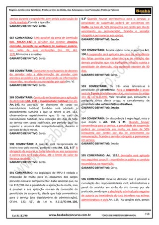 Regime Jurídico dos Servidores Públicos Civis da União, das Autarquias e das Fundações Públicas Federais

serviço durante o expediente, sem prévia autorização do
chefe imediato.Correta a questão.
GABARITO DEFINITIVO: Certo.

587 COMENTÁRIO: Será passível da pena de Demissão
(Inc. XIII,Art. 132) o servidor que receber propina,
comissão, presente ou vantagem de qualquer espécie,
em razão de suas atribuições (Inc. XII, Art.
117).Afirmativa a assertiva.
GABARITO DEFINITIVO: Certo.

588 COMENTÁRIO: Constante no rol taxativo de deveres
do servidor está a determinação de atender com
presteza ao público em geral, prestando as informações
requeridas, ressalvadas as protegidas por sigilo(Inc. V).
GABARITO DEFINITIVO: Certo.

589 COMENTÁRIO: Consta do rol taxativo para aplicação
da demissão (Art. 132) a inassiduidade habitual (Inc.III).
Art. 140. Na apuração de abandono de cargo ou
inassiduidade habitual, também será adotado o
procedimento sumário a que se refere o art. 133,
observando-se especialmente que: b) no caso de
inassiduidade habitual, pela indicação dos dias de falta
ao serviço sem causa justificada, por período igual ou
superior a sessenta dias interpoladamente, durante o
período de doze meses.
GABARITO DEFINITIVO: Certo.

590 COMENTÁRIO: A questão está recepcionada de
inteiro teor pela norma, portanto certa.Art. 122, § 3o A
obrigação de reparar o dano estende-se aos sucessores
e contra eles será executada, até o limite do valor da
herança recebida.
GABARITO DEFINITIVO: Certo.

591 COMENTÁRIO: Na Legislação do MPU é vedada a
imposição de multa para os ocupantes dos cargos
previstos nessa lei complementar. Cabe salientar que, na
Lei 8112/90 não é penalidade a aplicação da multa, mas
é possível a sua aplicação no caso de conversão da
penalidade de suspensão, desde que haja conveniência
para o serviço (ato discricionário da administração),
CF.Art. 130, §2°, da Lei n. 8.112/90.Art. 130,

Lei 8.112/90

§ 2o Quando houver conveniência para o serviço, a
penalidade de suspensão poderá ser convertida em
multa, na base de 50% (cinquenta por cento) por dia de
vencimento ou remuneração, ficando o servidor
obrigado a permanecer em serviço.
GABARITO DEFINITIVO: Errado.

592 COMENTÁRIO: Recebe esteio na lei a assertiva.Art.
130.A suspensão será aplicada em caso de reincidência
das faltas punidas com advertência e de violação das
demais proibições que não tipifiquem infração sujeita a
penalidade de demissão, não podendo exceder de 90
dias.
GABARITO DEFINITIVO: Certo.

593 COMENTÁRIO: Os três anos referem-se à
penalidade de advertência. Para a suspensão o prazo
será de 5 anos de efetivo exercício, nos termos do artigo
131 da Lei 8.112/90. Vale ressaltar que, consoante o
parágrafo único desse artigo, o cancelamento de
penalidade não surtirá efeitos retroativos.
GABARITO DEFINITIVO: Errado.

594 COMENTÁRIO: Em dissonância à regra legal, visto o
que dispõe o Art. 130. § 2º. Quando houver
conveniência para o serviço, a penalidade de suspensão
poderá ser convertida em multa, na base de 50%
(cinquenta por cento) por dia de vencimento ou
remuneração, ficando o servidor obrigado a permanecer
em serviço.
GABARITO DEFINITIVO: Errado.

595 COMENTÁRIO: Art. 132.A demissão será aplicada
nos seguintes casos:V - incontinência pública e conduta
escandalosa, na repartição.
GABARITO DEFINITIVO: Certo.

596 COMENTÁRIO: Deve-se destacar que é possível a
cumulação das responsabilidades civil, administrativa e
penal do servidor em razão do ato danoso por ele
praticado, sendo que a absolvição criminal pela negativa
de autoria ou inexistência do fato interfere nas esferas
administrativas e civis.Art. 125. As sanções civis, penais

www.beabadoconcurso.com.br

TODOS OS DIREITOS RESERVADOS.

158

 