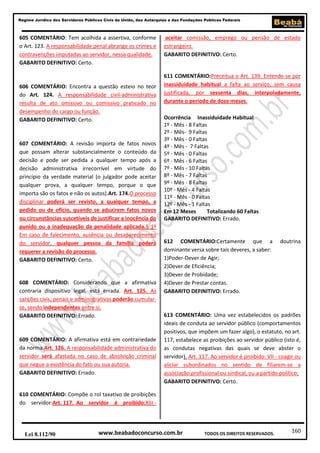 Regime Jurídico dos Servidores Públicos Civis da União, das Autarquias e das Fundações Públicas Federais

605 COMENTÁRIO: Tem acolhida a assertiva, conforme
o Art. 123. A responsabilidade penal abrange os crimes e
contravenções imputadas ao servidor, nessa qualidade.
GABARITO DEFINITIVO: Certo.

606 COMENTÁRIO: Encontra a questão esteio no teor
do Art. 124. A responsabilidade civil-administrativa
resulta de ato omissivo ou comissivo praticado no
desempenho do cargo ou função.
GABARITO DEFINITIVO: Certo.

607 COMENTÁRIO: A revisão importa de fatos novos
que possam alterar substancialmente o conteúdo da
decisão e pode ser pedida a qualquer tempo após a
decisão administrativa irrecorrível em virtude do
princípio da verdade material (o julgador pode aceitar
qualquer prova, a qualquer tempo, porque o que
importa são os fatos e não os autos).Art. 174.O processo
disciplinar poderá ser revisto, a qualquer tempo, a
pedido ou de ofício, quando se aduzirem fatos novos
ou circunstâncias suscetíveis de justificar a inocência do
punido ou a inadequação da penalidade aplicada.§ 1º
Em caso de falecimento, ausência ou desaparecimento
do servidor, qualquer pessoa da família poderá
requerer a revisão do processo.
GABARITO DEFINITIVO: Certo.

608 COMENTÁRIO: Considerando que a afirmativa
contraria dispositivo legal, está errada. Art. 125. As
sanções civis, penais e administrativas poderão cumularse, sendo independentes entre si.
GABARITO DEFINITIVO: Errado.

609 COMENTÁRIO: A afirmativa está em contrariedade
da norma.Art. 126. A responsabilidade administrativa do
servidor será afastada no caso de absolvição criminal
que negue a existência do fato ou sua autoria.
GABARITO DEFINITIVO: Errado.

aceitar comissão, emprego ou pensão de estado
estrangeiro.
GABARITO DEFINITIVO: Certo.

611 COMENTÁRIO:Preceitua o Art. 139. Entende-se por
inassiduidade habitual a falta ao serviço, sem causa
justificada, por sessenta dias, interpoladamente,
durante o período de doze meses.
Ocorrência Inassiduidade Habitual
1º - Mês - 8 Faltas
2º - Mês- 9 Faltas
3º - Mês - 0 Faltas
4º - Mês - 7 Faltas
5º - Mês - 0 Faltas
6º - Mês - 6 Faltas
7º - Mês - 10 Faltas
8º - Mês - 7 Faltas
9º - Mês - 8 Faltas
10º - Mês - 4 Faltas
11º - Mês - 0 Faltas
12º - Mês - 1 Faltas
Em 12 Meses
Totalizando 60 Faltas
GABARITO DEFINITIVO: Errado.

612 COMENTÁRIO:Certamente que a
dominante versa sobre tais deveres, a saber:
1)Poder-Dever de Agir;
2)Dever de Eficiência;
3)Dever de Probidade;
4)Dever de Prestar contas.
GABARITO DEFINITIVO: Errado.

doutrina

613 COMENTÁRIO: Uma vez estabelecidos os padrões
ideais de conduta ao servidor público (comportamentos
positivos, que impõem um fazer algo), o estatuto, no art.
117, estabelece as proibições ao servidor público (isto é,
as condutas negativas das quais se deve abster o
servidor). Art. 117. Ao servidor é proibido: VII - coagir ou
aliciar subordinados no sentido de filiarem-se a
associação profissional ou sindical, ou a partido político;
GABARITO DEFINITIVO: Certo.

610 COMENTÁRIO: Compõe o rol taxativo de proibições
do servidor:Art. 117. Ao servidor é proibido:XIII -

Lei 8.112/90

www.beabadoconcurso.com.br

TODOS OS DIREITOS RESERVADOS.

160

 