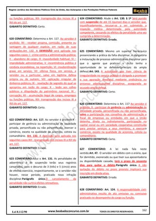 Regime Jurídico dos Servidores Públicos Civis da União, das Autarquias e das Fundações Públicas Federais

ou funções públicas; XIII- transgressão dos incisos IX a
XVI do art. 117.
GABARITO DEFINITIVO: Certo.

620 COMENTÁRIO: Determina o Art. 117. Ao servidor é
proibido: XII - receber propina, comissão, presente ou
vantagem de qualquer espécie, em razão de suas
atribuições.Art. 132. A DEMISSÃO será aplicada nos
seguintes casos: I - crime contra a administração pública;
II - abandono de cargo; III -inassiduidade habitual; IV –
improbidade administrativa; V -incontinência pública e
conduta escandalosa, na repartição; VI -insubordinação
grave em serviço; VII -ofensa física, em serviço, a
servidor ou a particular, salvo em legítima defesa
própria ou de outrem; VIII -aplicação irregular de
dinheiros públicos; IX - revelação de segredo do qual se
apropriou em razão do cargo; X - lesão aos cofres
públicos e dilapidação do patrimônio nacional; XI corrupção; XII - acumulação ilegal de cargos, empregos
ou funções públicas; XIII- transgressão dos incisos IX a
XVI do art. 117.
GABARITO DEFINITIVO: Certo.

622 COMENTÁRIO: Art. 117. Ao servidor é proibido:X participar de gerência ou administração de sociedade
privada, personificada ou não personificada, exercer o
comércio, exceto na qualidade de acionista, cotista ou
comanditário. Art. 132. A demissão será aplicada nos
seguintes casos:XIII - transgressão dos incisos IX a XVI do
art. 117.
GABARITO DEFINITIVO: Errado.

623 COMENTÁRIO:Aduz o Art. 131. As penalidades de
advertência e de suspensão terão seus registros
cancelados, após o decurso de 3 (três) e 5 (cinco) anos
de efetivo exercício, respectivamente, se o servidor não
houver, nesse período, praticado nova infração
disciplinar.Parágrafo
único.O
cancelamento
da
penalidade não surtirá efeitos retroativos.
GABARITO DEFINITIVO: Errado.

Lei 8.112/90

624 COMENTÁRIO: Alude o Art. 130. § 1º Será punido
com suspensão de até 15 (quinze) dias o servidor que,
injustificadamente, recusar-se a ser submetido a
inspeção médica determinada pela autoridade
competente, cessando os efeitos da penalidade uma vez
cumprida a determinação.
GABARITO DEFINITIVO: Errado.

625 COMENTÁRIO: Mesmo um superior hierárquico
presenciando a prática da falta disciplinar, é obrigatória
a instauração de processo administrativo disciplinar para
que o agente que praticou o ilícito tenha a
oportunidade de se defender(princípio da ampla
defesa).Art. 143. A autoridade que tiver ciência de
irregularidade no serviço público é obrigada a promover
a sua apuração imediata, mediante sindicância ou
processo administrativo disciplinar, assegurada ao
acusado ampla defesa.
GABARITO DEFINITIVO: Certo.

626 COMENTÁRIO: Determina o Art. 117 Ao servidor é
proibido, X - participar de gerência ou administração de
sociedade privada, personificada ou não personificada,
salvo a participação nos conselhos de administração e
fiscal de empresas ou entidades em que a União
detenha, direta ou indiretamente, participação no
capital social ou em sociedade cooperativa constituída
para prestar serviços a seus membros, e exercero
comércio, exceto na qualidade de acionista, cotista ou
comanditário.
GABARITO DEFINITIVO: Certo.
627 COMENTÁRIO: A lei nada fala neste
sentido.Art. 47. O servidor em débito com o erário, que
for demitido, exonerado ou que tiver sua aposentadoria
ou disponibilidade cassada, terá o prazo de sessenta
dias para quitar o débito.Parágrafo único. A não
quitação do débito no prazo previsto implicará sua
inscrição em dívida ativa.
GABARITO DEFINITIVO: Errado.

628 COMENTÁRIO: Art. 124. A responsabilidade civiladministrativa resulta de ato omissivo ou comissivo
praticado no desempenho do cargo ou função.

www.beabadoconcurso.com.br

TODOS OS DIREITOS RESERVADOS.

162

 