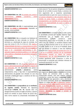 Regime Jurídico dos Servidores Públicos Civis da União, das Autarquias e das Fundações Públicas Federais

GABARITO DEFINITIVO: Certo.

629 COMENTÁRIO: Art. 125. As sanções civis, penais e
administrativas
poderão
cumular-se,
sendo
independentes entre si.
GABARITO DEFINITIVO: Errado.

630 COMENTÁRIO: Art. 123. A responsabilidade penal
abrange os crimes e contravenções imputadas ao
servidor, nessa qualidade.
GABARITO DEFINITVO: Certo.

631 COMENTÁRIO: Não se enquadra nas hipóteses de
indisponibilidade de bens elencada no Art.136 - A
demissão ou a destituição de cargo em comissão, nos
casos dos incisos IV, VIII, X e XI do art. 132, implica a
indisponibilidade dos bens e o ressarcimento ao erário,
sem prejuízo da ação penal cabível. São esses quatro os
casos: 1. IV - improbidade administrativa; 2. VIII aplicação irregular de dinheiros públicos; 3. X - lesão aos
cofres públicos e dilapidação do patrimônio nacional; 4.
XI - corrupção.
GABARITO DEFINITVO: Errado.

632 COMENTÁRIO: Art. 121. O servidor responde civil,
penal e administrativamente pelo exercício irregular de
suas atribuições. Art. 125. As sanções civis, penais e
administrativas
poderão
cumular-se,
sendo
independentes entre si. Art. 126. A responsabilidade
administrativa do servidor será afastada no caso de
absolvição criminal que negue a existência do fato ou
sua autoria.
GABARITO DEFINITVO: Certo.

633 COMENTÁRIO: A jurisprudência já se manifestou
no seguinte sentido: Mandado de segurança
deferido.Lei 9.784/99, Art. 42. Quando deva ser
obrigatoriamente ouvido um órgão consultivo, o parecer
deverá ser emitido no prazo máximo de quinze dias,
salvo norma especial ou comprovada necessidade de

Lei 8.112/90

maior prazo.§ 1o Se um parecer obrigatório e vinculante
deixar de ser emitido no prazo fixado, o processo não
terá seguimento até a respectiva apresentação,
responsabilizando-se quem der causa ao atraso.§ 2o Se
um parecer obrigatório e não vinculante deixar de ser
emitido no prazo fixado, o processo poderá ter
prosseguimento e ser decidido com sua dispensa, sem
prejuízo da responsabilidade de quem se omitiu no
atendimento.
GABARITO DEFINITVO: Errado.

634 COMENTÁRIO:Os servidores públicos estão sujeitos
às penalidades previstas em variados diplomas legais,
relembrando que as sanções civis, penais e
administrativas
poderão
cumular-se,
sendo
independentes entre si (Lei nº 8.112/90, art. 125). Na
esfera cível, por exemplo, os servidores federais estão
sujeitos às penas previstas tanto no art. 127 da Lei nº
8.112/90, quanto no art. 12 da Lei nº 8.429/92, desde
que sua conduta se subsuma a uma das hipóteses
previstas na lei. Nesse sentido, de acordo com o art. 11,
II, da Lei nº 8.429/92, constitui ato de improbidade
administrativa retardar ou deixar de praticar,
indevidamente, ato de ofício.Acrescente-se que tal
conduta igualmente pode caracterizar o crime de
prevaricação, se praticada para satisfazer interesse ou
sentimento pessoal (CP, art. 319).
GABARITO DEFINITVO: Errado.

635 COMENTÁRIO: Em regra, a autoridade responsável
pelo julgamento deverá acatar o relatório da comissão
(que deverá ser conclusivo sobre a culpa ou
inocência).No entanto, caso esse relatório contrarie
visivelmente a prova dos autos, a autoridade poderá
decidir diferente (seja agravando a pena, abrandando
ou até mesmo isentando), desde que, motivadamente.
Seguem os artigos: Art. 168. O julgamento acatará o
relatório da comissão, salvo quando contrário às provas
dos autos. Parágrafo único. Quando o relatório da
comissão contrariar as provas dos autos, a autoridade
julgadora poderá, motivadamente, agravar a penalidade
proposta, abrandá-la ou isentar o servidor de
responsabilidade.
GABARITO DEFINITIVO: Certo.

www.beabadoconcurso.com.br

TODOS OS DIREITOS RESERVADOS.

163

 