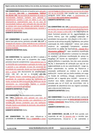 Regime Jurídico dos Servidores Públicos Civis da União, das Autarquias e das Fundações Públicas Federais

636 COMENTÁRIO: Consta do rol taxativo para aplicação
da demissão (Art. 132) a inassiduidade habitual
(Inc.III).Art. 140. Na apuração de abandono de cargo ou
inassiduidade habitual, também será adotado o
procedimento sumário a que se refere o art. 133,
observando-se especialmente que: b) no caso de
inassiduidade habitual, pela indicação dos dias de falta
ao serviço sem causa justificada, por período igual ou
superior a sessenta dias interpoladamente, durante o
período de doze meses.
GABARITO DEFINITIVO: Certo.

637 COMENTÁRIO: A questão está recepcionada de
inteiro teor pela norma, portanto certa.Art. 122, § 3o A
obrigação de reparar o dano estende-se aos sucessores
e contra eles será executada, até o limite do valor da
herança recebida.
GABARITO DEFINITIVO: Certo.

638 COMENTÁRIO: Na Legislação do MPU é vedada a
imposição de multa para os ocupantes dos cargos
previstos nessa lei complementar. Cabe salientar que, na
Lei 8112/90 não é penalidade a aplicação da multa, mas
é possível a sua aplicação no caso de conversão da
penalidade de suspensão, desde que haja conveniência
para o serviço (ato discricionário da administração),
cf.Art. 130, §2°, da Lei n. 8.112/90 .Art. 130,
§ 2o Quando houver conveniência para o serviço, a
penalidade de suspensão poderá ser convertida em
multa, na base de 50% (cinquenta por cento) por dia de
vencimento ou remuneração, ficando o servidor
obrigado a permanecer em serviço.
GABARITO DEFINITIVO: Errado.

639 COMENTÁRIO: Recebe esteio na lei a assertiva.
Art. 130.A suspensão será aplicada em caso de
reincidência das faltas punidas com advertência e de
violação das demais proibições que não tipifiquem
infração sujeita a penalidade de demissão, não podendo
exceder de 90 dias.
GABARITO DEFINITIVO: Certo.

640 COMENTÁRIO: Os três anos referem-se à
penalidade de advertência. Para a suspensão o prazo

Lei 8.112/90

será de 5 anos de efetivo exercício, nos termos do artigo
131 da Lei 8.112/90. Vale ressaltar que, consoante o
parágrafo único desse artigo, o cancelamento de
penalidade não surtirá efeitos retroativos.
GABARITO DEFINITIVO: Errado.

641 COMENTÁRIO: Art. 129. A advertência será aplicada
por escrito, nos casos de violação de proibição constante
do art. 117, incisos I a VIII e XIX, e de inobservância de
dever funcional previsto em lei, regulamentação ou
norma interna, que não justifique imposição de
penalidade mais grave:Art. 117, incisos I a VIII e XIX :I ausentar-se do serviço durante o expediente, sem prévia
autorização do chefe imediato;II - retirar, sem prévia
anuência da autoridade competente, qualquer
documento ou objeto da repartição;III - recusar fé a
documentos públicos;IV - opor resistência injustificada
ao andamento de documento e processo ou execução
de serviço;V - promover manifestação de apreço ou
desapreço no recinto da repartição;VI - cometer a
pessoa estranha à repartição, fora dos casos previstos
em lei, o desempenho de atribuição que seja de sua
responsabilidade ou de seu subordinado;VII - coagir ou
aliciar subordinados no sentido de filiarem-se a
associação profissional ou sindical, ou a partido
político;VIII - manter sob sua chefia imediata, em cargo
ou função de confiança, cônjuge, companheiro ou
parente até o segundo grau civil;XIX - recusar-se a
atualizar seus dados cadastrais quando solicitado.
(Incluído pela Lei nº 9.527, de 10.12.97)Art. 131. A
penalidade de advertência terá seu registro cancelado,
após o decurso de 3 (três) anos.
GABARITO DEFINITIVO: Certo.

642 COMENTÁRIO: À luz do §1º do art.142, o prazo de
prescrição começa a correr da DATA EM QUE O FATO SE
TORNOU CONHECIDO. Dessa forma, o item encontra-se
correto.
GABARITO DEFINITIVO: Certo.

643 COMENTÁRIO: Art.130, § 1º Será punido com
suspensão de até 15 (quinze) dias o servidor que,
injustificadamente, recusar-se a ser submetido a

www.beabadoconcurso.com.br

TODOS OS DIREITOS RESERVADOS.

164

 
