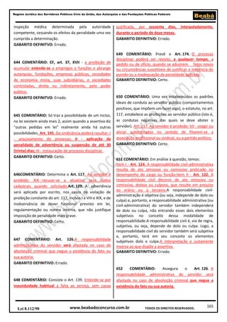 Regime Jurídico dos Servidores Públicos Civis da União, das Autarquias e das Fundações Públicas Federais

inspeção médica determinada pela autoridade
competente, cessando os efeitos da penalidade uma vez
cumprida a determinação.
GABARITO DEFINITVO: Errado.

644 COMENTÁRIO: CF, art. 37, XVII - a proibição de
acumular estende-se a empregos e funções e abrange
autarquias, fundações, empresas públicas, sociedades
de economia mista, suas subsidiárias, e sociedades
controladas, direta ou indiretamente, pelo poder
público.
GABARITO DEFINITVO: Errado.

645 COMENTÁRIO: Só traz a possibilidade de um inciso,
na lei existem ainda mais 2, assim quando a assertiva diz
"outras pedidas em lei" realmente ainda há outras
possibilidades. Art. 145. Da sindicância poderá resultar: I
- arquivamento do processo; II - aplicação de
penalidade de advertência ou suspensão de até 30
(trinta) dias; III - instauração de processo disciplinar.
GABARITO DEFINITVO: Certo.

646COMENTÁRIO: Determina o Art. 117. Ao servidor é
proibido: XIX - recusar-se a atualizar seus dados
cadastrais quando solicitado.Art. 129. A advertência
será aplicada por escrito, nos casos de violação de
proibição constante do art. 117, incisos I a VIII e XIX, e de
inobservância de dever funcional previsto em lei,
regulamentação ou norma interna, que não justifique
imposição de penalidade mais grave.
GABARITO DEFINITVO: Certo.

647 COMENTÁRIO: Art. 126.A responsabilidade
administrativa do servidor será afastada no caso de
absolvição criminal que negue a existência do fato ou
sua autoria.
GABARITO DEFINITIVO: Errado.

648 COMENTÁRIO: Consiste o Art. 139. Entende-se por
inassiduidade habitual a falta ao serviço, sem causa

Lei 8.112/90

justificada, por sessenta dias,
durante o período de doze meses.
GABARITO DEFINITIVO: Errado.

interpoladamente,

649 COMENTÁRIO: Prevê o Art. 174. O processo
disciplinar poderá ser revisto, a qualquer tempo, a
pedido ou de ofício, quando se aduzirem fatos novos
ou circunstâncias suscetíveis de justificar a inocência do
punido ou a inadequação da penalidade aplicada.
GABARITO DEFINITIVO: Certo.

650 COMENTÁRIO: Uma vez estabelecidos os padrões
ideais de conduta ao servidor público (comportamentos
positivos, que impõem um fazer algo), o estatuto, no art.
117, estabelece as proibições ao servidor público (isto é,
as condutas negativas das quais se deve abster o
servidor). Art. 117. Ao servidor é proibido: VII - coagir ou
aliciar subordinados no sentido de filiarem-se a
associação profissional ou sindical, ou a partido político;
GABARITO DEFINITIVO: Certo.

651 COMENTÁRIO: Em análise à questão, temos:
Item I - Art. 124. A responsabilidade civil-administrativa
resulta de ato omissivo ou comissivo praticado no
desempenho do cargo ou função.Item II - Art. 122. A
responsabilidade civil decorre de ato omissivo ou
comissivo, doloso ou culposo, que resulte em prejuízo
ao erário ou a terceiro.A responsabilidade civiladministração é objetiva (ou seja, independe de dolo ou
culpa) e, portanto, a responsabilidade administrativa (ou
civil-administrativa) do servidor também independerá
de dolo ou culpa, não entrando esses dois elementos
subjetivos no conceito dessa modalidade de
responsabilidade.A responsabilidade civil é, via de regra,
subjetiva, ou seja, depende de dolo ou culpa. Logo, a
responsabilidade civil do servidor também será subjetiva
e, portanto, terá em seu conceito os elementos
subjetivos dolo e culpa.A interpretação e justamente
inversa ao que dispõe a assertiva.
GABARITO DEFINITIVO: Errado.

652
COMENTÁRIO:
Assegura
o
Art. 126. A
responsabilidade administrativa do servidor será
afastada no caso de absolvição criminal que negue a
existência do fato ou sua autoria.

www.beabadoconcurso.com.br

TODOS OS DIREITOS RESERVADOS.

165

 
