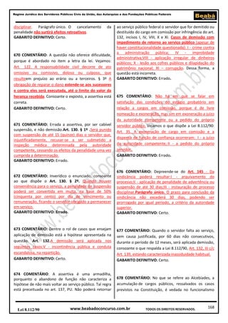 Regime Jurídico dos Servidores Públicos Civis da União, das Autarquias e das Fundações Públicas Federais

disciplinar. Parágrafo único. O cancelamento
penalidade não surtirá efeitos retroativos.
GABARITO DEFINITIVO: Certo.

da

670 COMENTÁRIO: A questão não oferece dificuldade,
porque é abordado no item a letra da lei. Vejamos:
Art. 122. A responsabilidade civil decorre de ato
omissivo ou comissivo, doloso ou culposo, que
resulteem prejuízo ao erário ou a terceiros. § 3º A
obrigação de reparar o dano estende-se aos sucessores
e contra eles será executada, até o limite do valor da
herança recebida. Consoante o exposto, a assertiva está
correta.
GABARITO DEFINITIVO: Certo.

671 COMENTÁRIO: Errada a assertiva, por ser cabível
suspensão, e não demissão.Art. 130. § 1º .Será punido
com suspensão de até 15 (quinze) dias o servidor que,
injustificadamente, recusar-se a ser submetido a
inspeção médica determinada pela autoridade
competente, cessando os efeitos da penalidade uma vez
cumprida a determinação.
GABARITO DEFINITIVO: Errado.

ao serviço público federal o servidor que for demitido ou
destituído do cargo em comissão por infringência do art.
132, incisos I, IV, VIII, X e XI. Casos de demissão com
impedimento de retorno ao serviço público (apesar de
haver constitucionalidade questionada): I - crime contra
a administração pública; IV - improbidade
administrativa;VIII - aplicação irregular de dinheiros
públicos; X - lesão aos cofres públicos e dilapidação do
patrimônio nacional; XI – corrupção. Dessa forma, a
questão está incorreta.
GABARITO DEFINITIVO: Errado.

675 COMENTÁRIO: Não há em que se falar em
satisfação das condições do estágio probatório em
relação a cargos em comissão, porque é de livre
nomeação e exoneração, mas sim em exoneração a juízo
da autoridade competente ou a pedido do próprio
servidor público. Vejamos o que dispõe a Lei 8.112/90:
Art. 35. A exoneração de cargo em comissão e a
dispensa de função de confiança ocorreram: I - a juízo
da autoridade competente; II - a pedido do próprio
servidor.
GABARITO DEFINITIVO: Errado.

672 COMENTÁRIO: Inverídico o enunciado, consoante
ao que dispõe o Art. 130. § 2º. Quando houver
conveniência para o serviço, a penalidade de suspensão
poderá ser convertida em multa, na base de 50%
(cinquenta por cento) por dia de vencimento ou
remuneração, ficando o servidor obrigado a permanecer
em serviço.
GABARITO DEFINITIVO: Errado.

676 COMENTÁRIO: Depreende-se do Art. 145 - Da
sindicância poderá resultar:I - arquivamento do
processo;II - aplicação de penalidade de advertência ou
suspensão de até 30 dias;III - instauração de processo
disciplinar.Parágrafo único. O prazo para conclusão da
sindicância não excederá 30 dias, podendo ser
prorrogado por igual período, a critério da autoridade
superior.
GABARITO DEFINITIVO: Certo.

673 COMENTÁRIO: Dentre o rol de casos que ensejam
aplicação de demissão está a hipótese apresentada na
questão. Art. 132.A demissão será aplicada nos
seguintes casos:V - incontinência pública e conduta
escandalosa, na repartição.
GABARITO DEFINITIVO: Certo.

677 COMENTÁRIO: Quando o servidor falta ao serviço,
sem causa justificada, por 60 dias não consecutivos,
durante o período de 12 meses, será aplicada demissão,
consoante o que respalda a Lei 8.112/90, Art. 132, III c/c
Art. 139, estando caracterizada inassiduidade habitual.
GABARITO DEFINITIVO: Certo.

674 COMENTÁRIO: A assertiva é uma armadilha,
porquanto o abandono de função não caracteriza a
hipótese de não mais voltar ao serviço público. Tal regra
está preceituada no art. 137, PU. Não poderá retornar

678 COMENTÁRIO: No que se refere ao Alcebíades, a
acumulação de cargos públicos, ressalvados os casos
previstos na Constituição, é vedada no funcionalismo

Lei 8.112/90

www.beabadoconcurso.com.br

TODOS OS DIREITOS RESERVADOS.

168

 