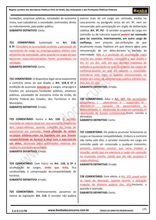 Regime Jurídico dos Servidores Públicos Civis da União, das Autarquias e das Fundações Públicas Federais

fundações, empresas públicas, sociedades de economia
mista, suas subsidiárias, e sociedades controladas, direta
ou indiretamente, pelo poder público.
GABARITO DEFINITIVO: Certo.

721 COMENTÁRIO: Sustentado no Art. 118,
§ 3º. Considera-se acumulação proibida a percepção de
vencimento de cargo ou emprego público efetivo com
proventos da inatividade, salvo quando os cargos de que
decorram essas remunerações forem acumuláveis na
atividade.
GABARITO DEFINITIVO: Certo.

722 COMENTÁRIO: O dispositivo legal versa exatamente
a contrário senso do que dispõe o Art. 118, § 1º A
proibição de acumular estende-se a cargos, empregos e
funções em autarquias, fundações públicas, empresas
públicas, sociedades de economia mista da União, do
Distrito Federal, dos Estados, dos Territórios e dos
Municípios.
GABARITO DEFINITIVO: Errado.

723 COMENTÁRIO: Ilustra o Art. 120. O servidor
vinculado ao regime desta Lei, que acumular licitamente
dois cargos efetivos, quando investido em cargo de
provimento em comissão, ficará afastado de ambos
os cargos efetivos,salvo na hipótese em que houver
compatibilidade de horário e local com o exercício de
um deles, declarada pelas autoridades máximas dos
órgãos ou entidades envolvidos.
GABARITO DEFINITIVO: Errado.

724 COMENTÁRIO: Com fulcro no Art. 118, § 2º A
acumulação de cargos, ainda que lícita, fica
condicionada à comprovação da compatibilidade de
horários.
GABARITO DEFINITIVO: Errado.

725 COMENTÁRIO: Preliminarmente, passemos ao
exame da legislação: Art. 119. O servidor não poderá

Lei 8.112/90

exercer mais de um cargo em comissão, exceto no
caso previsto no parágrafo único do art. 9º, nem ser
remunerado pela participação em órgão de deliberação
coletiva. Art. 9º, PU - O servidor ocupante de cargo em
comissão ou de natureza especial poderá ser nomeado
para ter exercício, interinamente, em outro cargo de
confiança, sem prejuízo das atribuições do que
atualmente ocupa, hipótese em que deverá optar pela
remuneração de um deles durante o período da
interinidade. Não é a proibição de acumulação regra
restrita aos cargos efetivos, consoante o que dispõe o
Art. 9.° c/c Art. 120, em que constam hipóteses de
vedação à acumulação no que diz respeito aos cargos de
confiança.Quanto ao que diz respeito o enunciado,
estende-se esta regra às funções comissionadas no
âmbito dos entes da administração pública indireta (Inc.
XVII, Art. 37, CF).
GABARITO DEFINITIVO: Errado.

726 COMENTÁRIO: Aduz o Art. 127. São penalidades
disciplinares: I - advertência; II - suspensão; III demissão;IV - cassação de aposentadoria ou
disponibilidade; V - destituição de cargo em comissão; VI
-destituição de função comissionada.Assim, correta a
afirmativa.
GABARITO DEFINITIVO: Certo.

727 COMENTÁRIO: Ele poderia acumular licitamente os
cargos se houvesse compatibilidade. Embora o contrário
não tenha sido dito, o servidor investido em cargo em
comissão pode ser convocado a qualquer momento;
portanto, podemos concluir que seria inviável a
situação, sendo que ele exerceria o cargo em comissão
no município vizinho. (ainda que ele não ocupasse 2
cargos efetivos).
GABARITO DEFINITIVO: Errado.

728 COMENTÁRIO: Com efeito, o Art. 132. prevê entre
os casos de demissão, quando ocorrer a aplicação
irregular de dinheiro público (Inc. VIII).Portanto, a
questão é acertada.
GABARITO DEFINITIVO: Certo.

www.beabadoconcurso.com.br

TODOS OS DIREITOS RESERVADOS.

175

 