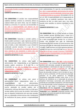 Regime Jurídico dos Servidores Públicos Civis da União, das Autarquias e das Fundações Públicas Federais

remuneração, ficando o servidor obrigado a permanecer
em serviço.
GABARITO DEFINITIVO: Certo.

739 COMENTÁRIO: O servidor tem responsabilidade
subjetiva (conduta, omissiva ou comissiva, dolosa ou
culposa) desde que ocorra dano, seja em relação ao
Estado ou a terceiros. É o que diz a Lei 8.112/1190, no
art. 122. A responsabilidade civil decorre de ato
omissivo ou comissivo, doloso ou culposo, que resulte
em prejuízo ao erário ou a terceiros.
GABARITO DEFINITIVO: Certo.

740 COMENTÁRIO: Falecendo o servidor público, o
Estado poderá promover a ação regressiva perante os
sucessores para que saldem, até o limite do quinhão de
cada um deles, o valor indenizatório a que o Estado foi
condenado perante terceiros. É o que diz a Lei
8.112/1190, no art. 122, § 3º. A obrigação de reparar o
dano estende-se aos sucessores e contra eles será
executada, até o limite do valor da herança recebida.
GABARITO DEFINITIVO: Errado.

741 COMENTÁRIO: As esferas civil, penal e
administrativa são independentes e as respectivas
sanções podem cumular-se. É o que diz a Lei
8.112/1190, no art. 125, As sanções civis, penais e
administrativas
poderão
cumular-se,
sendo
independentes entre si.
GABARITO DEFINITIVO: Errado.

742 COMENTÁRIO: As esferas civil, penal e
administrativa serem independentes entre si, a
responsabilidade
civil
e
administrativa,
obrigatoriamente, será afastada quando na esfera penal
ocorrer absolvição do servidor público sob o
fundamento: a) de que não houve o fato, ou; b) de que o
servidor público não foi autor da conduta. Vale lembrar
que um daqueles fundamentos tem que estar provado,
pois se a absolvição criminal ocorreu sob o fundamento
de insuficiência de provas, persiste a responsabilidade

Lei 8.112/90

civil e administrativa. É o que diz a Lei 8.112/1190, no
art. 126, A responsabilidade administrativa do servidor
será afastada no caso de absolvição criminal que negue
a existência do fato ou sua autoria. Diz também o CC, no
art. art. 935, A responsabilidade civil é independente da
criminal, não se podendo questionar mais sobre a
existência do fato, ou sobre quem seja o seu autor,
quando estas questões se acharem decididas no juízo
criminal.
GABARITO DEFINITIVO: Errado.

743 COMENTÁRIO: Não só o dano causado ao Estado,
como também perante terceiros, gera o dever de o
servidor causador do dano indenizar a Fazenda pública.
Se o dano ocasionado pelo servidor for: a) contra o
Estado, este promove uma ação de indenização
diretamente perante o servidor; b) contra terceiros, este
promove uma ação de indenização diretamente perante
o Estado, e este promove uma ação regressiva perante o
servidor. É o que diz a Lei 8.112/1190, no art. 126, § 2º,
Tratando-se de dano causado a terceiros, responderá o
servidor perante a Fazenda Pública, em ação regressiva.
GABARITO DEFINITIVO: Errado.

744 COMENTÁRIO: Aduz o Art. 142. A ação disciplinar
prescreverá: I - em 5 (cinco) anos, quanto às infrações
puníveis com demissão, cassação de aposentadoria ou
disponibilidade e destituição de cargo em comissão; II em 2 (dois) anos, quanto à suspensão; III - em 180
(cento e oitenta) dias, quanto à advertência. § 1º O
prazo de prescrição começa a correr da data em que o
fato se tornou conhecido. § 2º Os prazos de prescrição
previstos na lei penal aplicam-se às infrações
disciplinares capituladas também como crime. § 3º A
abertura de sindicância ou a instauração de processo
disciplinar interrompe a prescrição, até a decisão final
proferida por autoridade competente. § 4º Interrompido
o curso da prescrição, o prazo começará a correr a partir
do dia em que cessar a interrupção. Prescrição:
Advertência: 180 dias; Suspensão: 2 anos; Demissão: 5
anos. Cancelamento dos Registros: Advertência: 3 anos
Suspensão:5 anos Demissão: Impossível cancelar, visto
que não faz mais parte do quadro da Administração.
GABARITO DEFINITIVO: Certo.

www.beabadoconcurso.com.br

TODOS OS DIREITOS RESERVADOS.

177

 