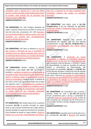 Regime Jurídico dos Servidores Públicos Civis da União, das Autarquias e das Fundações Públicas Federais

cancelados, após o decurso de 5 anos de efetivo
exercício. As duas previsões estão condicionadas ao fato
do servidor, neste período não ter praticado nova
infração disciplinar (Art. 131).
GABARITO DEFINITIVO: Certo.

754 COMENTÁRIO: Art. 138. Configura abandono de
cargo a ausência intencional do servidor ao serviço por
mais de trinta dias consecutivos. Art. 139. Entende-se
por inassiduidade habitual a falta ao serviço, sem causa
justificada, por sessenta dias, interpoladamente,
durante o período de doze meses.
GABARITO DEFINITIVO: Certo.

755 COMENTÁRIO: Com base no disposto no Art. 131
está correta a afirmação de que a penalidade de
advertência terá seu registro cancelado, após o decurso
de 3 (três) de efetivo exercício, se o servidor não houver,
nesse período, praticado nova infração disciplinar.
GABARITO DEFINITIVO: Certo.

756 COMENTÁRIO: Recebe acolhida a questão,
considerando o que dispõe: Art. 117. Ao servidor é
proibido:X - participar de gerência ou administração de
sociedade privada, personificada ou não personificada,
exercer o comércio, exceto na qualidade de acionista,
cotista ou comanditário; Parágrafo único. A vedação de
que trata o inciso X do caput deste artigo não se aplica
nos seguintes casos: I - participação nos conselhos de
administração e fiscal de empresas ou entidades em que
a União detenha, direta ou indiretamente, participação
no capital social ou em sociedade cooperativa
constituída para prestar serviços a seus membros.
GABARITO DEFINITIVO: Certo.

757 COMENTÁRIO: Não recebe esteio da lei a assertiva,
consoante: Art.120- O servidor vinculado ao regime
desta lei, que acumular licitamente dois cargos efetivos,
quando investido em cargo de provimento em comissão,
ficará afastado de ambos os cargos efetivos, SALVO na
hipótese em que houver compatibilidade de horário e

Lei 8.112/90

local com o exercício de um deles, declarada pelas
autoridades máximas dos órgãos ou entidades
envolvidos.
GABARITO DEFINITIVO: Errado.

758 COMENTÁRIO: Com efeito, versa o Art. 128.
Parágrafo único. O ato de imposição da penalidade
mencionará sempre o fundamento legal e a causa da
sanção disciplinar.
GABARITO DEFINITIVO: Errado.

759 COMENTÁRIO: Malgrado haja previsão de
cancelamento dos registros, este não será aplicado
retroativamente, a saber: Art. 131. Parágrafo único. O
cancelamento da penalidade não surtirá efeitos
retroativos.
GABARITO DEFINITIVO: Errado.

760 COMENTÁRIO: A destituição de função
comissionada é hipótese de penalidade disciplinar
prevista no Inc. VI, Art. 127. Já a disponibilidade não,
pois consoante o teor do Decreto n. 3151/99, o motivo
da disponibilidade se funda em questões de interesse
público e conveniência da Administração, não
importando em penalidade. Decreto n. 3.151/99, Art.
1° Este Decreto disciplina a prática dos atos de extinção
e de declaração de desnecessidade de cargos públicos,
bem assim a dos atos de colocação em disponibilidade
remunerada e de aproveitamento de servidores públicos
em decorrência da extinção ou da reorganização de
órgãos ou entidades da Administração Pública Federal
direta, autárquica e fundacional.
GABARITO DEFINITIVO: Errado.
761 COMENTÁRIO: Em consonância com a norma a
questão, tendo em vista o Art. 130. § 2o Quando
houver conveniência para o serviço, a penalidade de
suspensão poderá ser convertida em multa, na base de
50% (cinquenta por cento) por dia de vencimento ou
remuneração, ficando o servidor obrigado a permanecer
em serviço.
GABARITO DEFINITIVO: Certo.

762 COMENTÁRIO: A questão está em desacordo com a
lei, considerando: Art. 132. A demissão será aplicada

www.beabadoconcurso.com.br

TODOS OS DIREITOS RESERVADOS.

179

 