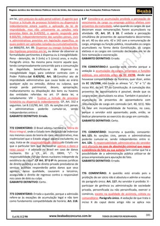 Regime Jurídico dos Servidores Públicos Civis da União, das Autarquias e das Fundações Públicas Federais

em lei, sem prejuízo da ação penal cabível. O agente que
frustrar a licitude de processo licitatório ou dispensá-lo
indevidamente estará sujeito a aplicação da lei de
improbidade, mas não unicamente as sanções nela
previstas. Além da 8.429/92, o agente responde pela
8.666/93, independentemente das sanções penais, civis
e administrativas previstas em legislação específica, as
quais podem ser aplicadas isoladas ou cumulativamente.
Lei 8666/93, Art. 89. Dispensar ou inexigir licitação fora
das hipóteses previstas em lei, ou deixar de observar as
formalidades pertinentes à dispensa ou à inexigibilidade:
Pena - detenção, de 3 (três) a 5 (cinco) anos, e multa.
Parágrafo único. Na mesma pena incorre aquele que,
tendo comprovadamente concorrido para a consumação
da ilegalidade, beneficiou-se da dispensa ou
inexigibilidade ilegal, para celebrar contrato com o
Poder Público.Lei 8.429/92, Art. 10.Constitui ato de
improbidade administrativa que causa lesão ao erário
qualquer ação ou omissão, dolosa ou culposa, que
enseje perda patrimonial, desvio, apropriação,
malbaratamento ou dilapidação dos bens ou haveres
das entidades referidas no art. 1º desta lei, e
notadamente: VIII - frustrar a licitude de processo
licitatório ou dispensá-lo indevidamente. CP, Art. 312 e
seguintes. Lei 8.112/90, Art. 125. As sanções civil, penais
e administrativas poderão cumular-se, sendo
independentes entre si.
GABARITO DEFINITIVO: Errado.

772 COMENTÁRIO: O Brasil adotou também a Teoria do
Risco Integral, onde o Estado tem obrigação de indenizar
nos mesmos casos da teoria do risco administrativo, mas
inadmissível que o Estado alegue alguma excludente, ou
seja, trata-se de responsabilidade objetivado Estado em
que o particular tem que demonstrar apenas o dano e
nexo causal – é adotada no Brasil em caso de danos
nucleares. Diz a CF, art. 21, XXXIII, “c”: “a
responsabilidade civil por danos nucleares independe da
existência de culpa”. CF Art. 37 § 6º As pessoas jurídicas
de direito público e as de direito privado prestadoras de
serviços públicos responderão pelos danos que seus
agentes, nessa qualidade, causarem a terceiros,
assegurado o direito de regresso contra o responsável
nos casos de dolo ou culpa.
GABARITO DEFINITIVO: Certo.

773 COMENTÁRIO: Errada a questão, porque a admissão
refere-se às exceções de acumulação legal e não tem
como fundamento compatibilidade de horário. Art. 118.

Lei 8.112/90

§ 3o Considera-se acumulação proibida a percepção de
vencimento de cargo ou emprego público efetivo com
proventos da inatividade, salvo quando os cargos de que
decorram essas remunerações forem acumuláveis na
atividade. CF, Art. 37. § 10. É vedada a percepção
simultânea de proventos de aposentadoria decorrentes
do art. 40 ou dos arts. 42 e 142 com a remuneração de
cargo, emprego ou função pública, ressalvados os cargos
acumuláveis na forma desta Constituição, os cargos
eletivos e os cargos em comissão declarados em lei de
livre nomeação e exoneração.
GABARITO DEFINITIVO: Errado.
774 COMENTÁRIO:A questão está correta porque a
vedação à acumulação de cargos, empregos e funções
públicas, era admitida antes da EC 19/98, desde que
houvesse compatibilidade de horários; quer dizer, antes
da EC 19/1998, não havia as alíneas "a", "b" e "c" do
inciso XVI, do art. 37 da Constituição. A cumulação dos
proventos de aposentadoria é possível, desde que os
cargos sejam acumuláveis na ativa. Também é possível a
acumulação de proventos de aposentadoria com
remuneração de cargo em comissão (art. 40, §11). Não
há falar em incompatibilidade de horários, no caso,
porque o servidor está aposentado; pode, então, se
dedicar plenamente ao exercício do cargo em comissão.
GABARITO DEFINITIVO: Certo.

775 COMENTÁRIO: Incorreta a questão, consoante:
Art. 125. As sanções civis, penais e administrativas
poderão cumular-se, sendo independentes entre si.
Art. 126. A responsabilidade administrativa do servidor
será afastada no caso de absolvição criminal que negue
a existência do fato ou sua autoria.Sem contar que há a
possibilidade de a administração pública utilizar-se de
prova emprestada para apuração do fato.
GABARITO DEFINITIVO: Errado.

776 COMENTÁRIO: A questão está errada pois a
proibição de ser sócio não é absoluta e admite a ressalva
do parágrafo único. Art. 117. Ao servidor é proibido: X participar de gerência ou administração de sociedade
privada, personificada ou não personificada, exercer o
comércio, exceto na qualidade de acionista, cotista ou
comanditário; Parágrafo único. A vedação de que trata o
inciso X do caput deste artigo não se aplica nos

www.beabadoconcurso.com.br

TODOS OS DIREITOS RESERVADOS.

181

 