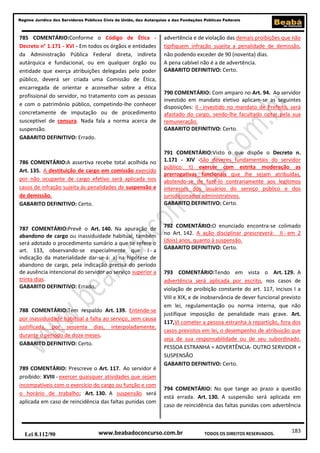 Regime Jurídico dos Servidores Públicos Civis da União, das Autarquias e das Fundações Públicas Federais

785 COMENTÁRIO:Conforme o Código de Ética Decreto n° 1.171 - XVI - Em todos os órgãos e entidades
da Administração Pública Federal direta, indireta
autárquica e fundacional, ou em qualquer órgão ou
entidade que exerça atribuições delegadas pelo poder
público, deverá ser criada uma Comissão de Ética,
encarregada de orientar e aconselhar sobre a ética
profissional do servidor, no tratamento com as pessoas
e com o patrimônio público, competindo-lhe conhecer
concretamente de imputação ou de procedimento
susceptível de censura. Nada fala a norma acerca de
suspensão.
GABARITO DEFINITIVO: Errado.

786 COMENTÁRIO:A assertiva recebe total acolhida no
Art. 135. A destituição de cargo em comissão exercido
por não ocupante de cargo efetivo será aplicada nos
casos de infração sujeita às penalidades de suspensão e
de demissão.
GABARITO DEFINITIVO: Certo.

787 COMENTÁRIO:Prevê o Art. 140. Na apuração de
abandono de cargo ou inassiduidade habitual, também
será adotado o procedimento sumário a que se refere o
art. 133, observando-se especialmente que: I - a
indicação da materialidade dar-se-á: a) na hipótese de
abandono de cargo, pela indicação precisa do período
de ausência intencional do servidor ao serviço superior a
trinta dias.
GABARITO DEFINITIVO: Errado.

788 COMENTÁRIO:Tem respaldo Art. 139. Entende-se
por inassiduidade habitual a falta ao serviço, sem causa
justificada, por sessenta dias, interpoladamente,
durante o período de doze meses.
GABARITO DEFINITIVO: Certo.

789 COMENTÁRIO: Prescreve o Art. 117. Ao servidor é
proibido: XVIII - exercer quaisquer atividades que sejam
incompatíveis com o exercício do cargo ou função e com
o horário de trabalho; Art. 130. A suspensão será
aplicada em caso de reincidência das faltas punidas com

Lei 8.112/90

advertência e de violação das demais proibições que não
tipifiquem infração sujeita a penalidade de demissão,
não podendo exceder de 90 (noventa) dias.
A pena cabível não é a de advertência.
GABARITO DEFINITIVO: Certo.

790 COMENTÁRIO: Com amparo no Art. 94. Ao servidor
investido em mandato eletivo aplicam-se as seguintes
disposições: II - investido no mandato de Prefeito, será
afastado do cargo, sendo-lhe facultado optar pela sua
remuneração.
GABARITO DEFINITIVO: Certo.

791 COMENTÁRIO:Visto o que dispõe o Decreto n.
1.171 - XIV -São deveres fundamentais do servidor
público: t) exercer com estrita moderação as
prerrogativas funcionais que lhe sejam atribuídas,
abstendo-se de fazê-lo contrariamente aos legítimos
interesses dos usuários do serviço público e dos
jurisdicionados administrativos.
GABARITO DEFINITIVO: Certo.

792 COMENTÁRIO:O enunciado encontra-se colimado
no Art. 142. A ação disciplinar prescreverá: II - em 2
(dois) anos, quanto à suspensão.
GABARITO DEFINITIVO: Certo.

793 COMENTÁRIO:Tendo em vista o Art. 129. A
advertência será aplicada por escrito, nos casos de
violação de proibição constante do art. 117, incisos I a
VIII e XIX, e de inobservância de dever funcional previsto
em lei, regulamentação ou norma interna, que não
justifique imposição de penalidade mais grave. Art.
117,VI cometer a pessoa estranha à repartição, fora dos
casos previstos em lei, o desempenho de atribuição que
seja de sua responsabilidade ou de seu subordinado.
PESSOA ESTRANHA = ADVERTÊNCIA- OUTRO SERVIDOR =
SUSPENSÃO
GABARITO DEFINITIVO: Certo.

794 COMENTÁRIO: No que tange ao prazo a questão
está errada. Art. 130. A suspensão será aplicada em
caso de reincidência das faltas punidas com advertência

www.beabadoconcurso.com.br

TODOS OS DIREITOS RESERVADOS.

183

 