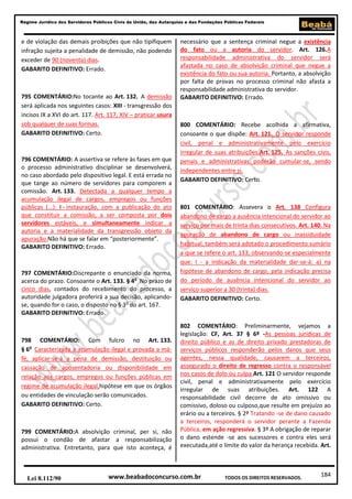 Regime Jurídico dos Servidores Públicos Civis da União, das Autarquias e das Fundações Públicas Federais

e de violação das demais proibições que não tipifiquem
infração sujeita a penalidade de demissão, não podendo
exceder de 90 (noventa) dias.
GABARITO DEFINITIVO: Errado.

795 COMENTÁRIO:No tocante ao Art. 132. A demissão
será aplicada nos seguintes casos: XIII - transgressão dos
incisos IX a XVI do art. 117. Art. 117, XIV – praticar usura
sob qualquer de suas formas.
GABARITO DEFINITIVO: Certo.

796 COMENTÁRIO: A assertiva se refere às fases em que
o processo administrativo disciplinar se desenvolverá,
no caso abordado pelo dispositivo legal. E está errada no
que tange ao número de servidores para comporem a
comissão. Art. 133. Detectada a qualquer tempo a
acumulação ilegal de cargos, empregos ou funções
públicas (...): I - instauração, com a publicação do ato
que constituir a comissão, a ser composta por dois
servidores estáveis, e simultaneamente indicar a
autoria e a materialidade da transgressão objeto da
apuração.Não há que se falar em “posteriormente”.
GABARITO DEFINITIVO: Errado.

797 COMENTÁRIO:Discrepante o enunciado da norma,
acerca do prazo. Consoante o Art. 133. § 4o No prazo de
cinco dias, contados do recebimento do processo, a
autoridade julgadora proferirá a sua decisão, aplicandose, quando for o caso, o disposto no § 3o do art. 167.
GABARITO DEFINITIVO: Errado.

798 COMENTÁRIO: Com fulcro no Art. 133.
§ 6o Caracterizada a acumulação ilegal e provada a máfé, aplicar-se-á a pena de demissão, destituição ou
cassação de aposentadoria ou disponibilidade em
relação aos cargos, empregos ou funções públicas em
regime de acumulação ilegal,hipótese em que os órgãos
ou entidades de vinculação serão comunicados.
GABARITO DEFINITIVO: Certo.

799 COMENTÁRIO:A absolvição criminal, per si, não
possui o condão de afastar a responsabilização
administrativa. Entretanto, para que isto aconteça, é

Lei 8.112/90

necessário que a sentença criminal negue a existência
do fato ou a autoria do servidor. Art. 126.A
responsabilidade administrativa do servidor será
afastada no caso de absolvição criminal que negue a
existência do fato ou sua autoria. Portanto, a absolvição
por falta de provas no processo criminal não afasta a
responsabilidade administrativa do servidor.
GABARITO DEFINITIVO: Errado.

800 COMENTÁRIO: Recebe acolhida a afirmativa,
consoante o que dispõe: Art. 121. O servidor responde
civil, penal e administrativamente pelo exercício
irregular de suas atribuições.Art. 125. As sanções civis,
penais e administrativas poderão cumular-se, sendo
independentes entre si.
GABARITO DEFINITIVO: Certo.

801 COMENTÁRIO: Assevera o Art. 138 Configura
abandono de cargo a ausência intencional do servidor ao
serviço por mais de trinta dias consecutivos. Art. 140. Na
apuração de abandono de cargo ou inassiduidade
habitual, também será adotado o procedimento sumário
a que se refere o art. 133, observando-se especialmente
que: I - a indicação da materialidade dar-se-á: a) na
hipótese de abandono de cargo, pela indicação precisa
do período de ausência intencional do servidor ao
serviço superior a 30 (trinta) dias.
GABARITO DEFINITIVO: Certo.

802 COMENTÁRIO: Preliminarmente, vejamos a
legislação: CF, Art. 37 § 6º -As pessoas jurídicas de
direito público e as de direito privado prestadoras de
serviços públicos responderão pelos danos que seus
agentes, nessa qualidade, causarem a terceiros,
assegurado o direito de regresso contra o responsável
nos casos de dolo ou culpa.Art. 121 O servidor responde
civil, penal e administrativamente pelo exercício
irregular de suas atribuições. Art. 122 A
responsabilidade civil decorre de ato omissivo ou
comissivo, doloso ou culposo,que resulte em prejuízo ao
erário ou a terceiros. § 2º Tratando -se de dano causado
a terceiros, responderá o servidor perante a Fazenda
Pública, em ação regressiva. § 3º A obrigação de reparar
o dano estende -se aos sucessores e contra eles será
executada,até o limite do valor da herança recebida. Art.

www.beabadoconcurso.com.br

TODOS OS DIREITOS RESERVADOS.

184

 