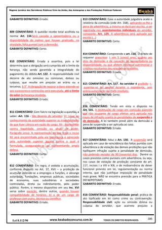 Regime Jurídico dos Servidores Públicos Civis da União, das Autarquias e das Fundações Públicas Federais

GABARITO DEFINITIVO: Errado.

809 COMENTÁRIO: A questão recebe total acolhida na
norma: Art. 134.Será cassada a aposentadoria ou a
disponibilidade do inativo que houver praticado, na
atividade, falta punível com a demissão.
GABARITO DEFINITIVO: Certo.

810 COMENTÁRIO: Errada a assertiva, pois a lei
determina que a obrigação será cumprida até o limite da
herança, não sendo garantida a integralidade do
pagamento do débito.Art. 122. A responsabilidade civil
decorre de ato omissivo ou comissivo, doloso ou
culposo, que resulte em prejuízo ao erário ou a
terceiros. § 3o A obrigação de reparar o dano estende-se
aos sucessores e contra eles será executada, até o limite
do valor da herança recebida.
GABARITO DEFINITIVO: Errado.

811 COMENTÁRIO: Com fulcro na legislação a questão, a
saber: Art. 116 - São deveres do servidor: VI- Levar ao
conhecimento da autoridade superior as irregularidades
de que tiver ciência em razão do cargo. XII - representar
contra ilegalidade, omissão ou abuso de poder.
Parágrafo único. A representação de que trata o inciso
XII será encaminhada pela via hierárquica e apreciada
pela autoridade superior àquela contra a qual é
formulada, assegurando-se ao representando ampla
defesa.
GABARITO DEFINITIVO: Certo.

812 COMENTÁRIO: Em regra, é vedada a acumulação,
conforme disposto no Art. 37, XVII – a proibição de
acumular estende-se a empregos e funções, e abrange
autarquias, fundações, empresas públicas, sociedades
de economia, suas subsidiárias e sociedades
controladas, direta ou indiretamente, pelo poder
público. Porém, o mesmo dispositivo em seu Inc. XVI
versa sobre exceção, dentre outras, quando houver
compatibilidade de horários, b) a de um cargo de
professor com outro, técnico ou científico.
GABARITO DEFINITIVO: Errado.

Lei 8.112/90

813 COMENTÁRIO: Caso a autoridade julgadora acate o
relatório da comissão (vide Art. 168), aplicando-se-lhe a
pena de advertência, a mesma se dará por escrito, a ser
registrada nos assentamentos individuais do servidor,
consoante: Art. 129. A advertência será aplicada por
escrito (...)
GABARITO DEFINITIVO: Certo.

814 COMENTÁRIO: Compreende o art. 110. O direito de
requerer prescreve: I - em 5 (cinco) anos, quanto aos
atos de demissão e de cassação de aposentadoria ou
disponibilidade, ou que afetem interesse patrimonial e
créditos resultantes das relações de trabalho;
GABARITO DEFINITIVO: Errado.

815 COMENTÁRIO: Art. 117. Ao servidor é proibido: I ausentar-se do serviço durante o expediente, sem
prévia autorização do chefe imediato.
GABARITO DEFINITIVO: Certo.

816 COMENTÁRIO: Tendo em vista o disposto no
Art. 135. A destituição de cargo em comissão exercido
por não ocupante de cargo efetivo será aplicada nos
casos de infração sujeita às penalidades de suspensão e
de demissão. A lei também prevê além da demissão a
pena de suspensão a ser aplicada ao caso.
GABARITO DEFINITIVO: Errado.

817 COMENTÁRIO: Aduz o Art. 130. A suspensão será
aplicada em caso de reincidência das faltas punidas com
advertência e de violação das demais proibições que não
tipifiquem infração sujeita a penalidade de demissão,
não podendo exceder de 90 (noventa) dias. Dentre os
casos previstos como puníveis com advertência, ou seja,
nos casos de violação de proibição constante do art.
117, incisos I a VIII e XIX, e de inobservância de dever
funcional previsto em lei, regulamentação ou norma
interna, que não justifique imposição de penalidade
mais grave, NÃO se encontra previsão para a PRÁTICA
DO NEPOTISMO.
GABARITO DEFINITIVO: Errado.

818 COMENTÁRIO: Responsabilidade penal: prática de
ato tipificado em lei como crime ou contravenção.
Responsabilidade civil: ação ou omissão dolosa ou
culposa do servidor, que acarrete prejuízo a

www.beabadoconcurso.com.br

TODOS OS DIREITOS RESERVADOS.

186

 