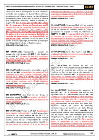 Regime Jurídico dos Servidores Públicos Civis da União, das Autarquias e das Fundações Públicas Federais

instauração, com a publicação do ato que constituir a
comissão, a ser composta por dois servidores estáveis, e
simultaneamente indicar a autoria e a materialidade da
transgressão objeto da apuração; II - instrução sumária,
que compreende indiciação, defesa e relatório; III julgamento. § 5o A opção pelo servidor até o último
dia de prazo para defesa configurará sua boa-fé,
hipótese em que se converterá automaticamente em
pedido
de
exoneração
do
outro
cargo.
§ 6o Caracterizada a acumulação ilegal e provada a máfé, aplicar-se-á a pena de demissão, destituição ou
cassação de aposentadoria ou disponibilidade em
relação aos cargos, empregos ou funções públicas em
regime de acumulação ilegal, hipótese em que os órgãos
ou entidades de vinculação serão comunicados.
GABARITO DEFINITIVO:Certo.

professor com outro técnico ou científico; c) a de dois
cargos ou empregos privativos de profissionais de saúde,
com profissões regulamentadas.
GABARITO DEFINITIVO: Errado.

827 COMENTÁRIO: Incongruente a questão em
comparação à norma, visto: Art. 142. A ação disciplinar
prescreverá: § 2o Os prazos de prescrição previstos na
lei penal aplicam-se às infrações disciplinares
capituladas também como crime.
GABARITO DEFINITIVO: Errado.

832 COMENTÁRIO: Com esteio legal no Art. 125. As
sanções civil, penais e administrativos poderão cumularse, sendo independentes entre si.
GABARITO DEFINITIVO: Certo.

828 COMENTÁRIO: Dissonante o enunciado no que se
refere ao Art. 131. As penalidades de advertência e de
suspensão terão seus registros cancelados, após o
decurso de 3 (três) e 5 (cinco) anos de efetivo
exercício, respectivamente, se o servidor não houver,
nesse período, praticado nova infração disciplinar.
Parágrafo único. O cancelamento da penalidade não
surtirá efeitos retroativos.
GABARITO DEFINITIVO: Errado.

829 COMENTÁRIO: Com base no que diverge da
assertiva o teor do Art. 117. Ao servidor é proibido: V promover manifestação de apreço ou desapreço no
recinto da repartição.
GABARITO DEFINITIVO: Errado.

830 COMENTÁRIO: Diverge o Art. 118. Ressalvados os
casos previstos na Constituição, é vedada a acumulação
remunerada de cargos públicos. CF, art. 37, XVI - é
vedada a acumulação remunerada de cargos públicos,
exceto, quando houver compatibilidade de horários,
observado em qualquer caso o disposto no inciso XI. a) a
de dois cargos de professor; b) a de um cargo de

Lei 8.112/90

831 COMENTÁRIO: Responsabilidade civil do servidor
não decorre de violação de deveres administrativos, e
sim de ato omissivo ou comissivo, doloso ou culposo,
que resulte em prejuízo ao erário ou a terceiros. Lei
8.112/90: Art. 122. A responsabilidade civil decorre de
ato omissivo ou comissivo, doloso ou culposo, que
resulte em prejuízo ao erário ou a terceiros. Art. 121. O
servidor responde civil, penal e administrativamente
pelo exercício irregular de suas atribuições.
GABARITO DEFINITIVO: Errado.

833 COMENTÁRIO: O servidor só terá sua
responsabilidade na esfera administrativa afastada se na
esfera penal for absolvido por sentença que negue
existência do fato ou sua autoria, não cabendo em
hipótese de falta de provas. Art. 126.A responsabilidade
administrativa do servidor será afastada no caso de
absolvição criminal que negue a existência do fato ou
sua autoria.
GABARITO DEFINITIVO: Errado.

834 COMENTÁRIO: Preliminarmente, passemos à
legislação: Art. 132. A demissão será aplicada nos
seguintes casos: III - inassiduidade habitual; Art. 139.
Entende-se por inassiduidade habitual a falta ao serviço,
sem causa justificada, por 60 ( sessenta ) dias,
interpoladamente, durante um período de 12 ( doze)
meses.Não confundir, "60 dias" com "mais de 60 dias".
Pegadinha comum em provas de concursos,
principalmente nas que exploram a letra da lei. Mais de
60 dias é 61 dias em diante!! Atenção: a lei
expressamente entende como inassiduidade habitual a
falta ao serviço, sem causa justificada, por 60 dias,
interpoladamente, durante o período de 12 meses,
conforme o art. 139 da lei 8.112/90. STJ: é pacífico
quanto à necessidade de que a Administração
demonstre, para demitir o servidor por inassiduidade
habitual, a intenção, a vontade, a disposição, o animus

www.beabadoconcurso.com.br

TODOS OS DIREITOS RESERVADOS.

188

 