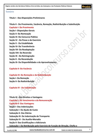 Regime Jurídico dos Servidores Públicos Civis da União, das Autarquias e das Fundações Públicas Federais

Sumário
Título I - Das Disposições Preliminares
Título II - Do Provimento, Vacância, Remoção, Redistribuição e Substituição
Capítulo I- Do Provimento
Seção I- Disposições Gerais
Seção II- Da Nomeação
Seção III- Do Concurso Público
Seção IV - Da Posse e do Exercício
Seção V - Da Estabilidade
Seção VI- Da Transferência
Seção VII- Da Readaptação
Seção VIII- Da Reversão
Seção IX - Da Reintegração
Seção X - Da Recondução
Seção XI- Da Disponibilidade e do Aproveitamento
Capítulo II- Da Vacância
Capítulo III- Da Remoção e da Redistribuição
Seção I- Da Remoção
Seção II- Da Redistribuição
Capítulo IV - Da Substituição

Título III - Dos Direitos e Vantagens
Capítulo I- Do Vencimento e da Remuneração
Capítulo II- Das Vantagens
Seção I- Das Indenizações
Subseção I- Da Ajuda de Custo
Subseção II- Das Diárias
Subseção III- Da Indenização de Transporte
Subseção IV - Do Auxílio-Moradia
Seção II- Das Gratificações e Adicionais
Subseção I- Da Retribuição pelo Exercício de Função de Direção, Chefia e
Lei 8.112/90

www.beabadoconcurso.com.br

TODOS OS DIREITOS RESERVADOS.

2

 