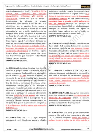 Regime Jurídico dos Servidores Públicos Civis da União, das Autarquias e das Fundações Públicas Federais

uma súmula vinculante, a de nº 5: "A FALTA DE DEFESA
TÉCNICA
POR
ADVOGADO
NO
PROCESSO
ADMINISTRATIVO DISCIPLINAR NÃO OFENDE A
CONSTITUIÇÃO". Súmula esta que foi devido à
desnecessidade
de
advogado
no
processo
administrativo, como defende a Lei 9784: "Art. 3o O
administrado tem os seguintes direitos perante a
Administração, sem prejuízo de outros que lhe sejam
assegurados: IV - fazer-se assistir, facultativamente, por
advogado, salvo quando obrigatória a representação,
por força de lei". Art. 164. Considerar-se-á revel o
indiciado que, regularmente citado, não apresentar
defesa no prazo legal. § 1º A revelia será declarada, por
termo nos autos do processo e devolverá o prazo para a
defesa. § 2º Para defender o indiciado revel, a
autoridade instauradora do processo designará um
servidor como defensor dativo, que deverá ser ocupante
de cargo efetivo superior ou do mesmo nível, ou ter
nível de escolaridade igual ou superior ao do indiciado.
Portanto, correta a assertiva.
GABARITO DEFINITIVO: Certo.

918 COMENTÁRIO: Correta a afirmativa, visto: Art. 133.
Detectada a qualquer tempo a acumulação ilegal de
cargos, empregos ou funções públicas, a autoridade a
que se refere o art. 143 notificará o servidor, por
intermédio de sua chefia imediata, para apresentar
opção no prazo improrrogável de dez dias, contados da
data da ciência e, na hipótese de omissão, adotará
procedimento sumário para a sua apuração e
regularização imediata, cujo processo administrativo
disciplinar se desenvolverá nas seguintes fases: § 7º O
prazo para a conclusão do processo administrativo
disciplinar submetido ao rito sumário não excederá
trinta dias, contados da data de publicação do ato que
constituir a comissão, admitida a sua prorrogação por
até quinze dias, quando as circunstâncias o exigirem. §
8º O procedimento sumário rege-se pelas disposições
deste artigo (...).
GABARITO DEFINITIVO: Certo.

919 COMENTÁRIO: Art. 142. A ação disciplinar
prescreverá: I - em 5 (cinco) anos, quanto às infrações

Lei 8.112/90

puníveis com demissão, cassação de aposentadoria ou
disponibilidade e destituição de cargo em comissão; § 1º
O prazo de prescrição começa a correr da data em que o
fato se tornou conhecido. Art. 133, § 6º Caracterizada a
acumulação ilegal e provada a má-fé, aplicar-se-á a
pena de demissão,destituição ou cassação de
aposentadoria ou disponibilidade em relação aos cargos,
empregos ou funções públicas em regime de
acumulação ilegal, hipótese em que os órgãos ou
entidades de vinculação serão comunicados.
GABARITO DEFINITIVO: Errado.

920 COMENTÁRIO: O enunciado está contrário ao que
dispõe o Art. 149. O processo disciplinar será conduzido
por comissão composta de três servidores estáveis
designados pela autoridade competente, observado o
disposto no § 3º do art. 143, que indicará, dentre eles, o
seu presidente, que deverá ser ocupante de cargo
efetivo superior ou de mesmo nível, ou ter nível de
escolaridade igual ou superior ao do indiciado.
GABARITO DEFINITIVO: Errado.

921 COMENTÁRIO: Preceitua o Art. 159,§ 2º O
procurador do acusado poderá assistir ao interrogatório,
bem como à inquirição das testemunhas, sendo-lhe
vedado interferir nas perguntas e respostas, facultandose-lhe, porém, reinquiri-las, por intermédio do
presidente da comissão.
GABARITO DEFINITIVO: Certo.

922 COMENTÁRIO: Art. 156. É assegurado ao servidor o
direito de acompanhar o processo pessoalmente ou por
intermédio de procurador, arrolar e reinquirir
testemunhas, produzir provas e contraprovas e formular
quesitos, quando se tratar de prova pericial.
GABARITO DEFINITIVO: Errado.

923 COMENTÁRIO: A lei prevê que em determinados
casos o servidor pode se fazer representar, a saber: Art.
174. O processo disciplinar poderá ser revisto, a
qualquer tempo, a pedido ou de ofício, quando se

www.beabadoconcurso.com.br

TODOS OS DIREITOS RESERVADOS.

200

 