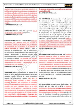 Regime Jurídico dos Servidores Públicos Civis da União, das Autarquias e das Fundações Públicas Federais

aduzirem fatos novos ou circunstâncias suscetíveis de
justificar a inocência do punido ou a inadequação da
penalidade aplicada. § 1º Em caso de falecimento,
ausência ou desaparecimento do servidor, qualquer
pessoa da família poderá requerer a revisão do
processo. § 2º No caso de incapacidade mental do
servidor, a revisão será requerida pelo respectivo
curador.
GABARITO DEFINITIVO: Errado.

924 COMENTÁRIO: Art. 169,§ 1º O julgamento fora do
prazo legal não implica nulidade do processo.
GABARITO DEFINITIVO: Errado.

925 COMENTÁRIO: Preceitua o Art. 164, § 2º, no qual se
exige apenas que o defensor dativo seja ocupante de
cargo efetivo superior ou de mesmo nível, ou ter nível
de escolaridade igual ou superior ao do indiciado. A
Súmula Vinculante nº 5 do STF ratificou o texto da
legislação, ao estabelecer que a falta de defesa técnica
por advogado no processo administrativo disciplinar não
ofende a Constituição. A legislação utilizada pelos
ministros do STF em sua decisão foi o inciso LV do art. 5º
da Constituição Federal: “aos litigantes, em processo
judicial ou administrativo, e aos acusados em geral são
assegurados o contraditório e a ampla defesa, com os
meios e recursos a ela inerentes”.
GABARITO DEFINITIVO:Errado.

926 COMENTÁRIO: O interrogatório do acusado dá-se
depois da oitiva das testemunhas. Observa-se que são
aplicadas normas similares às regras processuais
vigentes no ordenamento jurídico. Art. 157. As
testemunhas serão intimadas a depor mediante
mandado expedido pelo presidente da comissão,
devendo a segunda via, com o ciente do interessado, ser
anexado aos autos. Parágrafo único. Se a teste
munhafor servidor público, a expedição do mandado
será imediatamente comunicada ao chefe da repartição
onde serve, com a indicação do dia e hora marcados
para inquirição.Art. 159.Concluída a inquirição das
testemunhas, a comissão promoverá o interrogatório

Lei 8.112/90

do acusado, observados os procedimentos previstos
nos arts. 157 e 158.
GABARITO DEFINITIVO:Errado.

927 COMENTÁRIO: Claudius cometeu infração passível
de demissão e o PAD destinado a apurar sua
responsabilidade na esfera administrativa foi instaurado
em 4/3/2005. Isto significa que o prazo prescricional,
seja ele qual for, foi interrompido nesta data e que, uma
vez cessada sua interrupção, voltou a correr plenamente
pelo tempo integral. A Lei n. 8.112/90 estipula o prazo
de 60 (sessenta) dias, prorrogáveis por igual período
para a conclusão da fase de inquérito do PAD e fixa
outros 20 (vinte) dias como prazo máximo para que a
autoridade julgadora manifeste sua decisão. Somandose todos os prazos legais admitidos para o PAD teremos
60+60+20 (60+60 da fase de inquérito e 20 da fase de
julgamento), o que confere os 140 dias que se costuma
contar para fins de interrupção da prescrição.
GABARITO DEFINITIVO: Certo.

928 COMENTÁRIO: Estabelecido no Art. 174.O processo
disciplinar poderá ser revisto, a qualquer tempo, a
pedido ou de ofício, quando se aduzirem fatos novos ou
circunstâncias suscetíveis de justificar a inocência do
punido ou a inadequação da penalidade aplicada. § 1º
Em caso de falecimento, ausência ou desaparecimento
do servidor, qualquer pessoa da família poderá requerer
a revisão do processo. Não sendo hipótese dessa forma
de pedido de revisão (por pessoa da família), pautado na
existência de fatos novos ou circunstâncias suscetíveis
de justificar a inocência ou a inadequação da penalidade
aplicada.
GABARITO DEFINITIVO: Certo.

929 COMENTÁRIO: Consoante o que dispõe o § 2.°, Lei
9.784/99 c/c Art. 153, Lei 8.112/90, o inquérito
administrativo obedecerá ao princípio do contraditório,
assegurada ao acusado ampla defesa, com a utilização
dos meios e recursos admitidos em direito. Art. 154. Os
autos da sindicância integrarão o processo disciplinar,
como peça informativa da instrução. Parágrafo único. Na

www.beabadoconcurso.com.br

TODOS OS DIREITOS RESERVADOS.

201

 