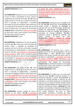 Regime Jurídico dos Servidores Públicos Civis da União, das Autarquias e das Fundações Públicas Federais

GABARITO DEFINITIVO: Errado.

947 COMENTÁRIO: Diverge da norma o enunciado tanto
no que se refere à prorrogação do prazo, quanto à
suspensão da remuneração do servidor. Art. 147. Como
medida cautelar e a fim de que o servidor não venha a
influir na apuração da irregularidade, a autoridade
instauradora do processo disciplinar poderá determinar
o seu afastamento do exercício do cargo, pelo prazo de
até 60 (sessenta) dias, sem prejuízo da remuneração.
Parágrafo único. O afastamento poderá ser prorrogado
por igual prazo, findo o qual cessarão os seus efeitos,
ainda que não concluído o processo.
GABARITO DEFINITIVO: Errado.

948 COMENTÁRIO: Respaldado na lei o teor da questão,
conforme: Art. 146 - Sempre que o ilícito praticado pelo
servidor ensejar a imposição de penalidade de
suspensão por mais de 30 dias, de demissão, cassação
de aposentadoria ou disponibilidade, ou destituição de
cargo em comissão, será obrigatória a instauração de
processo disciplinar. Então, como a questão diz que o
fato ilícito praticado pelo servidor dá ensejo à imposição
da penalidade de destituição de cargo em comissão,
será obrigatória a instauração de processo disciplinar.
GABARITO DEFINITIVO: Certo.

949 COMENTÁRIO: Com arrimo no Art. 147. Como
medida cautelar e a fim de que o servidor não venha a
influir na apuração da irregularidade, a autoridade
instauradora do processo disciplinar poderá determinar
o seu afastamento do exercício do cargo, pelo prazo de
até 60 (sessenta) dias, sem prejuízo da remuneração.
Parágrafo único.O afastamento poderá ser prorrogado
por igual prazo, findo o qual cessarão os seus efeitos,
ainda que não concluído o processo.
GABARITO DEFINITIVO: Certo.

950 COMENTÁRIO: Encontra respaldo da norma a
assertiva, no que couber: Art. 168. O julgamento
acatará o relatório da comissão, salvo quando contrário

Lei 8.112/90

às provas dos autos. Parágrafo único. Quando o
relatório da comissão contrariar as provas dos autos, a
autoridade julgadora poderá, motivadamente, agravar a
penalidade proposta, abrandá-la ou isentar o servidor de
responsabilidade.
GABARITO DEFINITIVO: Certo.

951 COMENTÁRIO: Discrepante da lei a questão, tendo
em vista: Art. 146. Sempre que o ilícito praticado pelo
servidor ensejar a imposição de penalidade de
suspensão por mais de 30 (trinta) dias, de demissão,
cassação de aposentadoria ou disponibilidade, ou
destituição de cargo em comissão, será obrigatória a
instauração de processo disciplinar. Art. 168. O
julgamento acatará o relatório da comissão, salvo
quando
contrário
às
provas
dos
autos.
Parágrafo único. Quando o relatório da comissão
contrariar as provas dos autos, a autoridade julgadora
poderá, motivadamente, agravar a penalidade proposta,
abrandá-la ou isentar o servidor de responsabilidade.
GABARITO DEFINITIVO: Errado.

952 COMENTÁRIO: Em desalinho com a norma a
questão, pois fala-se em uma possibilidade e não uma
obrigatoriedade, a saber: Art. 147. Como medida
cautelar e a fim de que o servidor não venha a influir na
apuração da irregularidade, a autoridade instauradora
do processo disciplinar poderá determinar o seu
afastamento do exercício do cargo, pelo prazo de até 60
(sessenta) dias, sem prejuízo da remuneração.
Parágrafo único. O afastamento poderá ser prorrogado
por igual prazo, findo o qual cessarão os seus efeitos,
ainda que não concluído o processo.
GABARITO DEFINITIVO: Errado.

953 COMENTÁRIO: Em conflito com a lei o enunciado,
tendo em vista: Art. 148. O processo disciplinar é o
instrumento destinado a apurar responsabilidade de
servidor por infração praticada no exercício de suas
atribuições, ou que tenha relação com as atribuições do
cargo em que se encontre investido. Quando houver
apuração de responsabilidade de servidor ocupante em
cargo em comissão que enseje a destituição do cargo
(portanto, uma punição), é assegurado ampla defesa ao
acusado. Isso porque não é uma simples exoneração, é
uma sanção disciplinar, que para os cargos
comissionados corresponde à demissão dos cargos
efetivos. A questão está errada porque Ministro de

www.beabadoconcurso.com.br

TODOS OS DIREITOS RESERVADOS.

205

 