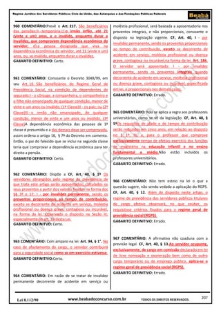 Regime Jurídico dos Servidores Públicos Civis da União, das Autarquias e das Fundações Públicas Federais

960 COMENTÁRIO:Prevê o Art. 217. São beneficiários
das pensões:II - temporária:c) o irmão órfão, até 21
(vinte e um) anos, e o inválido, enquanto durar a
invalidez, que comprovem dependência econômica do
servidor; d) a pessoa designada que viva na
dependência econômica do servidor, até 21 (vinte e um)
anos, ou, se inválida, enquanto durar a invalidez.
GABARITO DEFINITIVO: Certo.

961 COMENTÁRIO: Consoante o Decreto 3048/99, em
seu Art. 16. São beneficiários do Regime Geral de
Previdência Social, na condição de dependentes do
segurado:I - o cônjuge, a companheira, o companheiro e
o filho não emancipado de qualquer condição, menor de
vinte e um anos ou inválido; (1ª Classe)II - os pais; ou (2ª
Classe)III - o irmão não emancipado, de qualquer
condição, menor de vinte e um anos ou inválido. (3ª
Classe)A dependência econômica das pessoas de 1ª
classe é presumida e a das demais deve ser comprovada,
assim ordena o artigo 16, § 7º do Decreto em comento.
Então, o pai do falecido que se inclui na segunda classe
teria que comprovar a dependência econômica para ter
direito a pensão.
GABARITO DEFINITIVO: Certo.

962 COMENTÁRIO: Dispõe a CF, Art. 40, § 1º Os
servidores abrangidos pelo regime de previdência de
que trata este artigo serão aposentados, calculados os
seus proventos a partir dos valores fixados na forma dos
§§ 3º e 17: I - por invalidez permanente, sendo os
proventos proporcionais ao tempo de contribuição,
exceto se decorrente de acidente em serviço, moléstia
profissional ou doença grave, contagiosa ou incurável,
na forma da lei. Observado o disposto na Seção III,
especialmente no art. 33 desta Lei.
GABARITO DEFINITVO: Certo.

963 COMENTÁRIO: Com amparo na lei: Art. 94, § 1°. No
caso de afastamento do cargo, o servidor contribuirá
para a seguridade social como se em exercício estivesse.
GABARITO DEFINITIVO:Certo.

964 COMENTÁRIO: Em razão de se tratar de invalidez
permanente decorrente de acidente em serviço ou

Lei 8.112/90

moléstia profissional, será baseada a aposentadoria nos
proventos integrais, e não proporcionais, consoante o
disposto na legislação vigente. CF, Art. 40, I - por
invalidez permanente, sendo os proventos proporcionais
ao tempo de contribuição, exceto se decorrente de
acidente em serviço, moléstia profissional ou doença
grave, contagiosa ou incurável,na forma da lei. Art. 186.
O servidor será aposentado: I - por invalidez
permanente, sendo os proventos integrais quando
decorrente de acidente em serviço, moléstia profissional
ou doença grave, contagiosa ou incurável, especificada
em lei, e proporcionais nos demais casos.
GABARITO DEFINITIVO: Errado.

965 COMENTÁRIO: Não se aplica a regra aos professores
universitários, como se vê da legislação. CF, Art. 40, §
5ºOs requisitos de idade e de tempo de contribuição
serão reduzidos em cinco anos, em relação ao disposto
no § 1º, III, a, para o professor que comprove
exclusivamente tempo de efetivo exercício das funções
de magistério na educação infantil e no ensino
fundamental e médio.Não estão incluídos os
professores universitários.
GABARITO DEFINITIVO: Errado.

966 COMENTÁRIO: Não tem esteio na lei o que a
questão sugere, não sendo vedada a aplicação do RGPS.
CF, Art. 40, § 12. Além do disposto neste artigo, o
regime de previdência dos servidores públicos titulares
de cargo efetivo observará, no que couber, os
requisitose critérios fixados para o regime geral de
previdência social (RGPS).
GABARITO DEFINITIVO: Errado.

967 COMENTÁRIO: A afirmativa não coaduna com a
previsão legal. CF, Art. 40, § 13.Ao servidor ocupante,
exclusivamente, de cargo em comissão declarado em lei
de livre nomeação e exoneração bem como de outro
cargo temporário ou de emprego público, aplica-se o
regime geral de previdência social (RGPS).
GABARITO DEFINITIVO: Errado.

www.beabadoconcurso.com.br

TODOS OS DIREITOS RESERVADOS.

207

 