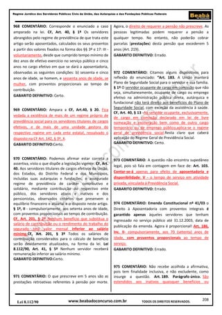 Regime Jurídico dos Servidores Públicos Civis da União, das Autarquias e das Fundações Públicas Federais

968 COMENTÁRIO: Corresponde o enunciado a caso
amparado na lei. CF, Art. 40, § 1º Os servidores
abrangidos pelo regime de previdência de que trata este
artigo serão aposentados, calculados os seus proventos
a partir dos valores fixados na forma dos §§ 3º e 17: III voluntariamente, desde que cumprido tempo mínimo de
dez anos de efetivo exercício no serviço público e cinco
anos no cargo efetivo em que se dará a aposentadoria,
observadas as seguintes condições: b) sessenta e cinco
anos de idade, se homem, e sessenta anos de idade, se
mulher, com proventos proporcionais ao tempo de
contribuição.
GABARITO DEFINITIVO: Certo.
969 COMENTÁRIO: Ampara a CF, Art.40, § 20. Fica
vedada a existência de mais de um regime próprio de
previdência social para os servidores titulares de cargos
efetivos, e de mais de uma unidade gestora do
respectivo regime em cada ente estatal, ressalvado o
disposto na CF Art. 142, § 3º, X.
GABARITO DEFINITIVO:Certo.
970 COMENTÁRIO: Podemos afirmar estar correta a
assertiva, visto o que dispõe a legislação vigente: CF, Art.
40. Aos servidores titulares de cargos efetivos da União,
dos Estados, do Distrito Federal e dos Municípios,
incluídas suas autarquias e fundações, é assegurado
regime de previdência de caráter contributivo e
solidário, mediante contribuição do respectivo ente
público, dos servidores ativos e inativos e dos
pensionistas, observados critérios que preservem o
equilíbrio financeiro e atuarial e o disposto neste artigo.
§ 1º, II - compulsoriamente, aos setenta anos de idade,
com proventos proporcionais ao tempo de contribuição.
CF, Art. 201, § 2º Nenhum benefício que substitua o
salário de contribuição ou o rendimento do trabalho do
segurado terá valor mensal inferior ao salário
mínimo.CF, Art. 201, § 3º Todos os salários de
contribuição considerados para o cálculo de benefício
serão devidamente atualizados, na forma da lei. Lei
8.112/90, Art. 41, § 5º Nenhum servidor receberá
remuneração inferior ao salário mínimo.
GABARITO DEFINITIVO:Certo.

971 COMENTÁRIO: O que prescreve em 5 anos são as
prestações retroativas referentes à pensão por morte.

Lei 8.112/90

Agora, o direito de requerer a pensão não prescreve. As
pessoas legitimadas podem requerer a pensão a
qualquer tempo. No entanto, não poderão cobrar
parcelas (prestações) desta pensão que excederem 5
anos (Art. 219).
GABARITO DEFINITIVO: Errado.

972 COMENTÁRIO: Citamos alguns dispositivos para
reflexão do enunciado: “Art. 183. A União manterá
Plano de Seguridade Social para o servidor e sua família.
§ 1º O servidor ocupante de cargo em comissão que não
seja, simultaneamente, ocupante de cargo ou emprego
efetivo na administração pública direta, autárquica e
fundacional não terá direito aos benefícios do Plano de
Seguridade Social, com exceção da assistência à saúde.
CF, Art. 40, § 13 -Ao servidor ocupante, exclusivamente,
de cargo em comissão declarado em lei de livre
nomeação e exoneração bem como de outro cargo
temporário ou de emprego público,aplica-se o regime
geral de previdência social.Resta claro que caberá
aplicação do Regime Geral de Previdência Social.
GABARITO DEFINITIVO: Certo.

973 COMENTÁRIO: A questão não encontra supedâneo
legal, pois só fala em contagem em face de: Art. 103.
Contar-se-á apenas para efeito de aposentadoria e
disponibilidade: V - o tempo de serviço em atividade
privada, vinculada à Previdência Social.
GABARITO DEFINITIVO: Errado.
974 COMENTÁRIO: Emenda Constitucional nº 41/03 o
Direito à Aposentadoria com proventos integrais é
garantido apenas àqueles servidores que tenham
ingressado no serviço público até 31.12.2003, data de
publicação da emenda. Agora é proporcional! Art. 186,
Inc. II- compulsoriamente, aos 70 (setenta) anos de
idade, com proventos proporcionais ao tempo de
serviço.
GABARITO DEFINITIVO: Errado.

975 COMENTÁRIO: Não recebe acolhida a afirmativa,
pois tem finalidade inclusiva, e não excludente, como
insurge a questão. Art. 189. Parágrafo único. São
estendidos aos inativos quaisquer benefícios ou

www.beabadoconcurso.com.br

TODOS OS DIREITOS RESERVADOS.

208

 