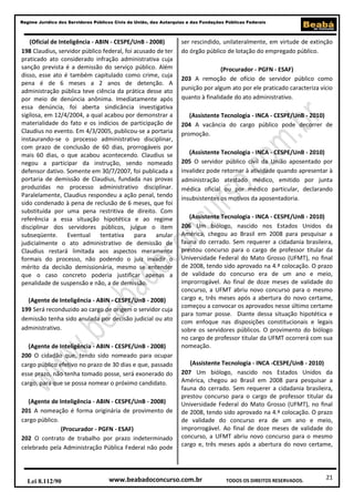 Regime Jurídico dos Servidores Públicos Civis da União, das Autarquias e das Fundações Públicas Federais

(Oficial de Inteligência - ABIN - CESPE/UnB - 2008)
198 Claudius, servidor público federal, foi acusado de ter
praticado ato considerado infração administrativa cuja
sanção prevista é a demissão do serviço público. Além
disso, esse ato é também capitulado como crime, cuja
pena é de 6 meses a 2 anos de detenção. A
administração pública teve ciência da prática desse ato
por meio de denúncia anônima. Imediatamente após
essa denúncia, foi aberta sindicância investigativa
sigilosa, em 12/4/2004, a qual acabou por demonstrar a
materialidade do fato e os indícios de participação de
Claudius no evento. Em 4/3/2005, publicou-se a portaria
instaurando-se o processo administrativo disciplinar,
com prazo de conclusão de 60 dias, prorrogáveis por
mais 60 dias, o que acabou acontecendo. Claudius se
negou a participar da instrução, sendo nomeado
defensor dativo. Somente em 30/7/2007, foi publicada a
portaria de demissão de Claudius, fundada nas provas
produzidas no processo administrativo disciplinar.
Paralelamente, Claudius respondeu a ação penal, tendo
sido condenado à pena de reclusão de 6 meses, que foi
substituída por uma pena restritiva de direito. Com
referência a essa situação hipotética e ao regime
disciplinar dos servidores públicos, julgue o item
subseqüente.
Eventual tentativa
para anular
judicialmente o ato administrativo de demissão de
Claudius restará limitada aos aspectos meramente
formais do processo, não podendo o juiz invadir o
mérito da decisão demissionária, mesmo se entender
que o caso concreto poderia justificar apenas a
penalidade de suspensão e não, a de demissão.
(Agente de Inteligência - ABIN - CESPE/UnB - 2008)
199 Será reconduzido ao cargo de origem o servidor cuja
demissão tenha sido anulada por decisão judicial ou ato
administrativo.
(Agente de Inteligência - ABIN - CESPE/UnB - 2008)
200 O cidadão que, tendo sido nomeado para ocupar
cargo público efetivo no prazo de 30 dias e que, passado
esse prazo, não tenha tomado posse, será exonerado do
cargo, para que se possa nomear o próximo candidato.
(Agente de Inteligência - ABIN - CESPE/UnB - 2008)
201 A nomeação é forma originária de provimento de
cargo público.
(Procurador - PGFN - ESAF)
202 O contrato de trabalho por prazo indeterminado
celebrado pela Administração Pública Federal não pode

Lei 8.112/90

ser rescindido, unilateralmente, em virtude de extinção
do órgão público de lotação do empregado público.
(Procurador - PGFN - ESAF)
203 A remoção de ofício de servidor público como
punição por algum ato por ele praticado caracteriza vício
quanto à finalidade do ato administrativo.
(Assistente Tecnologia - INCA - CESPE/UnB - 2010)
204 A vacância do cargo público pode decorrer de
promoção.
(Assistente Tecnologia - INCA - CESPE/UnB - 2010)
205 O servidor público civil da União aposentado por
invalidez pode retornar à atividade quando apresentar à
administração atestado médico, emitido por junta
médica oficial ou por médico particular, declarando
insubsistentes os motivos da aposentadoria.
(Assistente Tecnologia - INCA - CESPE/UnB - 2010)
206 Um biólogo, nascido nos Estados Unidos da
América, chegou ao Brasil em 2008 para pesquisar a
fauna do cerrado. Sem requerer a cidadania brasileira,
prestou concurso para o cargo de professor titular da
Universidade Federal do Mato Grosso (UFMT), no final
de 2008, tendo sido aprovado na 4.ª colocação. O prazo
de validade do concurso era de um ano e meio,
improrrogável. Ao final de doze meses de validade do
concurso, a UFMT abriu novo concurso para o mesmo
cargo e, três meses após a abertura do novo certame,
começou a convocar os aprovados nesse último certame
para tomar posse. Diante dessa situação hipotética e
com enfoque nas disposições constitucionais e legais
sobre os servidores públicos. O provimento do biólogo
no cargo de professor titular da UFMT ocorrerá com sua
nomeação.
(Assistente Tecnologia - INCA -CESPE/UnB - 2010)
207 Um biólogo, nascido nos Estados Unidos da
América, chegou ao Brasil em 2008 para pesquisar a
fauna do cerrado. Sem requerer a cidadania brasileira,
prestou concurso para o cargo de professor titular da
Universidade Federal do Mato Grosso (UFMT), no final
de 2008, tendo sido aprovado na 4.ª colocação. O prazo
de validade do concurso era de um ano e meio,
improrrogável. Ao final de doze meses de validade do
concurso, a UFMT abriu novo concurso para o mesmo
cargo e, três meses após a abertura do novo certame,

www.beabadoconcurso.com.br

TODOS OS DIREITOS RESERVADOS.

21

 