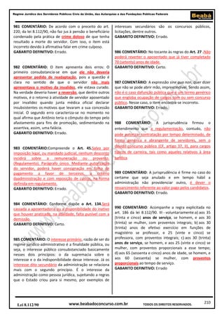 Regime Jurídico dos Servidores Públicos Civis da União, das Autarquias e das Fundações Públicas Federais

981 COMENTÁRIO: De acordo com o preceito do art.
220, da lei 8.112/90, não faz jus à pensão o beneficiário
condenado pela prática de crime doloso de que tenha
resultado a morte do servidor. Com isso, o item está
incorreto devido à afirmativa falar em crime culposo.
GABARITO DEFINITIVO: Errado.

982 COMENTÁRIO: O item apresenta dois erros: O
primeiro consubstancia-se em que ele não deveria
apresentar pedido de readaptação, pois a questão é
clara no sentido de que o servidor não mais
apresentava o motivo da invalidez, ele estava curado.
Na verdade deveria haver a reversão, que dentre outros
motivos, é o retorno à atividade de servidor aposentado
por invalidez quando junta médica oficial declarar
insubsistentes os motivos que levaram a sua concessão
inicial. O segundo erro caracteriza-se no momento no
qual afirma que Antônio teria o cômputo do tempo pelo
afastamento para fins de promoção, sedimentando na
assertiva, assim, uma falácia.
GABARITO DEFINITIVO: Errado.

983 COMENTÁRIO:Compreende o Art. 45.Salvo por
imposição legal, ou mandado judicial, nenhum desconto
incidirá sobre a remuneração ou provento.
(Regulamento). Parágrafo único. Mediante autorização
do servidor, poderá haver consignação em folha de
pagamento a favor de terceiros, a critério
daadministração e com reposição de custos, na forma
definida em regulamento.
GABARITO DEFINITIVO: Errado.

984 COMENTÁRIO: Conforme dispõe o Art. 134.Será
cassada a aposentadoria ou a disponibilidade do inativo
que houver praticado, na atividade, falta punível com a
demissão.
GABARITO DEFINITIVO: Certo.

985 COMENTÁRIO: O interesse primário, razão de ser do
regime jurídico-administrativo é a finalidade pública, ou
seja, o interesse público consubstanciado basicamente
nesses dois princípios: o da supremacia sobre o
interesse e o da indisponibilidade desse interesse. Já os
interesse dito secundário da administração se relaciona
mais com o segundo princípio. É o interesse da
administração como pessoa jurídica, sujeitando a regras
que o Estado criou para si mesmo, por exemplos de

Lei 8.112/90

interesses secundários são os concursos públicos,
licitações, dentre outros.
GABARITO DEFINITIVO: Errado.

986 COMENTÁRIO: No tocante às regras do Art. 27 .Não
poderá reverter o aposentado que já tiver completado
70 (setenta) anos de idade.
GABARITO DEFINITIVO: Certo.

987 COMENTÁRIO: A expressão sine qua non, quer dizer
que não se pode abrir mão, imprescindível. Sendo assim,
não é o caso dafunção pública que é um termo genérico
que engloba ocupação de cargos com ou sem concurso
público. Nesse caso, o item encontra-se incorreto.
GABARITO DEFINITIVO: Errado.

988 COMENTÁRIO: A jurisprudência firmou o
entendimento que a regulamentação, contudo, não
pode autorizar contratação por tempo determinado, de
forma genérica e abrangente de servidores, sem o
devido concurso público (CF, artigo 37, II), para cargos
típicos de carreira, tais como aqueles relativos à área
jurídica.

989 COMENTÁRIO: A jurisprudência é firme no caso do
certame que seja anulado e em tempo hábil a
administração não providenciar outro, é dever o
ressarcimento referente ao valor pago pelos candidatos.
GABARITO DEFINITIVO: Errado.

990 COMENTÁRIO: Acompanhe a regra explicitada no
art. 186 da lei 8.112/90. III - voluntariamente:a) aos 35
(trinta e cinco) anos de serviço, se homem, e aos 30
(trinta) se mulher, com proventos integrais; b) aos 30
(trinta) anos de efetivo exercício em funções de
magistério se professor, e 25 (vinte e cinco) se
professora, com proventos integrais; c) aos 30 (trinta)
anos de serviço, se homem, e aos 25 (vinte e cinco) se
mulher, com proventos proporcionais a esse tempo;
d) aos 65 (sessenta e cinco) anos de idade, se homem, e
aos 60 (sessenta) se mulher, com proventos
proporcionais ao tempo de serviço.
GABARITO DEFINITIVO: Errado

www.beabadoconcurso.com.br

TODOS OS DIREITOS RESERVADOS.

210

 