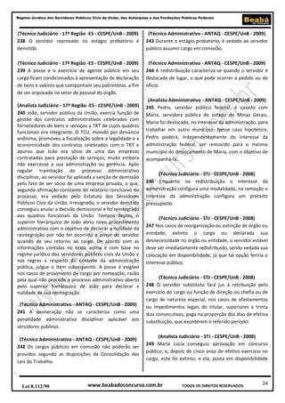 Regime Jurídico dos Servidores Públicos Civis da União, das Autarquias e das Fundações Públicas Federais

(Técnico Judiciário - 17ª Região -ES - CESPE/UnB - 2009)
238 O servidor reprovado no estágio probatório é
demitido.

(Técnico Administrativo - ANTAQ - CESPE/UnB - 2009)
243 Durante o estágio probatório, é vedado ao servidor
público assumir cargo em comissão.

(Técnico Judiciário - 17ª Região -ES - CESPE/UnB - 2009)
239 A posse e o exercício de agente público em seu
cargo ficam condicionados à apresentação de declaração
de bens e valores que componham seu patrimônio, a fim
de ser arquivada no setor de pessoal do órgão.

(Técnico Administrativo - ANTAQ - CESPE/UnB - 2009)
244 A redistribuição caracteriza-se quando o servidor é
deslocado de lugar, o que pode ocorrer a pedido ou de
ofício.

(Analista Judiciário - 17ª Região -ES - CESPE/UnB - 2009)
240 João, servidor público da União, exercia função de
gestão dos contratos administrativos celebrados com
fornecedores de bens e serviços a TRT de cujos quadros
funcionais era integrante. O TCU, movido por denúncia
anônima, promoveu a fiscalização sobre a legalidade e a
economicidade dos contratos celebrados com o TRT e
apurou que João era sócio de uma das empresas
contratadas para prestação de serviços, muito embora
não exercesse a sua administração ou gerência. Após
regular tramitação do processo administrativo
disciplinar, ao servidor foi aplicada a sanção de demissão
pelo fato de ser sócio de uma empresa privada, o que,
segundo afirmação constante do relatório conclusivo do
processo, era vedado pelo Estatuto dos Servidores
Públicos Civis da União. Irresignado, o servidor demitido
conseguiu anular a decisão demissional e foi reintegrado
aos quadros funcionais da União. Tempos depois, o
superior hierárquico de João abriu novo procedimento
administrativo com o objetivo de declarar a nulidade da
reintegração por não ter ocorrido a posse do servidor
quando de seu retorno ao cargo. De acordo com as
informações contidas no texto acima e com base no
regime jurídico dos servidores públicos civis da União e
nas regras a respeito do controle da administração
pública, julgue o item subsequente. A posse é exigível
nos casos de provimento de cargo por nomeação, razão
pela qual não procede o processo administrativo aberto
pelo superior hierárquico de João para declarar a
nulidade de sua reintegração.
(Técnico Administrativo - ANTAQ - CESPE/UnB - 2009)
241 A exoneração não se caracteriza como uma
penalidade administrativa disciplinar aplicável aos
servidores públicos.
(Técnico Administrativo - ANTAQ - CESPE/UnB - 2009)
242 Os cargos públicos em comissão não poderão ser
providos segundo as disposições da Consolidação das
Leis do Trabalho.

Lei 8.112/90

(Analista Administrativo - ANTAQ - CESPE/UnB - 2009)
245 Pedro, servidor público federal, é casado com
Maria, servidora pública do estado de Minas Gerais.
Maria foi deslocada, no interesse da administração, para
trabalhar em outro município. Nesse caso hipotético,
Pedro poderá, independentemente do interesse da
administração federal, ser removido para o mesmo
município do deslocamento de Maria, com o objetivo de
acompanhá-la.
(Técnico Judiciário - STJ - CESPE/UnB - 2008)
246 Enquanto na redistribuição o interesse da
administração configura uma modalidade, na remoção o
interesse da administração configura um preceito
pressuposto.
(Técnico Judiciário - STJ - CESPE/UnB - 2008)
247 Nos casos de reorganização ou extinção de órgão ou
entidade, extinto o cargo ou declarada sua
desnecessidade no órgão ou entidade, o servidor estável
deve ser imediatamente redistribuído, sendo vedada sua
colocação em disponibilidade, já que tal opção feriria o
interesse público.
(Técnico Judiciário - STJ - CESPE/UnB - 2008)
248 O servidor substituto fará jus à retribuição pelo
exercício do cargo ou função de direção ou chefia ou de
cargo de natureza especial, nos casos de afastamentos
ou impedimentos legais do titular, superiores a trinta
dias consecutivos, paga na proporção dos dias de efetiva
substituição, que excederem o referido período.
(Analista Judiciário - STJ - CESPE/UnB - 2008)
249 Maria Lúcia conseguiu aprovação em concurso
público, e, depois de cinco anos de efetivo exercício no
cargo, este foi extinto, e ela, posta em disponibilidade

www.beabadoconcurso.com.br

TODOS OS DIREITOS RESERVADOS.

24

 