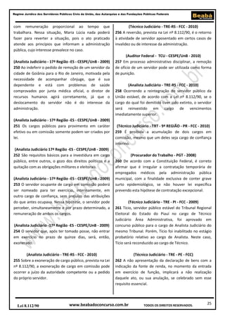 Regime Jurídico dos Servidores Públicos Civis da União, das Autarquias e das Fundações Públicas Federais

com remuneração proporcional ao tempo que
trabalhara. Nessa situação, Maria Lúcia nada poderá
fazer para reverter a situação, pois o ato praticado
atende aos princípios que informam a administração
pública, cujo interesse prevalece no caso.
(Analista Judiciário - 17ª Região -ES - CESPE/UnB - 2009)
250 Ao indeferir o pedido de remoção de um servidor da
cidade de Goiânia para o Rio de Janeiro, motivada pela
necessidade de acompanhar cônjuge, que é sua
dependente e está com problemas de saúde
comprovados por junta médica oficial, o diretor de
recursos humanos agirá corretamente, já que o
deslocamento do servidor não é do interesse da
administração.
(Analista Judiciário - 17ª Região -ES - CESPE/UnB - 2009)
251 Os cargos públicos para provimento em caráter
efetivo ou em comissão somente podem ser criados por
lei.
(Analista Judiciário 17ª Região -ES - CESPE/UnB - 2009)
252 São requisitos básicos para a investidura em cargo
público, entre outros, o gozo dos direitos políticos e a
quitação com as obrigações militares e eleitorais.
(Analista Judiciário - 17ª Região -ES - CESPE/UnB - 2009)
253 O servidor ocupante de cargo em comissão poderá
ser nomeado para ter exercício, interinamente, em
outro cargo de confiança, sem prejuízo das atribuições
do que antes ocupava. Nessa hipótese, o servidor pode
perceber, simultaneamente e por prazo determinado, a
remuneração de ambos os cargos.
(Analista Judiciário -17ª Região -ES - CESPE/UnB - 2009)
254 O servidor que, após ter tomado posse, não entrar
em exercício no prazo de quinze dias, será, então,
exonerado.
(Analista Judiciário - TRE-RS - FCC - 2010)
255 Sobre a exoneração de cargo público, prevista na Lei
nº 8.112/90, a exoneração de cargo em comissão pode
ocorrer a juízo da autoridade competente ou a pedido
do próprio servidor.

Lei 8.112/90

(Técnico Judiciário - TRE-RS - FCC - 2010)
256 A reversão, prevista na Lei nº 8.112/90, é o retorno
à atividade de servidor aposentado em certos casos de
invalidez ou de interesse da administração.
(Auditor Federal - TCU - CESPE/UnB - 2010)
257 Em processo administrativo disciplinar, a remoção
de ofício de um servidor pode ser utilizada como forma
de punição.
(Analista Judiciário - TRE-RS - FCC - 2010)
258 Ocorrendo a reintegração do servidor público da
União estável, de acordo com a Lei nº 8.112/90, se o
cargo do qual foi demitido tiver sido extinto, o servidor
será reinvestido em cargo de vencimentos
imediatamente superior.
(Técnico Judiciário - TRT - 9ª REGIÃO - PR - FCC - 2010)
259 É proibida a acumulação de dois cargos em
comissão, mesmo que um deles seja cargo de confiança
interino.
(Procurador do Trabalho - PGT - 2008)
260 De acordo com a Constituição Federal, é correto
afirmar que é irregular a contratação temporária de
empregados médicos pela administração pública
municipal, com a finalidade exclusiva de conter grave
surto epidemiológico, se não houver lei específica
prevendo esta hipótese de contratação excepcional.
(Técnico Judiciário - TRE - PI - FCC - 2009)
261 Tício, servidor público estável do Tribunal Regional
Eleitoral do Estado do Piauí no cargo de Técnico
Judiciário Área Administrativa, foi aprovado em
concurso público para o cargo de Analista Judiciário do
mesmo Tribunal. Porém, Tício foi inabilitado no estágio
probatório relativo ao cargo de Analista. Neste caso,
Tício será reconduzido ao cargo de Técnico.
(Técnico Judiciário - TRE - PE - FCC)
262 A não apresentação da declaração de bens com a
indicação da fonte de renda, no momento da entrada
em exercício de função, implicará a não realização
daquele ato, ou sua anulação, se celebrado sem esse
requisito essencial.

www.beabadoconcurso.com.br

TODOS OS DIREITOS RESERVADOS.

25

 