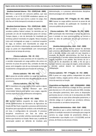 Regime Jurídico dos Servidores Públicos Civis da União, das Autarquias e das Fundações Públicas Federais

(Analista Controle Externo - TCU - CESPE/UnB - 2009)
263 Para o aprovado em concurso público, que seja
nomeado, a Lei n.º 8.112/1990 estabelece apenas um
prazo máximo para que ocorra a posse no cargo, mas
não fixa um limite temporal à entrada em exercício.
(Analista Controle Externo - TCU - CESPE/UnB - 2009)
264 Considere a seguinte situação hipotética. Lúcia,
servidora pública federal estável, foi demitida por ter
praticado um ato de insubordinação grave em serviço.
Tempos depois, o ato de demissão foi invalidado por
sentença judicial transitada em julgado. Nessa situação,
Lúcia será reintegrada ao cargo e o eventual ocupante
da vaga, se estável, será reconduzido ao cargo de
origem, sem direito a indenização, aproveitado em outro
cargo ou posto em disponibilidade com remuneração
proporcional ao tempo de serviço.
(Técnico Judiciário - TRE - PE - FCC)
265 Ressalvados os casos previstos em lei específica, se
o servidor empossado em cargo público não entrar em
exercício no prazo de quinze dias, contados da data da
posse, será revogado o ato de sua nomeação ou tornada
insubsistente a designação para função de confiança.
(Técnico Judiciário - TRE - MG - FCC)
266 A posse do servidor público no cargo em comissão,
ocorrerá no prazo de trinta dias da publicação do ato de
provimento.
(Técnico Judiciário - TRE - AC - FCC)
267 A investidura em cargo público está sujeita a alguns
requisitos básicos, valendo destacar que uma
universidade federal pode prover seus cargos, segundo
normas específicas, com professores estrangeiros.
(Procurador - PGE-SP - FCC - 2009)
268 Servidor público ocupante de cargo efetivo de
Oficial Administrativo da Secretaria da Agricultura do
Estado de São Paulo responde a processo administrativo
disciplinar para apuração de conduta a ele atribuída que,
em tese, é configuradora de concussão. O processo
disciplinar encontra-se em fase de oitiva de
testemunhas e o servidor solicitou exoneração do cargo
efetivo que titulariza no Estado. Neste caso, o pedido de
exoneração poderá ser deferido de imediato pela

Lei 8.112/90

Administração, e o processo administrativo disciplinar
deverá prosseguir até a decisão final.
(Técnico Judiciário - TRT - 7ª Região - CE - FCC - 2009)
269 A posse no cargo público ocorrerá no prazo de até
trinta dias contados da publicação do resultado do
concurso público de provimento.
(Técnico Judiciário - TRT - 7ª Região - CE - FCC - 2009)
270 A promoção não interrompe o tempo de exercício,
que é contado no novo posicionamento na carreira a
partir da data de publicação do ato que promover o
servidor.
(Analista Administrativo - ANA - ESAF - 2009)
271 Um servidor público federal estável foi demitido
após processo administrativo disciplinar. Inconformado
com a decisão, ajuizou uma ação em que requereu a
anulação da decisão administrativa. Ao final de seu
processamento, o servidor obteve decisão transitada em
julgado favorável a seu pedido. Nos termos da Lei n.
8.112, de 11 de dezembro de 1990, a fim de que o
servidor retorne a seu cargo de origem, ainda existente,
a decisão judicial deverá ter determinado sua
readaptação.
(Técnico Judiciário - TRT - 7ª Região - CE - FCC - 2009)
272 A posse em cargo público independerá de prévia
inspeção médica, exigida perícia oficial, apenas para o
início do exercício na função.
(Especialista em Regulação - ANP - CESGRANRIO - 2008)
273 Tendo como referência o Código de Ética, aprovado
pelo Decreto no 1.171, de 22 de junho de 1994, incluídas
suas alterações posteriores, bem como as disposições
pertinentes da Lei n. 8.112, de 11 de dezembro de 1990,
consolidada com as suas várias alterações posteriores, o
referido código só é aplicável aos servidores efetivos,
não vinculando os servidores temporários.
(Analista Administrativo - ANA - ESAF - 2009)
274 Sabendo-se que a prévia habilitação em concurso
público é condição necessária à nomeação para cargo de
carreira ou cargo isolado de provimento efetivo, e
considerando o que dispõe a Lei n. 8.112/1990, será de
provas, de títulos ou de provas e títulos.

www.beabadoconcurso.com.br

TODOS OS DIREITOS RESERVADOS.

26

 