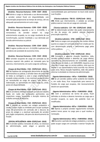 Regime Jurídico dos Servidores Públicos Civis da União, das Autarquias e das Fundações Públicas Federais

(Analista - Recursos Humanos - CVM - ESAF - 2010)
288 Extinto o cargo ou declarada a sua desnecessidade,
o servidor estável ficará em disponibilidade, com
remuneração proporcional ao tempo de serviço, até seu
adequado aproveitamento em outro cargo.

inamovibilidade para permanecer no local onde exerce
suas funções.

(Analista - Recursos Humanos - CVM - ESAF - 2010)
289 Reintegração, segundo a Lei n. 8.112/90, é a
reinvestidura do servidor estável no cargo
anteriormente ocupado, ou no cargo resultante de sua
transformação, quando invalidada a sua demissão por
decisão administrativa ou judicial.

(Técnico Judiciário - 21ª - RN - CESPE/UnB - 2010)
297 Se determinado servidor não puder estar presente
no dia da posse, ela poderá ocorrer mediante
procuração específica.

(Analista - Recursos Humanos - CVM - ESAF - 2010)
290 O regime jurídico da Lei n. 8.112/90 é aplicável aos
servidores de sociedade de economia mista.
(Analista - Recursos Humanos - CVM - ESAF - 2010)
291O servidor ocupante de cargo em comissão ou de
natureza especial não poderá ser nomeado para ter
exercício, interinamente, em outro cargo de confiança.
(Cargos de Nível Médio - FUB - CESPE/UnB - 2011)
292 Na hipótese de reintegração decorrente de decisão
administrativa ou judicial, o servidor deve ser ressarcido
de todas as vantagens e, caso o cargo anteriormente
ocupado esteja provido, o seu eventual ocupante deve
ser reconduzido ao cargo de origem, sem direito à
indenização, ou aproveitado em outro cargo ou, ainda,
posto em disponibilidade.
(Cargos de Nível Médio - FUB - CESPE/UnB - 2011)
293 Os servidores efetivos cumprem jornada de trabalho
fixada em razão das atribuições pertinentes aos
respectivos cargos, respeitada a duração máxima do
trabalho semanal de 44 horas.
(Cargos de Nível Médio - FUB - CESPE/UnB - 2011)
294 É vedado ao servidor em estágio probatório a
cessão a outro órgão ou entidade para ocupar qualquer
cargo de provimento em comissão até o decurso do
prazo do estágio e a eventual aprovação do servidor
pelo órgão competente, sob pena de desvirtuamento da
função.
(OFICIAL INTELIGÊNCIA -ABIN- CESPE/UnB - 2010)
295 O servidor público removido de ofício, no interesse
da administração, pode alegar a garantia da

Lei 8.112/90

(Técnico Judiciário - TRE-ES - CESPE/UnB – 2011)
296 Ainda que interinamente, é vedado ao servidor
público exercer mais de um cargo em comissão.

(Analista Judiciário - STM - CESPE/UnB - 2011)
298 Tanto os cargos com provimento em caráter efetivo
quanto os cargos em comissão devem ser criados por lei,
com denominação própria e vencimento pago pelos
cofres públicos.
(Analista Judiciário - STM - CESPE/UnB - 2011)
299 Considere a seguinte situação hipotética. João,
servidor público estável e detentor de cargo efetivo,
aposentou-se voluntariamente em 5/10/2006, quando
tinha 68 anos de idade, e, em 10/6/2009, requereu a sua
reversão a cargo vago no serviço público, visto que era
estável e sua aposentadoria havia ocorrido nos últimos
cinco anos. Nessa situação hipotética, João não poderá
retornar à atividade no interesse da administração.
(Agente Administrativo – MTur - FUNIVERSA - 2010)
300 Se um servidor público sofrer acidente de trabalho
e, em razão disso, ficar incapacitado para exercer as
funções do cargo que ocupava, não necessariamente
deverá ser aposentado.
(Agente Administrativo –MTur - FUNIVERSA - 2010)
301 Com a assinatura do termo de posse, ficam
definidos os direitos e deveres inerentes ao cargo que o
servidor ocupará, os quais não poderão mais ser
modificados.
(Agente Administrativo –MTur - FUNIVERSA - 2010)
302 Apenas o próprio servidor regularmente nomeado
poderá tomar posse no cargo para o qual recebeu a
nomeação.
(Agente Administrativo –MTur - FUNIVERSA - 2010)
303 Durante o período de estágio probatório, o servidor
pode ocupar cargos em comissão e exercer funções de

www.beabadoconcurso.com.br

TODOS OS DIREITOS RESERVADOS.

28

 