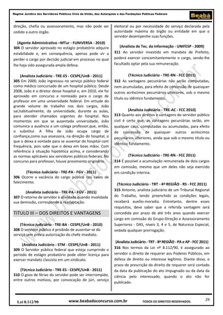 Regime Jurídico dos Servidores Públicos Civis da União, das Autarquias e das Fundações Públicas Federais

direção, chefia ou assessoramento, mas não pode ser
cedido a outro órgão.
(Agente Administrativo –MTur - FUNIVERSA - 2010)
304 O servidor aprovado no estágio probatório adquire
estabilidade e, em consequência, apenas pode vir a
perder o cargo por decisão judicial em processo no qual
lhe haja sido assegurada ampla defesa.
(Analista Judiciário - TRE-ES - CESPE/UnB - 2011)
305 Em 2000, João ingressou no serviço público federal
como médico concursado de um hospital público. Desde
2008, João é o diretor desse hospital e, em 2010, ele foi
aprovado em concurso e nomeado para o cargo de
professor em uma universidade federal. Em virtude do
grande volume de trabalho nos dois cargos, João
sai,habitualmente, da universidade, durante as aulas,
para atender chamados urgentes do hospital. Nos
momentos em que se ausentada universidade, João
comunica a ausência a um colega professor,que, então,
o substitui. A filha de João ocupa cargo de
confiança,como sua assessora, na direção do hospital, o
que o deixa à vontade para se ausentar do hospital com
frequência, pois sabe que o deixa em boas mãos. Com
referência à situação hipotética acima, e considerando
as normas aplicáveis aos servidores públicos federais. No
concurso para professor, houve provimento originário.
(Técnico Judiciário - TRE-PA - FGV - 2011)
306 Ocorre a vacância do cargo público nos casos de
falecimento.
(Analista Judiciário - TRE-PA - FGV - 2011)
307 O retorno de servidor à atividade quando invalidada
sua demissão, corresponde à readaptação.

TITULO III – DOS DIREITOS E VANTAGENS
(Técnico Judiciário - TRE-BA - CESPE/UnB - 2010)
308 O servidor público é proibido de ausentar-se do
serviço sem prévia autorização do chefe imediato.
(Analista Judiciário - STM - CESPE/UnB - 2011)
309 O Servidor público federal que esteja cumprindo o
período de estágio probatório pode obter licença para
exercer mandato classista em um sindicato.
(Técnico Judiciário - TRE-ES - CESPE/UnB - 2011)
310 O gozo de férias do servidor pode ser interrompido,
entre outros motivos, por convocação de júri, serviço

Lei 8.112/90

eleitoral ou por necessidade do serviço declarada pela
autoridade máxima do órgão ou entidade em que o
servidor desempenhe suas funções.
(Analista de Tec. da Informação - UNIFESP - 2009)
311 Ao servidor investido em mandato de Prefeito,
poderá exercer concomitantemente o cargo, sendo-lhe
facultado optar pela sua remuneração.
(Técnico Judiciário - TRE-RN - FCC 2011)
312 As vantagens pecuniárias não serão computadas,
nem acumuladas, para efeito de concessão de quaisquer
outros acréscimos pecuniários ulteriores, sob o mesmo
título ou idêntico fundamento.
(Analista Judiciário - TRE-AC - FCC 2010)
313 Quanto aos direitos e vantagens do servidor público
civil é certo que, as vantagens pecuniárias serão, em
qualquer caso, computadas ou acumuladas, para efeito
de concessão de quaisquer outros acréscimos
pecuniários ulteriores, ainda que sob o mesmo título ou
idêntico fundamento.
(Técnico Judiciário - TRE-RN - FCC 2011)
314 É possível a acumulação remunerada de dois cargos
em comissão, mesmo que um deles não seja exercido
em condição interina.
(Técnico Judiciário - TRT - 4ª REGIÃO - RS - FCC 2011)
315 Antonio, analista judiciário de um Tribunal Regional
do Trabalho, tendo preenchido as condições legais,
receberá auxílio-moradia. Entretanto, dentre esses
requisitos, deve saber que a referida vantagem será
concedida por prazo de até três anos quando exercer
cargo em comissão do Grupo-Direção e Assessoramento
Superiores - DAS, níveis 3, 4 e 5, de Natureza Especial,
vedada qualquer prorrogação.
(Analista Judiciário - TRT - 8ª REGIÃO - PA e AP - FCC 2011)
316 Nos termos da Lei nº 8.112/90, é assegurado ao
servidor o direito de requerer aos Poderes Públicos, em
defesa de direito ou interesse legítimo. Diante disso, o
prazo de prescrição do direito de requerer será contado
da data da publicação do ato impugnado ou da data da
ciência pelo interessado, quando o ato não for
publicado.

www.beabadoconcurso.com.br

TODOS OS DIREITOS RESERVADOS.

29

 