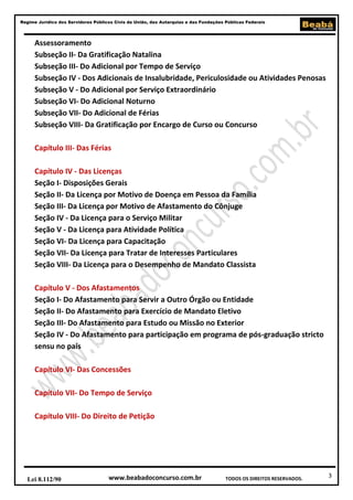Regime Jurídico dos Servidores Públicos Civis da União, das Autarquias e das Fundações Públicas Federais

Assessoramento
Subseção II- Da Gratificação Natalina
Subseção III- Do Adicional por Tempo de Serviço
Subseção IV - Dos Adicionais de Insalubridade, Periculosidade ou Atividades Penosas
Subseção V - Do Adicional por Serviço Extraordinário
Subseção VI- Do Adicional Noturno
Subseção VII- Do Adicional de Férias
Subseção VIII- Da Gratificação por Encargo de Curso ou Concurso
Capítulo III- Das Férias
Capítulo IV - Das Licenças
Seção I- Disposições Gerais
Seção II- Da Licença por Motivo de Doença em Pessoa da Família
Seção III- Da Licença por Motivo de Afastamento do Cônjuge
Seção IV - Da Licença para o Serviço Militar
Seção V - Da Licença para Atividade Política
Seção VI- Da Licença para Capacitação
Seção VII- Da Licença para Tratar de Interesses Particulares
Seção VIII- Da Licença para o Desempenho de Mandato Classista
Capítulo V - Dos Afastamentos
Seção I- Do Afastamento para Servir a Outro Órgão ou Entidade
Seção II- Do Afastamento para Exercício de Mandato Eletivo
Seção III- Do Afastamento para Estudo ou Missão no Exterior
Seção IV - Do Afastamento para participação em programa de pós-graduação stricto
sensu no país
Capítulo VI- Das Concessões
Capítulo VII- Do Tempo de Serviço
Capítulo VIII- Do Direito de Petição

Lei 8.112/90

www.beabadoconcurso.com.br

TODOS OS DIREITOS RESERVADOS.

3

 