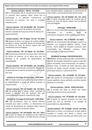 Regime Jurídico dos Servidores Públicos Civis da União, das Autarquias e das Fundações Públicas Federais

(Analista Judiciário - TRE-AC - FCC 2010)
317 As indenizações não se incorporam ao vencimento
ou provento para qualquer efeito, sendo que as
gratificações e os adicionais incorporam-se ao
vencimento ou provento, nos casos e condições
indicados em lei.

para atividade política, assegurados os vencimentos do
cargo efetivo, somente pelo período de dois meses.

(Técnico Judiciário - TRT- 24ª REGIÃO - MS - FCC 2011)
318 É possível o exercício de atividade remunerada
durante o período da licença por motivo de doença em
pessoa da família.

(Psicólogo - UNIRIO 2008)
327 O art. 51 da lei 8112/90 estabelece que constituem
indenizações
ao
servidor,
ajuda
de
custo,diárias, transporte, auxílio-moradia,exceto férias.

(Analista Judiciário - TRT - 8ª Região - PA e AP - FCC 2010)
319 Quanto às férias e às licenças do servidor público,
considere a licença concedida dentro de sessenta dias
do término de outra da mesma espécie não será
considerada como prorrogação.

(Técnico Judiciário - TRF - 1ª REGIÃO - FCC 2007)
328 Além do vencimento e das vantagens, podem ser
deferidos aos servidores públicos federais outros
direitos. Assim, analise as situações funcionais sobre
insalubridade
ou
atividades
penosas,
férias,
periculosidade e serviço extraordinário.

(Técnico Judiciário - TRT - 12ª Região - SC - FCC 2010)
320 O prazo prescricional de cinco anos, para o exercício
do direito de requerer, só se aplica para atos de
demissão e de cassação de aposentadoria ou
disponibilidade.
(Técnico Judiciário - TRT- 24ª REGIÃO - MS - FCC 2011)
321 A licença ao servidor para acompanhar cônjuge que
foi deslocado para o exterior será pelo prazo máximo de
dois anos.
(Analista de Tecnologia da Informação - UFPR 2010)
322 É contado somente para efeitos de aposentadoria e
de disponibilidade o tempo de serviço prestado às
Forças Armadas.
(Técnico Judiciário - TRT- 24ª REGIÃO - MS - FCC 2011)
323 Na licença para o serviço militar, concluído tal
serviço, o servidor terá até quarenta dias sem
remuneração para reassumir o exercício do cargo.
(Analista de Tecnologia da Informação - UFPR 2010)
324 São considerados como de efetivo exercício,
contando para todos os efeitos, os afastamentos em
virtude de desempenho de mandado eletivo federal,
estadual, municipal ou do Distrito Federal.
(Técnico Judiciário - TRT- 24ª REGIÃO - MS - FCC - 2011)
325 A partir do registro da candidatura e até o décimo
dia seguinte ao da eleição, o servidor fará jus à licença

Lei 8.112/90

(Técnico Judiciário - TRT- 24ª REGIÃO - MS - FCC - 2011)
326 A licença concedida dentro de sessenta dias do
término de outra da mesma espécie será considerada
como prorrogação.

(Analista de Tecnologia -FUB-CESPE/UnB 2011)
329 Nenhum servidor poderá perceber, mensalmente, a
título de remuneração, importância superior à soma dos
valores percebidos como remuneração, em espécie, a
qualquer título, no âmbito do Poder Executivo, pelos
ministros de Estado, estando incluídos nesse limite a
gratificação natalina e o adicional de férias.
(Técnico Judiciário - TRT - 4ª REGIÃO - RS - FCC 2011)
330 Cabe pedido de reconsideração à autoridade que
houver expedido o ato ou proferido a primeira decisão,
podendo ser renovado.
(Técnico Judiciário - TRE-BA - CESPE/UnB 2010)
331 O servidor que faltar ao serviço sem motivo
justificado perderá o dia de remuneração.
(Técnico Judiciário - TRT - 4ª REGIÃO - RS - FCC 2011)
332 O direito de requerer prescreve em cinco anos
quanto aos atos de demissão e de cassação de
aposentadoria ou disponibilidade.
(Analista Judiciário - TRT - 8ª Região - PA e AP - FCC 2010)
333 Quanto às férias e às licenças do servidor público,
considere O servidor terá direito a licença, com
remuneração, durante o período que mediar entre a sua

www.beabadoconcurso.com.br

TODOS OS DIREITOS RESERVADOS.

30

 
