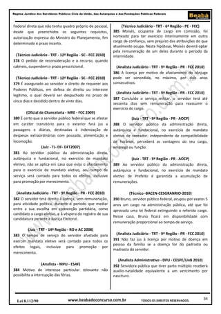 Regime Jurídico dos Servidores Públicos Civis da União, das Autarquias e das Fundações Públicas Federais

Federal direta que não tenha quadro próprio de pessoal,
desde que preenchidos os seguintes requisitos,
autorização expressa do Ministro do Planejamento, fim
determinado e prazo incerto.
(Técnico Judiciário - TRT - 12ª Região - SC - FCC 2010)
378 O pedido de reconsideração e o recurso, quando
cabíveis, suspendem o prazo prescricional.
(Técnico Judiciário - TRT - 12ª Região - SC - FCC 2010)
379 É assegurado ao servidor o direito de requerer aos
Poderes Públicos, em defesa de direito ou interesse
legítimo, o qual deverá ser despachado no prazo de
cinco dias e decidido dentro de vinte dias.
(Oficial de Chancelaria - MRE - FCC 2009)
380 É certo que o servidor público federal que se afastar
em caráter transitório para o exterior fará jus a
passagens e diárias, destinadas à indenização de
despesas extraordinárias com pousada, alimentação e
locomoção.
(Juiz - TJ- DF- DFT2007)
381 Ao servidor público da administração direta,
autárquica e fundacional, no exercício de mandato
eletivo, não se aplica em caso que exija o afastamento
para o exercício de mandato eletivo, seu tempo de
serviço será contado para todos os efeitos, inclusive
para promoção por merecimento.

(Técnico Judiciário - TRT - 6ª Região - PE - FCC)
385 Moisés, ocupante de cargo em comissão, foi
nomeado para ter exercício interinamente em outro
cargo de confiança, sem prejuízo das atribuições do que
atualmente ocupa. Nesta hipótese, Moisés deverá optar
pela remuneração de um deles durante o período da
interinidade.
(Analista Judiciário - TRT - 9ª Região - PR - FCC 2010)
386 A licença por motivo de afastamento do cônjuge
pode ser concedida, no máximo, por dois anos
consecutivos.
(Analista Judiciário - TRT - 9ª Região - PR - FCC 2010)
387 Concluído o serviço militar, o servidor terá até
sessenta dias sem remuneração para reassumir o
exercício do cargo.
(Juiz - TRT - 9ª Região - PR - AOCP)
388 O servidor público da administração direta,
autárquica e fundacional, no exercício de mandato
eletivo de vereador, independente de compatibilidade
de horários, perceberá as vantagens do seu cargo,
emprego ou função.
(Juiz - TRT - 9ª Região - PR - AOCP)
389 Ao servidor público da administração direta,
autárquica e fundacional, no exercício de mandato
eletivo de Prefeito é garantida a acumulação de
remunerações.

(Analista Judiciário - TRT - 9ª Região - PR - FCC 2010)
382 O servidor terá direito à licença, sem remuneração,
para atividade política, durante o período que mediar
entre a sua escolha em convenção partidária, como
candidato a cargo eletivo, e à véspera do registro de sua
candidatura perante a Justiça Eleitoral.

(Técnico -BACEN-CESGRANRIO-2010)
390 Bruno, servidor público federal, ocupou por exatos 5
anos um cargo na administração pública, até que foi
aprovada uma lei federal extinguindo o referido cargo.
Nesse caso, Bruno ficará em disponibilidade com
remuneração proporcional ao tempo de serviço.

(Juiz - TRT - 14ª Região - RO e AC 2008)
383 O tempo de serviço do servidor afastado para
exercer mandato eletivo será contado para todos os
efeitos legais, inclusive para promoção por
merecimento.

(Analista Judiciário - TRT - 9ª Região - PR - FCC 2010)
391 Não faz jus à licença por motivo de doença em
pessoa da família se a doença for do padrasto ou
madrasta do servidor.

(Analista - MPU - ESAF)
384 Motivo de interesse particular relevante não
possibilita a interrupção das férias.

(Analista Administrativo - DPU - CESPE/UnB 2010)
392 Servidora pública que tiver parto múltiplo receberá
auxílio-natalidade equivalente a um vencimento por
nascituro.

Lei 8.112/90

www.beabadoconcurso.com.br

TODOS OS DIREITOS RESERVADOS.

34

 