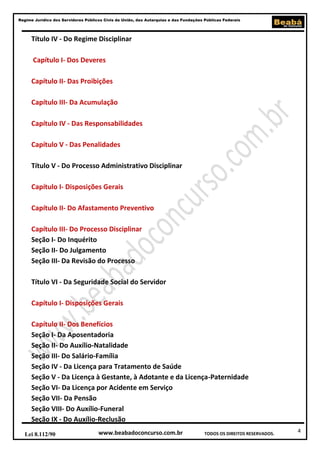 Regime Jurídico dos Servidores Públicos Civis da União, das Autarquias e das Fundações Públicas Federais

Título IV - Do Regime Disciplinar
Capítulo I- Dos Deveres
Capítulo II- Das Proibições
Capítulo III- Da Acumulação
Capítulo IV - Das Responsabilidades
Capítulo V - Das Penalidades
Título V - Do Processo Administrativo Disciplinar
Capítulo I- Disposições Gerais
Capítulo II- Do Afastamento Preventivo
Capítulo III- Do Processo Disciplinar
Seção I- Do Inquérito
Seção II- Do Julgamento
Seção III- Da Revisão do Processo
Título VI - Da Seguridade Social do Servidor
Capítulo I- Disposições Gerais
Capítulo II- Dos Benefícios
Seção I- Da Aposentadoria
Seção II- Do Auxílio-Natalidade
Seção III- Do Salário-Família
Seção IV - Da Licença para Tratamento de Saúde
Seção V - Da Licença à Gestante, à Adotante e da Licença-Paternidade
Seção VI- Da Licença por Acidente em Serviço
Seção VII- Da Pensão
Seção VIII- Do Auxílio-Funeral
Seção IX - Do Auxílio-Reclusão
Lei 8.112/90

www.beabadoconcurso.com.br

TODOS OS DIREITOS RESERVADOS.

4

 