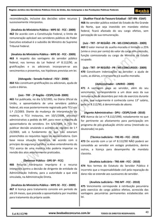 Regime Jurídico dos Servidores Públicos Civis da União, das Autarquias e das Fundações Públicas Federais

reconsideração, inclusive das decisões sobre recursos
sucessivamente interpostos.
(Analista do Ministério Público - MPE-SE - FCC - 2009)
462 De acordo com a Constituição Federal, o limite de
remuneração aplicável aos servidores públicos do Poder
Executivo estadual é o subsídio de Ministro do Supremo
Tribunal Federal.
(Analista do Ministério Público - MPE-SE - FCC - 2009)
463 A respeito das vantagens do servidor público
federal, nos termos da Lei federal nº 8.112/90, as
gratificações e os adicionais incorporam-se aos
vencimentos e proventos, nas hipóteses previstas em lei.
(Advogado - Senado Federal - FGV - 2008)
464 Não constituem gratificações ou adicionais, ajuda de
custo e diárias.
(Juiz - TRF - 2ª Região - CESPE/UnB- 2009)
465 Foi publicada, no dia 5/3/1995, no Diário Oficial da
União, a aposentadoria de uma servidora pública
federal, ato esse posteriormente registrado pelo TCU em
1.º /2/2003. Diante da mudança de interpretação da
matéria, o TCU instaurou, em 10/1/2008, processo
administrativo a pedido do MP, para rever o registro da
aposentadoria da servidora. Em 6/4/2009, o TCU fez
publicar decisão anulando o acórdão de registro de 1.º
/2/2003, sob o fundamento de que não estariam
preenchidos os requisitos legais de aposentadoria. Com
base nessa situação hipotética, de acordo com o
princípio da segurança jurídica, o novo entendimento do
TCU acerca de uma matéria não poderia importar na
revisão dos atos anteriormente praticados.
(Defensor Público - DPE-SP - FCC)
466 Recurso hierárquico impróprio é o recurso
interposto contra a decisão de dirigente de entidade da
Administração Indireta, para a autoridade a que está
vinculada, na Administração Direta.
(Analista do Ministério Público - MPE-SE - FCC - 2009)
467 A licença para tratamento consiste em período de
até 24 meses, que precede a aposentadoria por invalidez
para tratamento da própria saúde.

Lei 8.112/90

(Auditor Fiscal do Tesouro Estadual - SET-RN - ESAF)
468 Ao servidor público estável do Estado do Rio Grande
do Norte, que seja investido em mandato eletivo
federal, ficará afastado do seu cargo efetivo, sem
percepção de sua remuneração.
(Juiz - TRT - 9ª REGIÃO - PR - MS CONCURSOS - 2009)
469 O valor mensal do auxílio-moradia é limitado a 25%
(vinte e cinco por cento) do valor do cargo em comissão,
função comissionada ou cargo de Ministro de Estado
ocupado.
(Juiz - TRT - 9ª REGIÃO - PR - MS CONCURSOS - 2009)
470 Constituem indenizações ao servidor: a ajuda de
custo, as diárias, o transporte e o auxílio-moradia.
(Administrador - UNIRIO - 2009)
471 A vantagem paga ao servidor, além do seu
vencimento, correspondente a um doze avos da sua
remuneração de dezembro por mês de exercício durante
o ano, que vulgarmente é conhecida como 13o salário,
pela Lei 8.112/90, é denominada de abono.
(Agente Administrativo - DPU - CESPE/UnB - 2010)
472 Acerca da Lei n.º 8.112/1990, notadamente no que
for pertinente ao afastamento para participação em
programa de pós-graduação stricto sensu (mestrado ou
doutorado) no país.
(Técnico Judiciário - TRE-RS - FCC - 2010)
473 De acordo com a Lei nº 8.112/90 NÃO poderá ser
concedida ao servidor em estágio probatório, dentre
outras, a licença para desempenho de mandato
classista.
(Analista Judiciário - TRE-AM - FCC - 2010)
474 Nos termos do Estatuto do Servidor Público é
incorreto que a responsabilidade civil pela reparação do
dano não se estende aos sucessores do servidor.
(Analista Judiciário - TRE-MT - FCC - 2010)
475 Vencimento corresponde à retribuição pecuniária
pelo exercício do cargo público efetivo, acrescida das
vantagens pecuniárias permanentes estabelecidas em
lei.

www.beabadoconcurso.com.br

TODOS OS DIREITOS RESERVADOS.

40

 