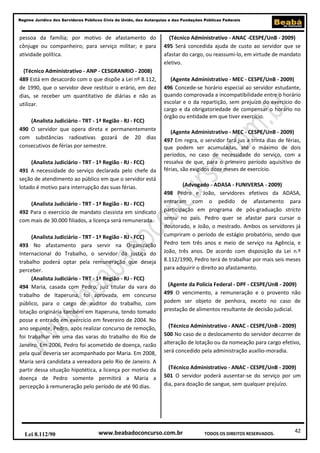 Regime Jurídico dos Servidores Públicos Civis da União, das Autarquias e das Fundações Públicas Federais

pessoa da família; por motivo de afastamento do
cônjuge ou companheiro; para serviço militar; e para
atividade política.
(Técnico Administrativo - ANP - CESGRANRIO - 2008)
489 Está em desacordo com o que dispõe a Lei nº 8.112,
de 1990, que o servidor deve restituir o erário, em dez
dias, se receber um quantitativo de diárias e não as
utilizar.
(Analista Judiciário - TRT - 1ª Região - RJ - FCC)
490 O servidor que opera direta e permanentemente
com substâncias radioativas gozará de 20 dias
consecutivos de férias por semestre.
(Analista Judiciário - TRT - 1ª Região - RJ - FCC)
491 A necessidade do serviço declarada pelo chefe da
seção de atendimento ao público em que o servidor está
lotado é motivo para interrupção das suas férias.
(Analista Judiciário - TRT - 1ª Região - RJ - FCC)
492 Para o exercício de mandato classista em sindicato
com mais de 30.000 filiados, a licença será remunerada.
(Analista Judiciário - TRT - 1ª Região - RJ - FCC)
493 No afastamento para servir na Organização
Internacional do Trabalho, o servidor da justiça do
trabalho poderá optar pela remuneração que deseja
perceber.
(Analista Judiciário - TRT - 1ª Região - RJ - FCC)
494 Maria, casada com Pedro, juiz titular da vara do
trabalho de Itaperuna, foi aprovada, em concurso
público, para o cargo de auditor do trabalho, com
lotação originária também em Itaperuna, tendo tomado
posse e entrado em exercício em fevereiro de 2004. No
ano seguinte, Pedro, após realizar concurso de remoção,
foi trabalhar em uma das varas do trabalho do Rio de
Janeiro. Em 2006, Pedro foi acometido de doença, razão
pela qual deveria ser acompanhado por Maria. Em 2008,
Maria será candidata a vereadora pelo Rio de Janeiro. A
partir dessa situação hipotética, a licença por motivo da
doença de Pedro somente permitirá a Maria a
percepção à remuneração pelo período de até 90 dias.

Lei 8.112/90

(Técnico Administrativo - ANAC -CESPE/UnB - 2009)
495 Será concedida ajuda de custo ao servidor que se
afastar do cargo, ou reassumi-lo, em virtude de mandato
eletivo.
(Agente Administrativo - MEC - CESPE/UnB - 2009)
496 Concede-se horário especial ao servidor estudante,
quando comprovada a incompatibilidade entre o horário
escolar e o da repartição, sem prejuízo do exercício do
cargo e da obrigatoriedade de compensar o horário no
órgão ou entidade em que tiver exercício.
(Agente Administrativo - MEC - CESPE/UnB - 2009)
497 Em regra, o servidor fará jus a trinta dias de férias,
que podem ser acumuladas, até o máximo de dois
períodos, no caso de necessidade do serviço, com a
ressalva de que, para o primeiro período aquisitivo de
férias, são exigidos doze meses de exercício.
(Advogado - ADASA - FUNIVERSA - 2009)
498 Pedro e João, servidores efetivos da ADASA,
entraram com o pedido de afastamento para
participação em programa de pós-graduação stricto
sensu no país. Pedro quer se afastar para cursar o
doutorado, e João, o mestrado. Ambos os servidores já
cumpriram o período de estágio probatório, sendo que
Pedro tem três anos e meio de serviço na Agência, e
João, três anos. De acordo com disposição da Lei n.º
8.112/1990, Pedro terá de trabalhar por mais seis meses
para adquirir o direito ao afastamento.
(Agente da Polícia Federal - DPF - CESPE/UnB - 2009)
499 O vencimento, a remuneração e o provento não
podem ser objeto de penhora, exceto no caso de
prestação de alimentos resultante de decisão judicial.
(Técnico Administrativo - ANAC - CESPE/UnB - 2009)
500 No caso de o deslocamento do servidor decorrer de
alteração de lotação ou da nomeação para cargo efetivo,
será concedido pela administração auxílio-moradia.
(Técnico Administrativo - ANAC - CESPE/UnB - 2009)
501 O servidor poderá ausentar-se do serviço por um
dia, para doação de sangue, sem qualquer prejuízo.

www.beabadoconcurso.com.br

TODOS OS DIREITOS RESERVADOS.

42

 