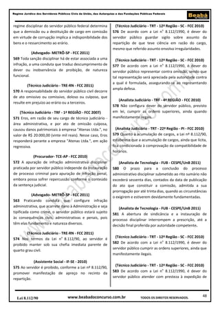 Regime Jurídico dos Servidores Públicos Civis da União, das Autarquias e das Fundações Públicas Federais

regime disciplinar do servidor público federal determina
que a demissão ou a destituição de cargo em comissão
em virtude de corrupção implica a indisponibilidade dos
bens e o ressarcimento ao erário.
(Advogado- METRÔ-SP - FCC 2011)
569 Toda sanção disciplinar há de estar associada a uma
infração, a uma conduta que traduz descumprimento de
dever ou inobservância de proibição, de natureza
funcional.
(Técnico Judiciário - TRE-RN - FCC 2011)
570 A responsabilidade do servidor público civil decorre
de ato omissivo ou comissivo, doloso ou culposo, que
resulte em prejuízo ao erário ou a terceiros.
(Técnico Judiciário - TRF - 1ª REGIÃO - FCC 2007)
571 Eros, em razão de seu cargo de técnico judiciário área administrativa, e por ato de omissão culposa,
causou danos patrimoniais à empresa "Atenas Ltda.", no
valor de R$ 20.000,00 (vinte mil reais). Nesse caso, Eros
responderá perante a empresa "Atenas Ltda.", em ação
regressiva.
(Procurador- TCE-AP - FCC 2010)
572 A apuração de infração administrativa disciplinar
praticada por servidor público independe da instauração
de processo criminal para apuração de infração penal,
embora possa sofrer repercussão conforme o conteúdo
da sentença judicial.
(Advogado- METRÔ-SP - FCC 2011)
563 Praticando conduta que configure infração
administrativa, que acarrete dano à Administração e seja
tipificada como crime, o servidor público estará sujeito
às consequências civis, administrativas e penais, pois
têm elas fundamento e natureza diversos.
(Técnico Judiciário - TRE-RN - FCC 2011)
574 Nos termos da Lei no 8.112/90, ao servidor é
proibido manter sob sua chefia imediata parente de
quarto grau civil.
(Assistente Social - IF-SE - 2010)
575 Ao servidor é proibido, conforme a Lei nº 8.112/90,
promover manifestação de apreço no recinto da
repartição.

Lei 8.112/90

(Técnico Judiciário - TRT - 12ª Região - SC - FCC 2010)
576 De acordo com a Lei no 8.112/1990, é dever do
servidor público guardar sigilo sobre assunto da
repartição de que teve ciência em razão do cargo,
mesmo que referido assunto envolva irregularidades.
(Técnico Judiciário - TRT - 12ª Região - SC - FCC 2010)
577 De acordo com a Lei no 8.112/1990, é dever do
servidor público representar contra omissão, sendo que
tal representação será apreciada pela autoridade contra
a qual é formulada, assegurando-se ao representando
ampla defesa.
(Analista Judiciário - TRF - 4ª REGIÃO - FCC 2010)
578 Não configura dever do servidor público, previsto
em lei, cumprir as ordens superiores, ainda quando
manifestamente ilegais.
(Analista Judiciário - TRT - 22ª Região - PI - FCC 2010)
579 Quanto à acumulação de cargos, a Lei nº 8.112/90,
estabelece que a acumulação de cargos, ainda que lícita,
fica condicionada à comprovação da compatibilidade de
horários.
(Analista de Tecnologia - FUB - CESPE/UnB 2011)
580 O prazo para a conclusão do processo
administrativo disciplinar submetido ao rito sumário não
excederá sessenta dias, contados da data de publicação
do ato que constituir a comissão, admitida a sua
prorrogação por até trinta dias, quando as circunstâncias
o exigirem e estiverem devidamente fundamentadas.
(Analista de Tecnologia - FUB - CESPE/UnB 2011)
581 A abertura de sindicância e a instauração de
processo disciplinar interrompem a prescrição, até a
decisão final proferida por autoridade competente.
(Técnico Judiciário - TRT - 12ª Região - SC - FCC 2010)
582 De acordo com a Lei no 8.112/1990, é dever do
servidor público cumprir as ordens superiores, ainda que
manifestamente ilegais.
(Técnico Judiciário - TRT - 12ª Região - SC - FCC 2010)
583 De acordo com a Lei no 8.112/1990, é dever do
servidor público atender com presteza à expedição de

www.beabadoconcurso.com.br

TODOS OS DIREITOS RESERVADOS.

48

 