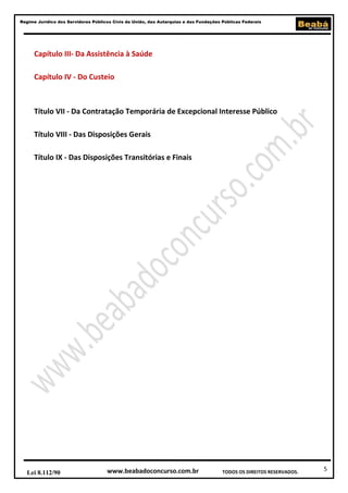 Regime Jurídico dos Servidores Públicos Civis da União, das Autarquias e das Fundações Públicas Federais

Capítulo III- Da Assistência à Saúde
Capítulo IV - Do Custeio

Título VII - Da Contratação Temporária de Excepcional Interesse Público
Título VIII - Das Disposições Gerais
Título IX - Das Disposições Transitórias e Finais

Lei 8.112/90

www.beabadoconcurso.com.br

TODOS OS DIREITOS RESERVADOS.

5

 