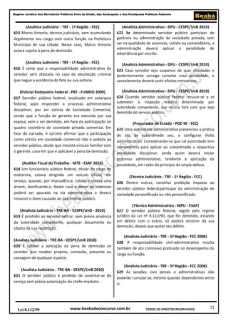 Regime Jurídico dos Servidores Públicos Civis da União, das Autarquias e das Fundações Públicas Federais

(Analista Judiciário - TRF - 1ª Região - FCC)
615 Marco Antonio, técnico judiciário, vem acumulando
ilegalmente seu cargo com outra função na Prefeitura
Municipal de sua cidade. Nesse caso, Marco Antonio
estará sujeito à pena de demissão.

(Analista Administrativo - DPU - CESPE/UnB 2010)
622 Se determinado servidor público participar de
gerência ou administração de sociedade privada, sem
ser na qualidade de acionista, cotista ou comanditário, a
administração deverá aplicar a penalidade de
advertência por escrito.

(Analista Judiciário - TRF - 1ª Região - FCC)
616 É certo que a responsabilidade administrativa do
servidor será afastada no caso de absolvição criminal
que negue a existência do fato ou sua autoria.

(Analista Administrativo - DPU - CESPE/UnB 2010)
623 Caso servidor seja suspenso de suas atividades e
posteriormente consiga cancelar essa penalidade, o
cancelamento deverá surtir efeitos retroativos.

(Policial Rodoviário Federal - PRF - FUNRIO 2009)
617 Servidor público federal, localizado em autarquia
federal, após responder a processo administrativo
disciplinar, por ser cotista de Sociedade Comercial,
sendo que a função de gerente era exercida por sua
esposa, vem a ser demitido, em face da participação no
quadro societário de sociedade privada comercial. Em
face do narrado, é correto afirmar que a participação
como cotista em sociedade comercial não é vedada ao
servidor público, desde que inexista vínculo familiar com
o gerente, caso em que é aplicável a pena de demissão.

(Analista Administrativo - DPU - CESPE/UnB 2010)
624 Quando servidor público federal recusar-se a se
submeter à inspeção médica determinada por
autoridade competente, sua recusa fará com que seja
demitido do serviço público.

(Auditor Fiscal do Trabalho - MTE - ESAF 2010)
618 Um funcionário público federal, titular do cargo de
motorista, estava dirigindo um veículo oficial, em
serviço, quando, por imprudência, colidiu-o contra uma
árvore, danificando-o. Neste caso o dever de indenizar
poderá ser apurado na via administrativa e deverá
ressarcir o dano causado ao patrimônio público.
(Analista Judiciário - TRE-BA - CESPE/UnB - 2010)
619 É proibido ao servidor retirar, sem prévia anuência
da autoridade competente, qualquer documento ou
objeto da sua repartição.
(Analista Judiciário - TRE-BA - CESPE/UnB 2010)
620 É cabível a aplicação da pena de demissão ao
servidor que receber propina, comissão, presente ou
vantagem de qualquer espécie.
(Analista Judiciário - TRE-BA - CESPE/UnB 2010)
621 O servidor público é proibido de ausentar-se do
serviço sem prévia autorização do chefe imediato.

Lei 8.112/90

(Procurador de Estado - PGE-SE - FCC)
625 Uma autoridade administrativa presenciou a prática
de ato de subordinado seu, a configurar ilícito
administrativo. Considerando-se que tal autoridade tem
competência para aplicar ao subordinado a respectiva
penalidade disciplinar, ainda assim deverá iniciar
processo administrativo, tendente à aplicação da
penalidade, em razão do princípio da ampla defesa.
(Técnico Judiciário - TRF - 1ª Região - FCC)
626 Dentre outras, constitui proibição imposta ao
servidor público federal,participar da administração de
sociedade personificada ou não personificada.
(Técnico Administrativo - MPU - ESAF)
627 O servidor público federal, regido pelo regime
jurídico da Lei nº 8.112/90, que for demitido, estando
em débito com o erário, só poderá recorrer da sua
demissão, depois que quitar seu débito.
(Analista Judiciário - TRF - 5ª Região - FCC 2008)
628 A responsabilidade civil-administrativa resulta
também de ato comissivo praticado no desempenho do
cargo ou função.
(Analista Judiciário - TRF - 5ª Região - FCC 2008)
629 As sanções civis penais e administrativas não
poderão cumular-se, mesmo quando dependentes entre
si.

www.beabadoconcurso.com.br

TODOS OS DIREITOS RESERVADOS.

51

 