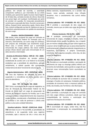 Regime Jurídico dos Servidores Públicos Civis da União, das Autarquias e das Fundações Públicas Federais

públicos. Em virtude do ocorrido, a autoridade
competente notificou-o, por intermédio de sua chefia
imediata, para apresentar opção no prazo improrrogável
de 10 (dez) dias, contados da data da ciência. Decorrido
esse prazo legal, sem qualquer manifestação por parte
do servidor em questão, foi instaurado procedimento
sumário para a apuração dos fatos. Durante o prazo para
defesa, Ezequiel Júnior apresentou opção. Diante desse
fato, restará configurada sua boa-fé, hipótese em que se
converterá automaticamente em pedido de exoneração
do outro cargo.
(Analista - BACEN-CESGRANRIO - 2010)
714 Ulisses, como ocupante de cargo em comissão na
administração pública federal foi nomeado para ter
exercício, interinamente, em outro cargo de confiança,
sem prejuízo das atribuições que atualmente ocupa.
Nesse caso, é correto afirmar que a acumulação
remunerada dos cargos públicos não estará vedada,
porque Ulisses deverá optar pela remuneração de um
deles durante a interinidade.
(Analista do Ministério Público - MPE-SE - FCC - 2009)
715 O regime disciplinar do servidor público,
estabelecido de acordo com a Lei federal no 8.112/90,
estabelece que a penalidade de advertência, aplicada
verbalmente, é cabível quando não caracterizada
inobservância de dever funcional de natureza grave.
(Agente Administrativo - MPS - CESPE/UnB - 2010)
716 Uma das hipóteses de aplicação da pena de
suspensão é a reincidência em faltas punidas com a
pena de advertência.
(Juiz - TRT - 21ª Região - RN - 2010)
717 É lícita a acumulação de um cargo de magistério, na
área de literatura da Universidade Federal do Rio
Grande do Norte, com um cargo de pesquisador do
Instituto de Pesquisas Espaciais da Paraíba, que é uma
autarquia estadual, independentemente das respectivas
cargas horárias, considerando a flexibilidade da jornada
do professor e em razão de pertencer o último ente
público a uma outra unidade federativa.
(Analista Judiciário - TRE-MT - CESPE/UnB - 2010)
718 Com base na Lei n.º 8.112/1990, as penalidades de
advertência e de suspensão terão seus registros
cancelados, após o decurso de três e cinco anos de

Lei 8.112/90

efetivo exercício, respectivamente, se o servidor não
houver, nesse período, praticado nova infração
disciplinar, mas o cancelamento não surtirá efeitos
retroativos.
(Técnico Judiciário - TRT - 9ª REGIÃO - PR - FCC - 2010)
719 É proibida a acumulação de dois cargos em
comissão, mesmo que um deles seja cargo de confiança
interino.
(Técnico Assistente -PGE-RJ-FCC - 2009)
720 A proibição constitucional de acumulação
remunerada de cargos, empregos e funções, tanto na
Administração direta quanto na indireta, visa a impedir
que um mesmo cidadão passe a ocupar vários lugares ou
a exercer várias funções sem que as possa desempenhar
proficientemente, embora percebendo integralmente os
respectivos vencimentos. A própria Constituição,
entretanto, abriu algumas exceções, entre elas, de dois
cargos de Magistério.
(Técnico Judiciário - TRT - 9ª REGIÃO - PR - FCC - 2010)
721 Considera-se acumulação proibida a percepção de
vencimento de cargo ou emprego público efetivo com
proventos da inatividade, salvo quando os cargos de que
decorram essas remunerações forem acumuláveis na
atividade.
(Técnico Judiciário - TRT - 9ª REGIÃO - PR - FCC - 2010)
722 A proibição de acumular não se estende a cargos,
empregos e funções em autarquias, fundações públicas,
sociedades de economia mista e empresas públicas da
União, dos Estados, dos Territórios e dos Municípios.
(Técnico Judiciário - TRT - 9ª REGIÃO - PR - FCC - 2010)
723 É permitida a acumulação de cargo em comissão
com dois cargos efetivos cumuláveis, desde que haja
compatibilidade de horários e autorização dos
superiores hierárquicos do servidor.
(Técnico Judiciário - TRT - 9ª REGIÃO - PR - FCC - 2010)
724 A acumulação de cargos, sendo lícita, não fica
condicionada à comprovação da compatibilidade de
horários.

www.beabadoconcurso.com.br

TODOS OS DIREITOS RESERVADOS.

58

 