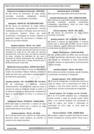 Regime Jurídico dos Servidores Públicos Civis da União, das Autarquias e das Fundações Públicas Federais

(Analista de Tecnologia da Informação - UFPR 2010)
15 São formas de provimento de cargo público:
nomeação,
promoção,
readaptação,
reversão,
aproveitamento, reintegração e recondução.
(Advogado - CIENTEC-RS - MS CONCURSOS 2010)
16 São formas de provimento de cargos públicos:
recondução, reintegração, aproveitamento, reversão,
readaptação, promoção e nomeação. Acerca das formas
de provimento, podemos afirmar que sendo
caracterizada a reintegração do servidor, importará no
pagamento integral dos vencimentos e vantagens do
tempo em que esteve afastado.
(Analista Judiciário - TRE-AC - FCC - 2010)
17 Em relação ao provimento do cargo público é correto
afirmar que, o servidor que deva ter exercício em outro
município em razão de ter sido posto em exercício
provisório terá, no mínimo, dez e, no máximo, trinta dias
de prazo, contados da publicação do ato, para a
retomada do efetivo desempenho das atribuições do
cargo, incluído nesse prazo o tempo necessário para o
deslocamento para a nova sede.
(Bibliotecário Documentalista - COPEVE-UFAL 2011)
18 Nos termos da Lei Federal nº 8.112, de 1990 (Regime
Jurídico dos Servidores Públicos Federais), é correta a
opção que afirma que a promoção é uma das hipóteses
de vacância do cargo público.
(Analista Judiciário - TRT - 24ª REGIÃO - MS - FCC 2011)
19
Na substituição, o
substituto
assumirá
automaticamente, com prejuízo do cargo que ocupa o
exercício do cargo ou função de direção ou chefia e os
de Natureza Especial, nos afastamentos, impedimentos
legais ou regulamentares do titular e na vacância do
cargo.
(Analista de Trânsito - DETRAN-PE - FUNCAB 2010)
20 No que tange ao provimento e vacância do cargo
público,é correto afirmar que a vacância de cargo
público pode decorrer de promoção.
(Analista Judiciário - TRE-AC - FCC 2010)
21 É incorreto afirmar que a vacância no cargo público
decorrerá, dentre outras hipóteses, de ascensão ou
posse em outro cargo acumulável.

Lei 8.112/90

(Assistente Social - IF-SE 2010)
22 A vacância do cargo público decorrerá de Reversão.
(Analista Administrativo - MPU - CESPE/UnB 2010)
23 A vacância do cargo público decorre de: exoneração,
demissão,
promoção,
ascensão,
transferência,
readaptação, aposentadoria, posse em outro cargo
inacumulável e falecimento.
(Técnico Judiciário - TRE-PA - FGV - 2011)
24 São formas de provimento de cargo público
nomeação e promoção.
(Analista Judiciário - TRF - 4ª REGIÃO - FCC 2010)
25 Quanto à vacância de cargo público, é incorreto
afirmar que a exoneração de ofício dar-se-á, dentre
outras hipóteses, quando, não tendo tomado posse, o
servidor deixar de entrar em exercício.
(ANEEL - Nível Superior - CESPE/UnB 2010)
26 João, servidor público da ANEEL, teve sua demissão
invalidada por decisão administrativa. Nessa situação,
João deverá ser reintegrado ao cargo anteriormente
ocupado, estando sua aposentadoria automaticamente
sujeita a cassação.
(Analista Judiciário - TRE-PA - FGV 2011)
27 O retorno de servidor à atividade, quando invalidada
sua demissão, corresponde à reintegração.
(Analista Judiciário - STM - CESPE/UnB 2011)
28 No caso de reintegração, o servidor deve retornar ao
cargo de origem, com o ressarcimento de todas as
vantagens a que teria direito durante o período de
afastamento, inclusive as promoções por antiguidade.
(Analista Judiciário - TRT - 8ª Região - PA e AP - FCC 2010)

29 A Lei nº 8.112/90 estabelece que a reintegração
quando provido o cargo do servidor estável objeto
desta, o seu eventual ocupante será reconduzido ao
cargo de origem, sem direito à indenização ou
aproveitado em outro cargo, ou ainda, posto em
disponibilidade.
(Técnico Judiciário - TJ-MG - FUNDEP 2010)
30 Considere a seguinte situação: Demissão do servidor
estável invalidada por sentença judicial. Nesse caso, é

www.beabadoconcurso.com.br

TODOS OS DIREITOS RESERVADOS.

7

 
