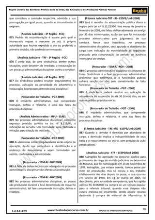 Regime Jurídico dos Servidores Públicos Civis da União, das Autarquias e das Fundações Públicas Federais

que constituiu a comissão respectiva, admitida a sua
prorrogação por igual prazo, quando as circunstâncias o
exigirem.
(Analista Judiciário - 4ª Região - FCC)
875 Pedido de reconsideração é aquele pelo qual o
interessado requer o reexame do ato à própria
autoridade que houver expedido o ato ou proferido a
primeira decisão, não podendo ser renovado.
(Analista Judiciário - TRF - 1ª Região - FCC)
876 É certo que, de uma sindicância, dentre outras
situações, pode decorrer, de imediato, a instauração de
um processo administrativo disciplinar contra o servidor.
(Analista Judiciário - 4ª Região - FCC)
877 Da sindicância poderá resultar arquivamento do
processo, aplicação da penalidade de advertência e
instauração do processo administrativo disciplinar.
(Procurador do Trabalho - PGT 2009)
878 O inquérito administrativo, que compreende
instrução, defesa e relatório, é uma das fases do
processo disciplinar.
(Analista Administrativo - MPU - ESAF)
879 No processo administrativo disciplinar, conforme
expressa previsão contida na Lei nº 8.112/90, a
indiciação do servidor será formulada, após tipificada a
infração, para citação do indiciado.
(Procurador do Trabalho - PGT 2009)
880 As denúncias sobre irregularidades serão objeto de
apuração, desde que contenham a identificação e o
endereço do denunciante e sejam formuladas por
escrito, confirmada a autenticidade.
(Procurador - TCM-RJ -FGV 2008)
881 A falta de defesa técnica por advogado no processo
administrativo disciplinar não ofende a Constituição.
(Procurador - TCM-RJ -FGV 2008)
882 No processo administrativo disciplinar, as provas
são produzidas durante a fase denominada de inquérito
administrativo; tal fase compreende instrução, defesa e
relatório.

Lei 8.112/90

(Técnico Judiciário-TRT - RJ– CESPE/UnB 2008)
883 José é servidor da administração pública direta e
regido pela Lei n.º 8.112/1990. Nos meses de janeiro e
fevereiro de 2008, ele faltou deliberadamente ao serviço
por 35 dias ininterruptos, razão por que foi instaurado
processo administrativo para julgamento de sua
conduta. Nesse caso hipotético, no processo
administrativo disciplinar, será apurado o abandono do
cargo com indicação da materialidade da ilegalidade
praticada pela comprovação do período de ausência
intencional ao serviço.
(Procurador - TCM-RJ -FGV – 2008)
884 O processo administrativo disciplinar é composto de
fases. Sindicância é a fase do processo administrativo
preliminar que determina se o funcionário público
sofrerá sanção ou não pelo cometimento de falta
funcional.
(Procurador do Trabalho - PGT - 2009)
885 A sindicância poderá resultar em aplicação de
advertência ou suspensão de até 30 (trinta) dias, ou em
outras pedidas previstas em lei.
(Procurador do Trabalho - PGT - 2009)
886 O inquérito administrativo, que compreende
instrução, defesa e relatório, é uma das fases do
processo disciplinar.
(Técnico Judiciário - TRE-MG - CESPE/UnB 2009)
887 Quando o servidor é demitido por abandono de
cargo, a demissão implica a indisponibilidade de seus
bens e o ressarcimento ao erário, sem prejuízo da ação
penal cabível.
(Analista Judiciário - STF – CESPE/UnB 2008)
888 Astrogildo foi aprovado no concurso público para
provimento de cargo de analista judiciário de determina
do tribunal, que foi homologado em 24 de novembro de
1997. Astrogildo, que estava doente, tomou posse por
meio de procuração, mas só iniciou o seu trabalho
efetivamente dez dias depois da posse, o que ocorreu
em janeiro de 1998. Em 14 de março de 2005, foi
descoberto, pela autoridade competente, que Astrogildo
aplicou R$ 30.000,00 na compra de um veículo popular
para o referido tribunal, quando essa despesa não
estava prevista no orçamento, sendo aquele recurso
destinado à compra de material de informática. A

www.beabadoconcurso.com.br

TODOS OS DIREITOS RESERVADOS.

70

 