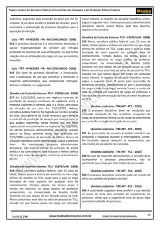Regime Jurídico dos Servidores Públicos Civis da União, das Autarquias e das Fundações Públicas Federais

Judiciário, pugnando pela anulação da pena que lhe foi
imposta. O juiz deve acolher o pedido do servidor, pois é
necessária a instauração de processo disciplinar para a
apuração da infração.
(Juiz - TRT - 9ª REGIÃO - PR - MS CONCURSOS - 2009)
915 O processo disciplinar é o instrumento destinado a
apurar responsabilidade de servidor por infração
praticada no exercício de suas atribuições, ou que tenha
relação com as atribuições do cargo em que se encontre
investido.
(Juiz - TRT - 9ª REGIÃO - PR - MS CONCURSOS - 2009)
916 São fases do processo disciplinar: a instauração,
com a publicação do ato que constituir a comissão; o
inquérito administrativo, que compreende instrução,
defesa e relatório; e o julgamento.
(Analista de Controle Externo- TCU - CESPE/UnB - 2008)
917 Em 31/12/2001, entrou em vigência contrato de
prestação de serviços contínuos de vigilância entre a
empresa Vigilantes e Atentos Ltda. e a União, com prazo
de duração de um ano. Em 15/12/2002, Helena,
servidora pública federal, foi flagrada ao receber propina
de João, sócio-gerente da citada empresa, para renovar
o contrato de prestação de serviços por mais um ano, o
que acabou ocorrendo. Nesse mesmo dia, tais fatos
repercutiram nacionalmente na imprensa. Em 2/5/2003,
foi aberto processo administrativo disciplinar visando
apurar os fatos, somente tendo sido publicada em
15/5/2008 a portaria da demissão de Helena. Acerca da
situação hipotética acima apresentada, julgue o próximo
item.
No mencionado processo administrativo
disciplinar, não haveria ofensa ao princípio da ampla
defesa e do contraditório caso faltasse a Helena defesa
técnica por meio de advogado, conforme entendimento
do STF.
(Analista de Controle Externo- TCU - CESPE/UnB - 2008)
918 Maria, servidora pública federal, com 25 anos de
idade, tomou posse e entrou em exercício no seu cargo
efetivo de analista no TCU, cargo para o qual se exige
formação de nível superior em qualquer área do
conhecimento. Tempos depois, ela tomou posse e
entrou em exercício no cargo público de professor
universitário, na Universidade de Brasília (UnB).
Somente um ano depois de ter tomado posse na UnB,
Maria comunicou esse fato ao setor de pessoal do TCU,
ocasião em que tomou posse em cargo em comissão

Lei 8.112/90

nesse tribunal. A respeito da situação hipotética acima,
julgue o seguinte item. Eventual processo administrativo
disciplinar aberto contra Maria, pelo fato descrito,
seguirá o rito sumário.
(Analista de Controle Externo- TCU - CESPE/UnB - 2008)
919 Maria, servidora pública federal, com 25 anos de
idade, tomou posse e entrou em exercício no seu cargo
efetivo de analista no TCU, cargo para o qual se exige
formação de nível superior em qualquer área do
conhecimento. Tempos depois, ela tomou posse e
entrou em exercício no cargo público de professor
universitário, na Universidade de Brasília (UnB).
Somente um ano depois de ter tomado posse na UnB,
Maria comunicou esse fato ao setor de pessoal do TCU,
ocasião em que tomou posse em cargo em comissão
nesse tribunal. A respeito da situação hipotética acima,
julgue o seguinte item. O prazo para prescrição da
pretensão punitiva, considerando-se que a acumulação
de cargos citada fosse ilegal, seria de 5 anos, a contar da
data da entrada em exercício do cargo de professor e
não da data da comunicação do fato ao setor de pessoal
do TCU.
(Analista Judiciário - TRE-MT - FCC - 2010)
920 O processo disciplinar deve ser conduzido por
comissão composta de três servidores ocupantes de
cargo de provimento efetivo ou de cargo de provimento
em comissão no órgão de lotação do acusado.
(Analista Judiciário - TRE-MT - FCC - 2010)
921 Ao procurador do acusado é vedado interferir nas
perguntas e respostas durante o interrogatório, sendolhe facultado apenas reinquirir as testemunhas, por
intermédio do presidente da comissão.
(Analista Judiciário - TRE-MT - FCC - 2010)
922 Na fase do inquérito administrativo, o servidor deve
acompanhar o processo pessoalmente, não se
admitindo que o faça por intermédio de procurador.
(Analista Judiciário - TRE-MT - FCC - 2010)
923 O processo disciplinar somente pode ser revisto de
ofício ou a pedido do próprio servidor.
(Analista Judiciário - TRE-MT - FCC - 2010)
924 A autoridade julgadora deve proferir a sua decisão
no prazo de vinte dias contados do recebimento do
processo, sendo que o julgamento fora do prazo legal
acarretará nulidade do processo.

www.beabadoconcurso.com.br

TODOS OS DIREITOS RESERVADOS.

74

 